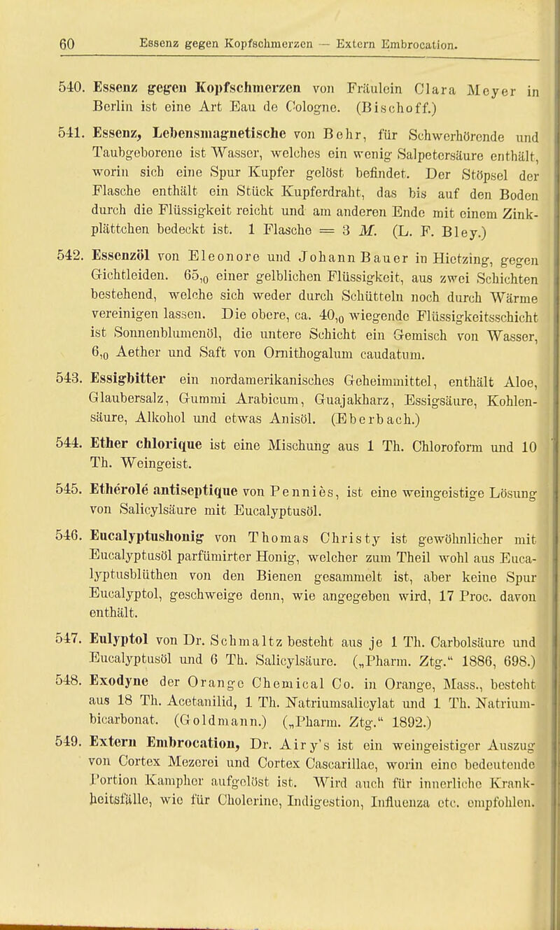 540. Essenz gegen Kopfschmerzen von Fräulein Clara Meyer in Berlin ist eine Art Eau de Cologne. (Bischoff.) 541. Essenz, Lehensmagnetischc von Behr, für Schwerhörende und Taubgeborono ist Wasser, welches ein wenig Salpetersäure enthält, worin sich eine Spur Kupfer gelöst befindet. Der Stöpsel der Flasche enthält ein Stück Kupferdraht, das bis auf den Boden durch die Flüssigkeit reicht und am anderon Ende mit einem Zink- plättchen bedeckt ist. 1 Flasche = 3 M. (L. F. Bley.) 542. Essenzöl von Eleonore und Johann Bauer in Hietzing, gegen Gichtleiden. 65,0 einer gelblichen Flüssigkeit, aus zwei Schichten bestehend, welche sich weder durch Schütteln noch durch Wärme vereinigen lassen. Die obere, ca. 40,0 wiegende Flüssigkeitsschicht ist Sonnenblumenöl, die untere Schicht ein Gemisch von Wasser, 6,0 Aether und Saft von Ornithogalum caudatnm. 543. Essigbitter ein nordamerikanisches Geheimmittel, enthält Aloe, Glaubersalz, Gummi Arabicum, Guajakharz, Essigsäure, Kohlen- säure, Alkohol und etwas Anisöl. (Eberbach.) 544. Etiler chlorique ist eine Mischung aus 1 Th. Chloroform und 10 Th. Weingeist. 545. Etlierole antiseptique von Pennies, ist eine weingeistige Lösung von Salicylsäure mit Eucalyptusöl. 546. Eucalyptushonig von Thomas Christy ist gewöhnlicher mit Eucalyptusöl parfümirter Honig, welcher zum Theil wohl aus Euca- lyptusblüthen von den Bienen gesammelt ist, aber keine Spur Eucalyptol, geschweige denn, wie angegeben wird, 17 Proc. davon enthält. 547. Eulyptol von Dr. Schmaltz besteht aus je 1 Th. Carbolsäure und Eucalyptusöl und 6 Th. Salicylsäure. („Pharm. Ztg. 1886, 698.) 548. Exodyne der Orange Chemical Co. in Orange, Mass., besteht aus 18 Th. Acetanilid, 1 Th. Natriumsalicylat und 1 Th. Natrium] bicarbonat. (Goldmann.) („Pharm. Ztg. 1892.) 549. Extern Embrocation, Dr. Airy's ist ein weingeistiger Auszug von Cortex Mezorei und Cortex Cascarillae, worin eine bedeutende Portion Kamphor aufgelöst ist. Wird auch für innerliche Krank- heitsfälle, wie für Cholerino, Indigestion, Influenza etc. empfohlen