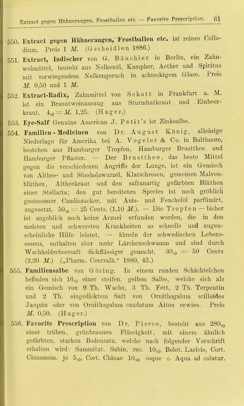 Extract gegen Hühneraugen, Frostballen etc. - Favorito Prescription. ßl 550. Extract gegen Hühneraugen, Frostballen etc. ist reines Collo- dium. Preis IM. (Gscheidlen 1886.) 551. Extract, Indischer von Gr. Bäuchler in Berlin, ein Zahn- wehmittel, besteht aus Nelkenöl, Kampher, Aether und Spiritus mit vorwiegendem Nelkengeruch in achteckigem Glase. Preis M. 0,50 und 1 M. 552. Extract-Radix, Zahnmittel von Schott in Frankfurt a. M. ist ein Branntweinauszug aus Sturmhutkraut und .Einbeer- kraut. 4,o = M. 1,25. (Hager.) 553. Eye-Salf Genuine American J. Petifs ist Zinksalbe. 554. Familien■ Medicinen von Dr. August König, alleinige Niederlage für Amerika bei A. Vogeler & Co. in Baltimore, bestehen aus Hamburger Tropfen, Hamburger Brustthee und Hamburger Pflaster. — Der Brustthee, das beste Mittel gegen die verschiedenen Angriffe der Lunge, ist ein Gemisch von Althee- und Süssholzwurzel, Klatschrosen, gemeinen Malven- blüthen, Altheekraut und den safranartig gefärbten Blüthen einer Stellaria; den gut bereiteten Species ist noch gröblich gestossener Candiszucker, mit Anis- und Fenchelöl parfiimirt, zugesetzt. 50,0 = 25 Cents. (1,10 i¥.). — Die Tropfen — bisher ist angoblich noch keine Arznei erfanden worden, die in den meisten und schwersten Krankheiten so schnelle und augen- scheinliche Hilfe leistet, — ähneln der schwedischen Lebens- essenz, enthalten aber mehr Lärchenschwamm und sind durch Wackholderbeersaft dickflüssiger gemacht. 30,0 — 50 Cents (2,20 M.) („Pharm. Centralh. 1880, 42.) 555. Familieusalbe von Göring. In einem runden Schächtelchen befinden sich 16,0 einer steifen, gelben Salbe, welche sich als ein Gemisch von 9 Th. Wachs, 3 Th. Fett, 2 Th. Terpentin und 2 Th. eingedicktem Saft von Ornithogalum scilloi'des Jacquin oder von Ornithogalum caudatum Aiton erwies. Preis M. 0,50. (Hager.) 556. Favorite Prescription von Dr. Pierce, besteht aus 280,0 einer trüben, grünbraunen Flüssigkeit, mit einem ähnlich gefärbten, starken Bodensatz, welche nach folgender Vorschrift erhalten wird: Summitat. Sabin, rec. 10,0, Bolet. Laricis, Cort. Cinnamom. je 5,0, Cort. Chinae 10,0, coque c. Aqua ad colatur.