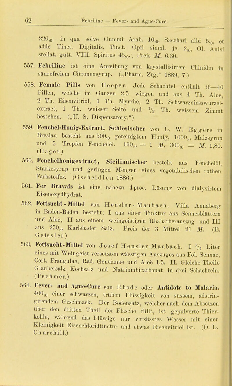 82 l'Vbriline — Fever- and Ague-Cure. 220,0, in qua solve Gummi Arab. 10,0, Sacchari albi 5,0, et adde Tincfc. Digitalis, Tinct. Opii sirapl. je 2,0, Ol. Anisi stellat. gutt, VIII, Spiritus 4f>,0., Preis M. 0,30. 557. Febriline ist oine Anreibung von krystallisirtem Chinidin in säurefreiem Citronensyrup. („Pharm. Ztg. 1889, 7.) 558. Female Pills von Hooper. Jede Schachtel enthält 36—40 Pillen, welche iin Ganzen 2,5 wiegen und aus 4 Th. Aloe 2 Th. Eisenvitriol, 1 Th. Myrrhe, 2 Th. Schwarzniesswurzel- extract, 1 Th. weisser Seife und 1/2 Th. weissem Zimmt bestehen. („U. S. Dispensatory.) 559. Fenchel-Honig-Extract, Sclilesischer von L. W. _l<jo-o-ers in Breslau besteht aus 500,0 gereinigtem Honig, 1000,0 Malzsyrup und 5 Tropfen Fenchelöl. 160,0 = 1 M, 300,0 = M. 1,80. (Hager.) 560. Fenclielhonigextract, Siciliamscher besteht aus Fenchelöl, Stärkesyrup und geringen Mengen eines vegetabilischen rothen Farbstoffes. (Gseheidlen 1886.) 561. Fer Bravais ist eine nahezu 4proc. Lösung von dialysirtem Eisenoxydhydrat. 562. Fettsucht - Mittel von Hensler-Maubach, Villa Annaberg in Baden-Baden besteht: I aus einer Tinktur aus Sennesblättern und Aloe, II aus einem weingeistigen Rhabarberauszug und HI aus 250,0 Karlsbader Salz. Preis der 3 Mittel 21 M. (E. Geisslor.) 563. Fettsucht-Mittel von Josef Hensler-Maubach. I 3/4 Liter eines mit Weingeist versetzten wässrigen Auszuges aus Fol. Sennae, Cort. Frangulae, Rad. Gentianae und Aloe 1,5. II. Gleiche Theile Glaubersalz, Kochsalz und Natriumbicarbonat in drei Schachteln. (Techmer.) 564. Fever- and Aguc-Cure von Rhode oder Antidote to Malaria. 400,o einer schwarzen, trüben Flüssigkeit von süssem, adstrin- girendem Geschmack. Der Bodensatz, Avelcher nach dem Absetzen über den dritten Tlieil der Flasche füllt, ist gepulverte Thior- kohle, während das Flüssige nur vorsüsstes Wasser mit einer Kleinigkeit Eisonchloridtinctur und etwas Eisenvitriol ist. (0. L. Churchill.)