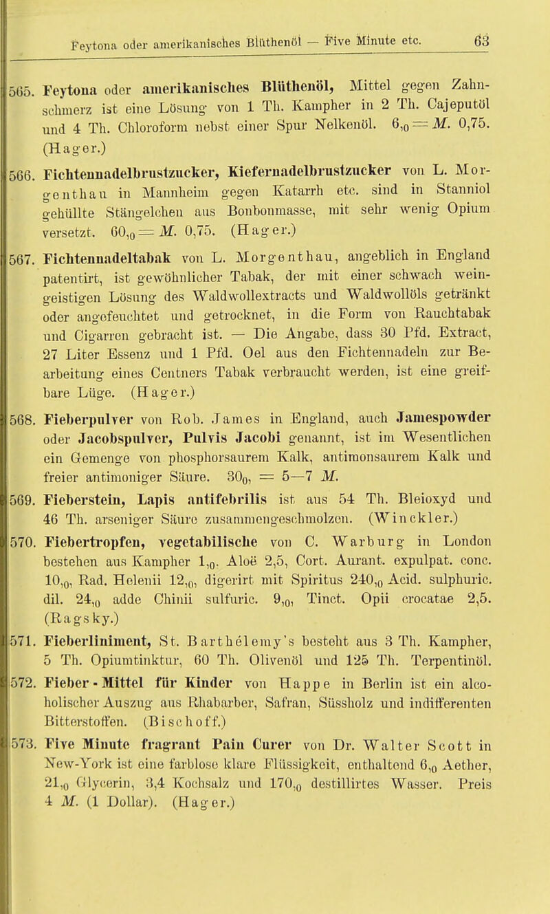 565. Feytona oder amerikanisches Blüthenöl, Mittel gegen Zahn- schmerz ist eine Lösung- von 1 Th. Kauipher in 2 Th. Cajeputöi und 4 Th. Chloroform nebst einer Spur Nelkenöl. Q,0 — M. 0,75. (Hager.) 566. Fichteuuadelbrustzucker, Kiefernadelbrustzucker von L. Mer- genthau in Mannheim gegen Katarrh etc. sind in Stanniol gehüllte Sfcängelchen aus Bonbonmasse, mit sehr wenig Opium versetzt, 60,0=:i¥. 0,75. (Hager.) 567. Fichtennadeltabak von L. Morgenthau, angeblich in England patentirt, ist gewöhnlicher Tabak, der mit einer schwach wein- geistigen Lösung des Waldwollextracts und Waldwollöls getränkt oder angefeuchtet und getrocknet, in die Form von Rauchtabak und Cigarren gebracht ist. — Die Angabe, dass 30 Pfd. Extract, 27 Liter Essenz und 1 Pfd. Oel aus den Fichtennadeln zur Be- arbeitung eines Centners Tabak verbraucht werden, ist eine greif- bare Lüge. (Hager.) 568. Fieberpulver von Rob. James in England, auch Jamespowder oder Jacobspulver, Pulvis Jacobi genannt, ist im Wesentlichen ein Gemenge von phosphorsaurem Kalk, antimonsaurem Kalk und freier antimoniger Säure. 300, = 5— 7 M. 569. Fieberstein, Lapis antifebrilis ist aus 54 Th. Bleioxyd und 46 Th. arseniger Säure zusammengeschmolzen. (Winekler.) 570. Fiebertropfen, vegetabilische von C. Warburg in London bestehen aus Kampher 1,0. Aloe 2,5, Cort, Aurant. expulpat. conc. 10,0, Rad. Helenii 12l0, digerirt mit Spiritus 240,0 Acid. sulphuric. dil. 24,0 adde Chinii sulfuric. 9,0, Tinct. Opii crocatae 2,5. (Ragsky.) ■571. Fieberliniment, St. Barthelemy's besteht aus 3 Th. Kampher, 5 Th. Opiumtinktur, 60 Th. Olivenöl und 125 Th. Terpentinöl. 1572. Fieber - Mittel für Kinder von Happe in Berlin ist ein alco- holischer Auszug aus Rhabarber, Safran, Süssholz und indifferenten Bitterstoffen. (Bise hoff.) 1573. Five Minute fragrant Paiu Curer von Dr. Walter Scott in New-York ist eine farblose klare Flüssigkeit, enthaltend 6,0 Aether, 21,0 GHycerin, 3,4 Kochsalz und 170,0 destillirtes Wasser. Preis 4 M. (1 Dollar). (Hager.)