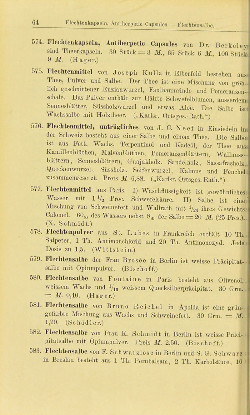 574. FlecMenkapseln, Autiherpetic Capsules von Dr. Berkeley) sind Theerkapseln. 30 Stück =3 ilf., 65 Stück 0 M., 100 Stück 9 M. (Hag-er.) 575. Flechtemnittel von Joseph Kulla in Elberfeld bestehen aus Thee, Pulver und Salbe. Der Thee ist eine Mischung- xon gröb-j lieh geschnittener Enzianwurzel, Eaulbaumrindo und Pomeranzen- schale. Das Pulver enthält zur Hälfte Schwefelblumen, ausserdem! Sennesblätter, Süssholzwurzel und etwas Aloe. Die Salbe istt Wachssalbe mit Holztheer. („Karlsr. Ortsges.-Rath.) 576. Flechtenmittel, untrügliches von J. C. Neef in Einsiedeln im der Schweiz besteht aus einer Salbe und einem Thee. Die Salbet' ist aus Fett, Wachs, Terpentinöl und Kadeöl, der Thee auss Kamillenblüthen, Malvenblüthen, Pomerauzenblättern, Wallnuss- blättern, Sennesblättern, Guajakholz, Sandelholz, Sassafrasholz,. Quockenwurzol, Süssholz, Seifen wurzel, Kalmus und Fenchel 1 zusammengesetzt. Preis M. 6,88. („Karlsr. Ortsges. Rath.) 577. Flechtemnittel aus Paris. I) Waschflüssigkeit ist gewöhnliches ^ Wasser mit 1 »/, Proc. Schwefelsäure. II) Salbe ist eine.- Mischung von Schweinefett und Wallrath mit 724 ihres Gewichts- Calomel. 60,0 des Wassers nebst 8,0 der Salbe = 20 M. (25 Frcs.).. (X. Schmidt.) 578. Flechtenpulver aus St. Luhes in Frankreich enthält 10 Th.. Salpeter, 1 Th. Antimonchlorid und 20 Th. Antimonoxyd. Jede>| Dosis zu 1,5. (Wittstein.) 579. Flechtensalbe der Frau Brosee in Berlin ist weisse Präcipitat- salbe mit Opiumpulver. (Bischoff.) 580. Flechtensalbe von Fontaine in Paris besteht aus Olivenöl,, weissem Wachs und Vis weissem Quecksilberpräcipitat. 30 Grm. I = M. 0,40. (Hager.) 581. Flechtensalbe von Bruno Reichel in Apolda ist eine grün! gefärbte Mischung aus Wachs und Schweinefett. 30 Grm. = M. 1,20. (Schädler.) 582. Flechteusalbe von Frau K. Schmidt in Berlin ist weisse Präci- pitatsalbo mit Opiumpulver. Preis M. 2,50. (Bischoff.) 583. Flechtensalbe von F. Schwarzloso in Borlin und S. G. Schwarz | in Breslau besteht aus 1 Th. Perubalsam, 2 Th. Karbolsäure, 10