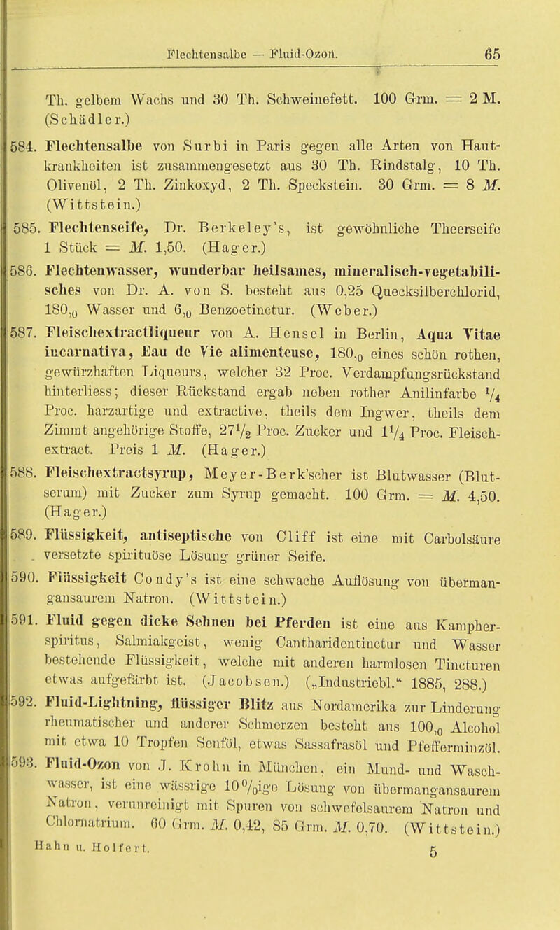 Th. gelbem Wachs und 30 Th. Schweinefett. 100 arm. = 2 M. (Schädler.) 584. Flechtensalbe von Surbi in Paris gegen alle Arten von Haut- krankheiten ist zusammengesetzt aus 30 Th. Rindstalg, 10 Th. Olivenöl, 2 Th. Zinkoxyd, 2 Th. Speckstein. 30 Grm. = 8 M. (Wittstein.) 585. Flechtenseife, Dr. Berkeley's, ist gewöhnliche Theerseife 1 Stück = M. 1,50. (Hager.) 586. Flechtenwasser, wunderbar heilsames, mineralisch-vegetabili- sches von Dr. A. von S. besteht aus 0,25 Quecksilberchlorid, 180,0 Wasser und 6,0 Benzoetinctur. (Weber.) 587. Fleischextractliquenr von A. Honsel in Berlin, Aqua Vitae iucarnativa, Eau de Tie alimenteuse, 180,0 eines schön rothen, gewiirzhaften Liqueurs, welcher 32 Proc. Verdampfungsrückstand hinterliess; dieser Rückstand ergab neben rother Anilinfarbe 1/i Proc. harzartige und extractive, theils dem Ingwer, theils dem Zimmt angehörige Stoffe, 27l/2 Proc. Zucker und iy4 Proc. Fleisch- extract. Preis 1 M. (Hager.) 588. Fleischextractsyrup, Meyer-Berk'scher ist Blutwasser (Blut- seram) mit Zucker zum Syrup gemacht. 100 Grm. = M. 4,50. (Hager.) 589. Flüssigkeit, antiseptische von Cliff ist eine mit Carbolsäure . versetzte spirituöse Lösung grüner Seife. |590. Flüssigkeit Condy's ist eine schwache Auflösung von überman- gansaurem Natron. (Wittstein.) 591. Fluid gegen dicke Sehneu bei Pferden ist eine aus Kampher- spiritus, Salmiakgeist, wonig Cantharidentinctur und Wasser bestehende Flüssigkeit, welche mit anderen harmlosen Tincturen etwas aufgefärbt ist. (Jacobson.) („Industriebl. 1885, 288.) 592. Fluid-Lightning, flüssiger Blitz aus Nordamerika zur Linderung rheumatischer und anderer Schmerzen besteht aus 100,0 Alcohol mir etwa 10 Tropfen Senfol, etwas Sassafrasöl und Pfefforminzöl. 593. Fluid-Ozon von J. Krohn in München, ein Mund- und Wasch- wasser, ist eine wässrige 10%ige Lösung von übermangansaurem Nation, verunreinigt mit Spuren von schwefelsaurem Natron und Chlornatriuro. 60 Grm. M. 0,42, 85 Grm. M. 0,70. (Wittstein.) Hahn u. Holfeit. 5