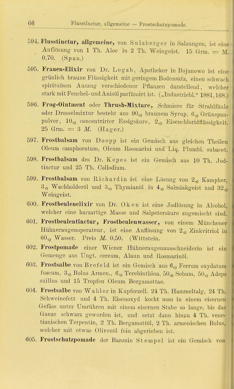Musstinctur, allgemeine — FroBtschutsspomade. 594. Flusstinctur, allgemeine, von Sulzberger in Salbungen, ist eine Auflösung von 1 Th. Aloe in 2 TL Weingeist. 15 Garn. = M 0,70. (Span.) 595. Frauen-Elixir von Dr. Legab, Apotheker in Bqjanowo ist eine grünlich braune Flüssigkeit mit geringem Bodensatz, einen schwach Spirituosen Auszug verschiedener Pflanzen darstellend, welcher stark mit Fenchel-und Anisölparfümirt ist. („Industriebl. 1881,168.) 596. Frog-Ointment oder Tlirush-Mixture, Schmiere für Strahlfäule oder Drosselmixtur besteht aus 90,0 braunem Syrup, 6,0 Grünspan- pulver, 10,0 concentrirter Essigsäure, 2,0 Eisenchloridflüssigkeit. 25 Grm. = 3 M. (Hager.) 597. Frostbalsam von Doepp ist ein Gemisch aus gleichen Theilen Oleum camphoratum, Oleum Rosmarini und Liq.. Plumbi. subacet. 598. Frostbalsam des Dr. Kepes ist ein Gemisch aus 10 Th. Jbd- tinetur und 25 Th. Collodium. 599. Frostbalsam von Richard in ist eine Lösung von 2,0 Kampher, 3,0 Wachholderöl und 3,0 Thymianöl in 4,0 Salmiakgeist und 32,0 Weingeist. 600. Frostbeulenelixir von Dr. 0 k e n ist eine Jodlösung in Alcohol, welcher eine harzartige Masse und Salpetersäure zugemischt sind. 601. Frostbeulentiuctur, Frostbeulemvasser, von einem Münchener Hühneraugenoperateur, ist eine Auflösung von 2,0 Zinkvitriol in 60,o Wasser. Preis M. 0,50. (Wittstein. 602. Frostpomade einer Wiener Hühneraugen ausschueiderin ist ein ; Gemenge aus Ungt. cereum, Alaun und Rosmarinöl. 603. Frostsalbe von Brefeld ist ein Gemisch aus 6,0 Ferrum oxydatum fuscum, 3,o Bolus Annen., 6,0 Terebinthina, 50,0 Sebum, 50,0 Adeps suillus und 15 Tropfen Oleum Bergamottae. 604. Frostsalbe von Wahl er in Kupferzell. 24 Th. Hammeltalg, 24 TU Schweinefett und 4 Th. Eisenoxyd kocht man in einem eisernen Gefäss unter Umrühren mit einem eisernen Stabe so lange, bis das Ganze schwarz geworden ist, und setzt dann hinzu 4 Th. vene dänischen Torpentin, 2 Th. Bergamottöl, 2 Th. armenischen Bolus, welcher mit etwas Olivenöl fein abgerieben ist. 605. Frostschutzpomade der Baronin Stempel ist ein Gemisch von