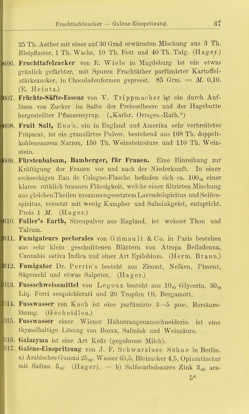 25 Th. Aetker mit einer auf 30 G rad erwärmten Mischung aus 3 Th. Bleipflastor, 1 Th. Wachs, 10 Th. Fett und 40 Th. Talg. (Hager.) 606. Fruclittafelzucker von E. Wiele in Magdeburg ist ein etwas grünlich gefärbter, mit Spuren Fruchtäther parfümirter Kartoffel- stärkezucker, in Chocoladenformen gepresst. 85 Grm. = M. 0,10. (E. Heintz.) 607. Früchte-Säfte-Essenz von V. Trippmacher i§t ein durch Auf- lösen von Zucker im Safte der Preisseibeere und der Hagebutte hergestellter Pflanzensyrup. („Karlsr. Ortsges.-Bath.) 608. Fruit Salt, Eno's, ein in England und Amerika sehr verbreitetes Präparat, ist ein granulirtes Pulver, bestehend aus 168 Th. doppelt- kohlensaurem Natron, 150 Th. Weinsteinsäure und 110 Th. Wein- stein. 609. Fürstenbalsam, Bamberger, für Frauen. Eine Einreibung zur Kräftigung der Frauen vor und nach der Niederkunft. In einer sechseckigen Eau de Cologne-Flasche befinden sich ca. 100,0 einer klaren röthlich braunen Flüssigkeit, welche einer filtrirten Mischung aus gleichen Theilen zusammengesetztem Lavendelspiritus und Seifen- spiritus, versetzt mit wenig Kampher und Salmiakgeist, entspricht. Preis 1 M. (Hager.) 610. Fuller's Earth, Streupulver aus England, ist weisser Thon und Talcum. 611. Fumigateurs pectorales von Grimault & Co. in Paris bestehen aus sehi' klein geschnittenen Blättern von Atropa Belladonna, C'annabis sativa Indica und einer Art Epilobium. (Herrn. Braun.) 612. Fumigator Dr. Perrin's besteht aus Zimmt, Nelken, Piment, Sägemehl und etwas Salpeter. (Hager.) 113. Fussschweissniittel von Legoux besteht aus 10,0 Glycerin, 30,0 Liq. Ferri sesquichlorati und 20 Tropfen Ol. Bergamott. 314. Fusswasser von Koch ist eine parfümirte 3—5 proc. Borsäure- lösung. (Gscheidlen.) 315. Fusswasser einer Wiener Hühneraugenausschneiderin ist eine thymolhaltige Lösung von Borax, Salmiak und Weinsäure. 1316. Galazyma ist eine Art Kefir (gegohrene Milch). 317. Ualene-Einspritzimg von J. F. Schwarzlose Söhne in Berlin, a) Arabisches G ummi 25,0, Wasser 65,5, Bleizucker 4,5, Opiumtinctur mit Safran 5,0. (Hager). — b) Sulfocarbolsaures Zink 3,0, ara-