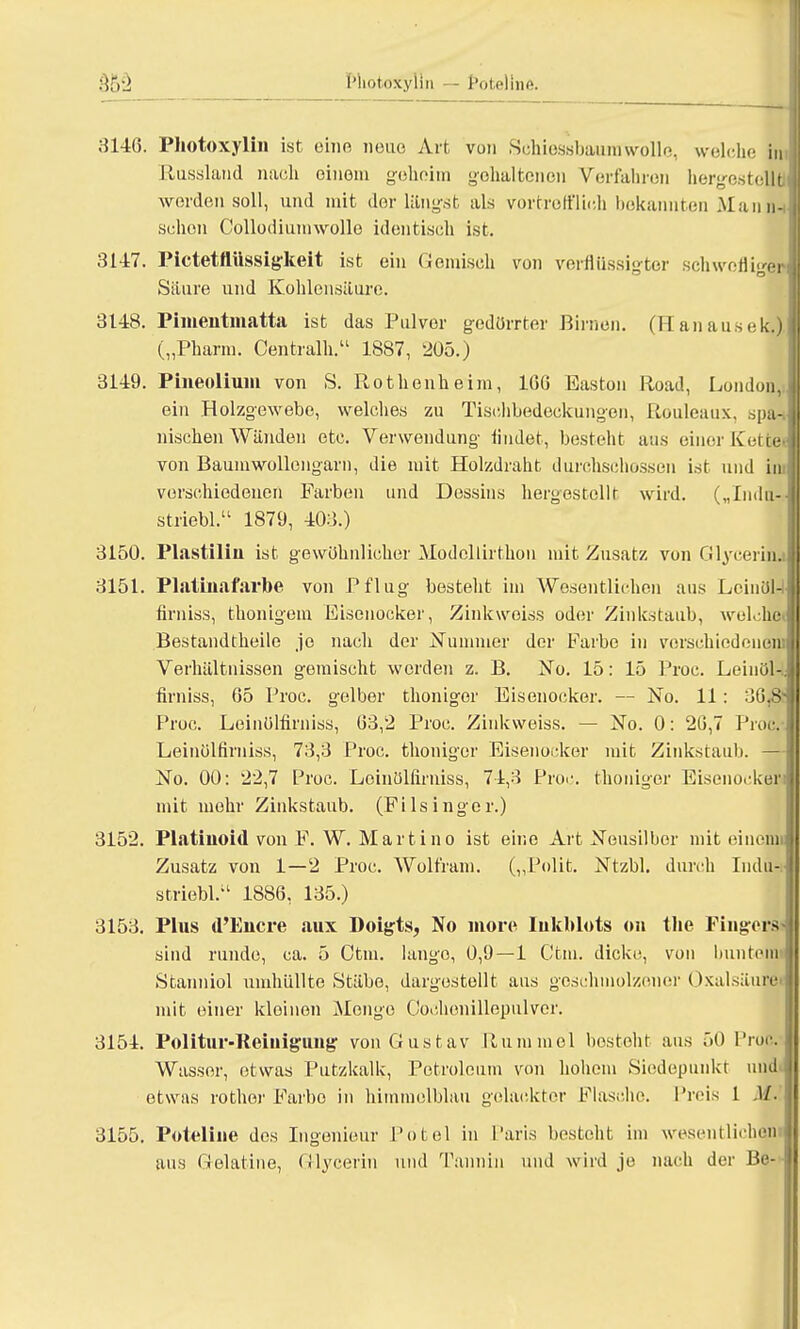 3146. Photoxylin ist eine neue Art vun Schiessbaum wolle, welche im Etussland nach einem geheim golialtonen Verfahren hergestellä werden soll, und mit der längst als vortrefflich bekannten Man in schon Collodiumwolle identisch ist. 3147. Pictetftüssigkeit ist ein Gemisch von verflüssigter schwefliger Säure und Kohlensäure. 3148. Pimentmatta ist das Pulver gedörrter Eimen. (Hanausek.). 3149. Phieoliuiu von S. Rothenheim, 1GG Easton Road, London,; ein Holzgewebe, welches zu Tischbedeckungen, Rouleaux, spa-. nischen Wänden etc. Verwendung findet, besteht aus einer Kette« von Baum Wüllengarn, die mit Holzdraht durchschossen ist und im verschiedenen Farben und Dessins hergestellt wird. („Indu- 3150. Plastilin ist gewohnlicher Modcllirthon mit Zusatz von Glyeerhu 3151. Platinafarbe von Pflug besteht im Wesentlichen aus Lcinol-I firniss, thonigem Eisenocker, Zinkwoiss oder Zinkstaub, welche« Bestandtheile je nach der Nummer der Farbe in verschiedenem Verhältnissen gemischt werden z. B. No. 15: 15 Proc. Leinöl-., firniss, 65 Proc. gelber thoniger Eisenocker. — No. 11: 3G.S- Proc. Leinülfirniss, 63,2 Proc. Zinkweiss. — No. 0: 26,7 Proc. Leinülfiruiss, 73,3 Proc. thoniger Eisenocker mit Zinkstaub. —-I No. 00: 22,7 Proc. Leinülfirniss, 74,3 Proc. thoniger Eisenocker: mit mehr Zinkstaub. (FiIsinger.) 3152. Platiuoid von F. W. Martino ist eine Art Neusilber mit einciui Zusatz von 1—2 Proc. Wolfram. („Polit. Ntzbl. durch Indu-. striebl. 1886, 135.) 3153. Plus d'Encre aux Doigts, No more Iukblots on the Fingerst i sind runde, ca. 5 Ctm. lange, 0,9—1 Ctm. dicke, von buntem»! I Stanniol umhüllte Stäbe, dargestellt aus geschmolzener Oxalsäure mit einer kleinen Menge Coehenillepulvcr. 3151. Politur-Reiiiiguug von Gustav Hummel besteht aus 50 Proc. Wasser, etwas Putzkalk, Petroleum von hohem Siedepunkt und etwas rothor Farbe in himmelblau gelackter Flasche. Preis 1 M.' 3155. Poteline des Ingenieur Potel in Paris besteht im wesentlichen aus Gelatine, Glycerin und Tannin und wird je nach der Be-