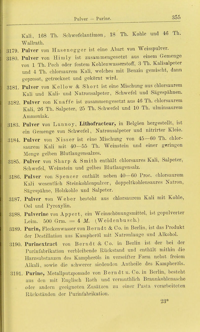 Pulver — Purine?. Kali, 168 Th. Schwofelantimon, 18 Th. Kohle und 46 Th. Wallrath. 3179. Pulver von Hasenegger ist eine Abart von Weisspulver. 8180. Pulver von Himly ist zusammengesetzt aus einem Gemenge von 1 Th. Pech oder festem Kohlenwasserstoff, 3 Th. Kalisalpeter und 4 Th. chlorsaurem Kali, welches mit Benzin gemischt, dann gepresst, getrocknet und gekörnt wird. 3181. Pulver von Kellow & Short ist eine Mischung aus chlorsaurem Kali und Kali- und Natronsalpeter, Schwefel und Sägespähnen. 3182. Pulver von Knaffe ist zusammengesetzt aus 46 Th. chlorsaurem Kali, 26 Th. Salpeter, 25 Th. Schwefel und 10 Th. ulminsaurem Ammoniak. 3183. Pulver von Lannoy, Lithofracteur, in Belgien hergestellt, ist ein Gemenge von Schwefel, Natronsalpeter und nitrirter Kleie. 3184. Pulver von Nisser ist eine Mischung von 45—60 Th. chlor- saurem Kali mit 40—55 Th. Weinstein und einer geringen Menge gelben Blutlaugensalzes. 3185. Pulver von Sharp & Smith enthält chlorsaures Kali, Salpeter, Schwefel, Weinstein und gelbes Blutlaugensalz. 3186. Pulver von Spencer enthält neben 40—60 Proc. chlorsaurem Kali wesentlich Steinkohlenpulver, doppeltkohlensaures Natron, Sägespähne, Holzkohle und Salpeter. 3187. Pulver von Weber besteht aus chlorsaurem Kali mit Kohle, Oel und Pyroxylin. 3188. Pulverine von Appel t, ein Woinschönungsmittel, ist gepulverter Leim. 500 Gnu. = 4 M. (.Weidenbusch.) 3189. Purin, Fleckenwasser von Berndt & Co. in Berlin, ist das Produkt der Destillation aus Kampheröl mit Natronlauge und Alkohol. 3190. Purinextract von Bernd t & Co. in Berlin ist der bei der Purinfabrikation verbleibende Rückstand und enthält mithin die Harzsubstanzen des Kampheröls in verseifter Form nebst freiem Alkali, sowie die schwerer siedenden Antheile des Kampheröls. 3191. Purine, Metallputzpomade von Bernd tu. Co. in Berlin, besteht aus den mit Englisch Roth und vormuthlich Braunkohlenasche oder andern geeigneten Zusätzen zu einer Pasta vorarbeiteten Rückständen der Purinfabrikation.