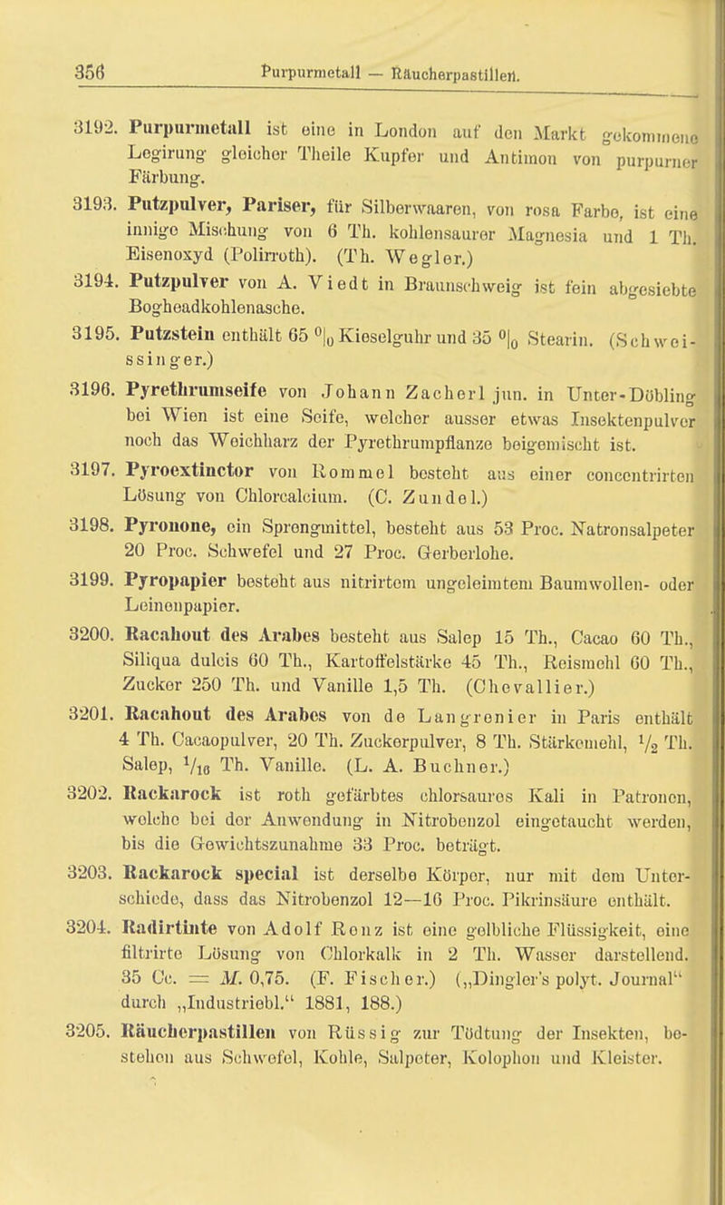 3192. Purpurmetall ist eine in London auf den Markt gokommoJ Logirung gleicher Theile Kupfer und Antimon von purpurner Färbung. 3193. Putzpulver, Pariser, für Silberwaaren, von rosa Farbe, ist eine innige Mischung von 6 Tu. kohlensaurer Magnesia und 1 Th. Eisenoxyd (Polirroth). (Th. Wegler.) 3194. Putzpulver von A. Viedt in Braunschweig ist fein abgesiebte Bogheadkohlenasche. 3195. Putzstein enthält 65 °|0 Kioselguhr und 35 °|0 Stearin. (Seh weil ssinger.) 3196. Pyrethrumseife von Johann Zachorl jun. in Unter-Dübling bei Wien ist eine Seife, welcher ausser etwas Insektenpulver noch das Weichharz der Pyrethrumpflanze beigemischt ist. 3197. Pyroextinctor von Rommel besteht aus einer concentrirten Lösung von Chlorcalcium. (C. Zundel.) 3198. Pyronone, ein Sprongmittel, besteht aus 53 Proc. Natronsalpeter 20 Proc. Schwefel und 27 Proc. Gerberlohe. 3199. Pyropapier besteht aus nitrirtom ungeleimtem Baumwollen- oder Leinonpapier. 3200. Racahout des Arabes besteht aus Salep 15 Th., Cacao 60 Th., Siliqua dulcis 60 Th., Kartoffelstärke 45 Th., Reismehl 60 Th., Zucker 250 Th. und Vanille 1,5 Th. (Chevallier.) 3201. Racahout des Arabes von de Langronier in Paris enthält 4 Th. Cacaopulver, 20 Th. Zuckerpulver, 8 Th. Stärkemohl, »/, Th. Salep, Vio Th. Vanille. (L. A. Buchner.) 3202. Kackarock ist roth gefärbtes chlorsauros Kali in Patronen, welche bei dor Anwendung in Nitrobenzol eingetaucht werden, bis die Gewichtszunahme 33 Proc. beträgt. 3203. Kackarock special ist derselbe Körper, nur mit dem Unter- schiede, dass das Nitrobenzol 12—16 Proc. Pikrinsäure enthält. 3204. Radirtinte von Adolf Renz ist eine gelbliche Flüssigkeit, eine filtrirte Lösung von Chlorkalk in 2 Th. Wasser darstellend. 35 Cc. = M. 0,75. (F.Fischer.) („Dingler's polyt, Journal durch „Industriebl. 1881, 188.) 3205. Räucherpastillen von Rüssig zur Tüdtung der Insekten, be- stehen aus Schwefel, Kohle, Salpeter, Kolophon und Kleister.
