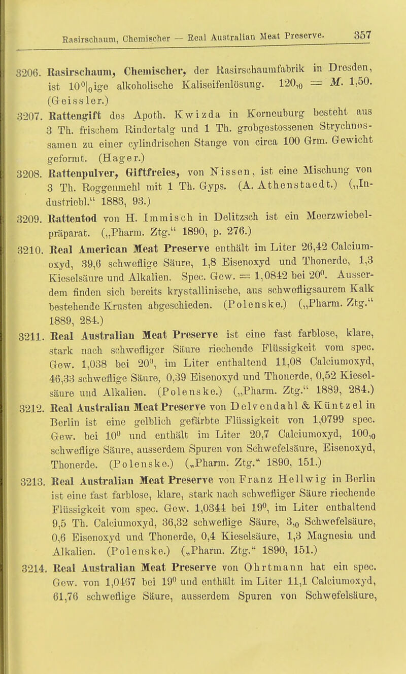 RaBirsohaum, Chemischer - Real Australian Meat Preserve. 3206. Rasirschaum, Chemischer, der Rasirschaumfabrik in Dresden, ist 10°|0ige alkoholische Kaiisoifenlösung. 120,0 = M. 1,50. (G eiss lor.) 3207. Ratteugift dos Apoth. Kwizda in Korneuburg besteht aus 3 Th. frischem Rindertalg und 1 Th. grobgestossenen Strychnos- samen zu einer cylindrischen Stange von circa 100 Gnn. Gewicht geformt. (Hager.) 3208. Rattenpulver, Giftfreies, von Nissen, ist eine Mischung von 3 Th. Roggenmehl mit 1 Th. Gyps. (A. Athenstaedt.) („In- dustriobl. 1883, 93.) 3209. Rattentod von H. .Immisch in Delitzsch ist ein Moorzwiobel- präparat. („Pharm. Ztg. 1890, p. 276.) 3210. Real American Meat Preserve enthält im Liter 26,42 Calcium- oxyd, 39,6 schweflige Säure, 1,8 Eisenoxyd und Thonerde, 1,3 Kieselsäure und Alkalien. Spee. Gew. = 1,0842 bei 20°. Ausser- dem finden sich bereits krystallinische, aus schwofiigsaurom Kalk bestehende Krusten abgeschieden. (Polenske.) („Pharm. Ztg. 1889, 284.) 3211. Real Australian Meat Preserve ist eine fast farblose, klare, stark nach schwefliger Säure riechonde Flüssigkeit vom spec. Gew. 1,038 bei 20°, im Liter enthaltend 11,08 Calciumoxyd, 46,33 schweflige Säure, 0,39 Bisenoxyd und Thonerde, 0,52 Kiesel- säure und Alkalien. (Polenske.) („Pharm. Ztg. 1889, 284.) 3212. Real Australian Meat Preserve von Delvendahl&Küntzelin Berlin ist eine gelblich gefärbte Flüssigkeit von 1,0799 spec. Gew. bei 10° \mä enthält im Liter 20,7 Calciumoxyd, 100,0 schweflige Säure, ausserdem Spuren von Schwefelsäure, Eisenoxyd, Thonerde. (Polenske.) („Pharm. Ztg. 1890, 151.) 3213. Real Australian Meat Preserve von Franz Ho 11 wig in Berlin ist eine fast farblose, klare, stark nach schwefliger Säure riechende Flüssigkeit vom spec. Gew. 1,0344 bei 19°, im Liter enthaltend 9,5 Th. Calciumoxyd, 36,32 schweflige Säure, 3,0 Schwefelsäure, 0,6 Eisenoxyd und Thonerde, 0,4 Kieselsäure, 1,3 Magnesia und Alkalien. (Polenske.) („Pharm. Ztg. 1890, 151.) 3214. Real Australian Meat Preserve von Ohrtmann hat ein spoc. Gew. von 1,0167 bei 19° und enthält im Liter 11,1 Calciumoxyd, 61,76 schweflige Säure, ausserdem Spuren von Schwefelsäuro,