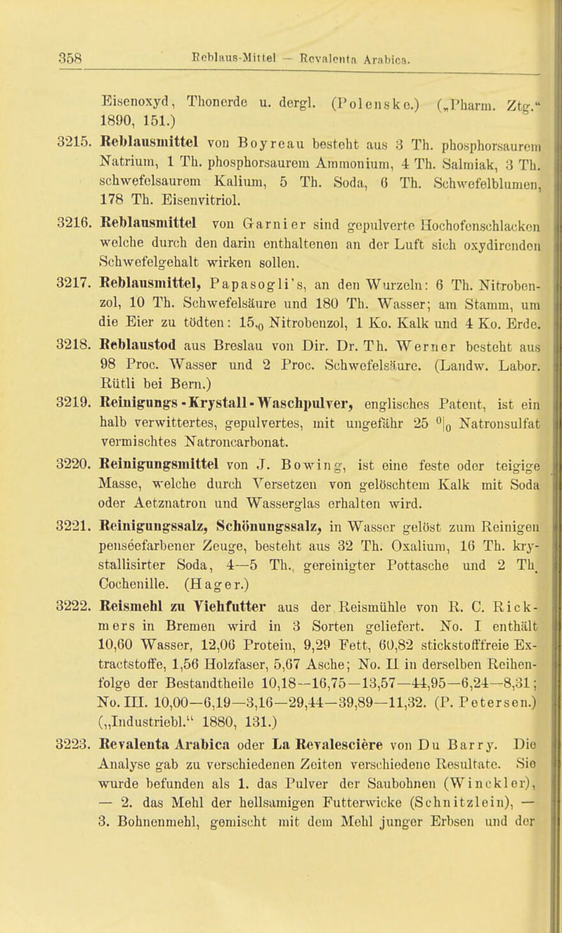 Eisenoxyd, Thonerde u. dergl. (Polensko.) („Pharm. Zt 1890, 151.) 3215. Reblausmittel von Boyreau bestellt aus 3 Th. phosphorsaurem Natrium, 1 Th. phosphorsauroin Ammonium, 4 Th. Salmiak, 3 Th. schwefelsaurem Kalium, 5 Th. Soda, 6 Th. Schwefelblumen, 178 Th. Eisenvitriol. 3216. Reblausmittel von Garnier sind gepulverte Hochofenschlacken welche durch den darin enthaltenen an der Luft sich oxydirendon Schwefelgehalt wirken sollen. 3217. Reblausmittel, Papasogli's, an den Wurzeln: 6 Th. Nitroben- zol, 10 Th. Schwefelsäure und 180 Th. Wasser; am Stamm, um die Eier zu tödten: 15,0 Nitrobenzol, 1 Ko. Kalk und 4 Ko. Erde. 3218. Beblaustod aus Breslau von Dir. Dr. Th. Werner besteht aus 98 Proc. Wasser und 2 Proc. Schwefelsäure. (Landw. Labor. Rütli bei Bern.) 3219. Reinigungs-Krystall-Waschpulver, englisches Patent, ist ein halb verwittertes, gepulvertes, mit ungefähr 25 °|0 Natronsulfat vermischtes Natroncarbonat. 3220. Reinigungsmittel von J. Bowing, ist eine feste oder teigige Masse, welche durch Versetzen von gelöschtem Kalk mit Soda oder Aetznatron und Wasserglas erhalten wird. 3221. Reinigungssalz, Schönungssalz, in Wasser gelöst zum Reinigen penseefarbener Zeuge, besteht aus 32 Th. Oxalium, 16 Th. kry- stallisirter Soda, 4—5 Th., gereinigter Pottasche und 2 Th. Cochenille. (Hage r.) 3222. Reismehl zu Yiehfutter aus der Reismühle von R. C. Rick- mers in Bremen wird in 3 Sorten geliefert. No. I enthält 10,60 Wasser, 12,06 Protein, 9,29 Fett, 60,82 stickstofffreie Ex- tractstoffe, 1,56 Holzfaser, 5,67 Asche; No. H in derselben Reihen- folge der Bestandteile 10,18—16,75—13,57—44,95—6,24—8,31; No.in. 10,00—6,19—3,16—29,44-39,89—11,32. (P. Petersen.) („Industriebl. 1880, 131.) 3223. Revalenta Arabica oder La Revalesciere von Du Barry. Dio Analyse gab zu verschiedenen Zeiten verschiedene Resultate. Sie wurde befunden als 1. das Pulver der Saubohnen (Wincklor), — 2. das Mehl der hellsamigen Futterwicke (Schnitzlein), — 3. Bohnonmehl, gemischt mit dem Mohl junger Erbsen und der