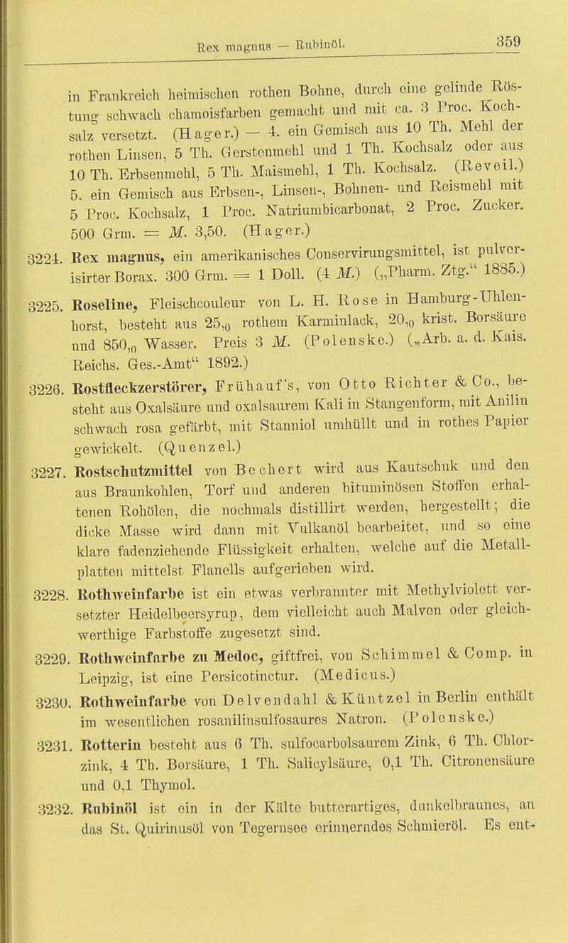 Rex magnus — Rubinöl. in Frankreich heimischen rothen Bohne, durch eine gelinde Ros- tung schwach chamoisiarben gemacht und mit ca. 3 Proc. Koch- salz versetzt. (Hager.) - 4. ein Gemisch aus 10 Th. Mehl der rothon Linsen, 5 Th. Gerstenmehl und 1 Th. Kochsalz oder aus 10 Th. Erbsenmehl, 5 Th. Maismehl, 1 Th. Kochsalz. (Reveil.) 5. ein Gemisch aus Erbsen-, Linsen-, Bohnen- und Reismehl mit 5 Proc Kochsalz, 1 Proc. Natriumbicarbonat, 2 Proc. Zucker. 500 Grm. = M. 3,50. (Hager.) 3224 Rex magnus, ein amerikanisches Conservirungsmittel, ist pulver- ' isirter Borax. 300 Grm. = 1 Doli. (4 M.) („Pharm. Ztg. 1885.) 3225 Roseline, Fleischcouleur von L. H. Rose in Hamburg-Uhlen- horst, besteht aus 25,0 rothern Karminlack, 20,0 krist. Borsäure und 850,n Wasser. Preis 3 M. (Polenske.) („Arb. a. d. Kais. Reichs. Ges.-Anit 1892.) 3226. Rostfleckzerstörer, Frühaufs, von Otto Richter & Co., be- steht aus Oxalsäure und oxalsaurem Kali in Stangenform, mit Anilin schwach rosa gefärbt, mit Stanniol umhüllt und in rothes Papier gewickelt. (Quenzel.) 3227. Rostschutzmittel von Bechert wird aus Kautschuk und den aus Braunkohlen, Torf und anderen bituminösen Stoffen erhal- tenen Rohölen, die nochmals distillirt werden, hergestellt; die dicke Masse wird dann mit Vulkanöl bearbeitet, und so eine klare fadenziehende Flüssigkeit erhalten, welche auf die Metall- platten mittelst Flanells aufgerieben wird. 3228. Rothweinfarbe ist ein etwas verbrannter mit Methylviolett ver- setzter Heidelbeersyrup, dem vielleicht auch Mal von oder gleich- werthige Farbstoffe zugesetzt sind. 3229. Rothweinfarbe zu Medoc, giftfrei, von Schimmel & Comp, in Leipzig, ist eine Persicotinctur. (Medicus.) 3230. Rothweinfarbe von Delvendahl &Küntzel in Berlin enthält im wesentlichen rosanilinsulfosaures Natron. (Polenske.) 3231. Rotterin besteht aus 6 Th. sulfocarbolsaurcm Zink, 6 Th. Chlor- zink, 4 Th. Borsäure, 1 Th. Salicylsäure, 0,1 Th. Citronensäure und 0,1 Thymol. 3232. Rubinöl ist ein in der Kälte buttcrartigos, dunkelbraunes, an das St. Quirinusöl von Tegernsee oriunerndes Schmieröl. Es ent-