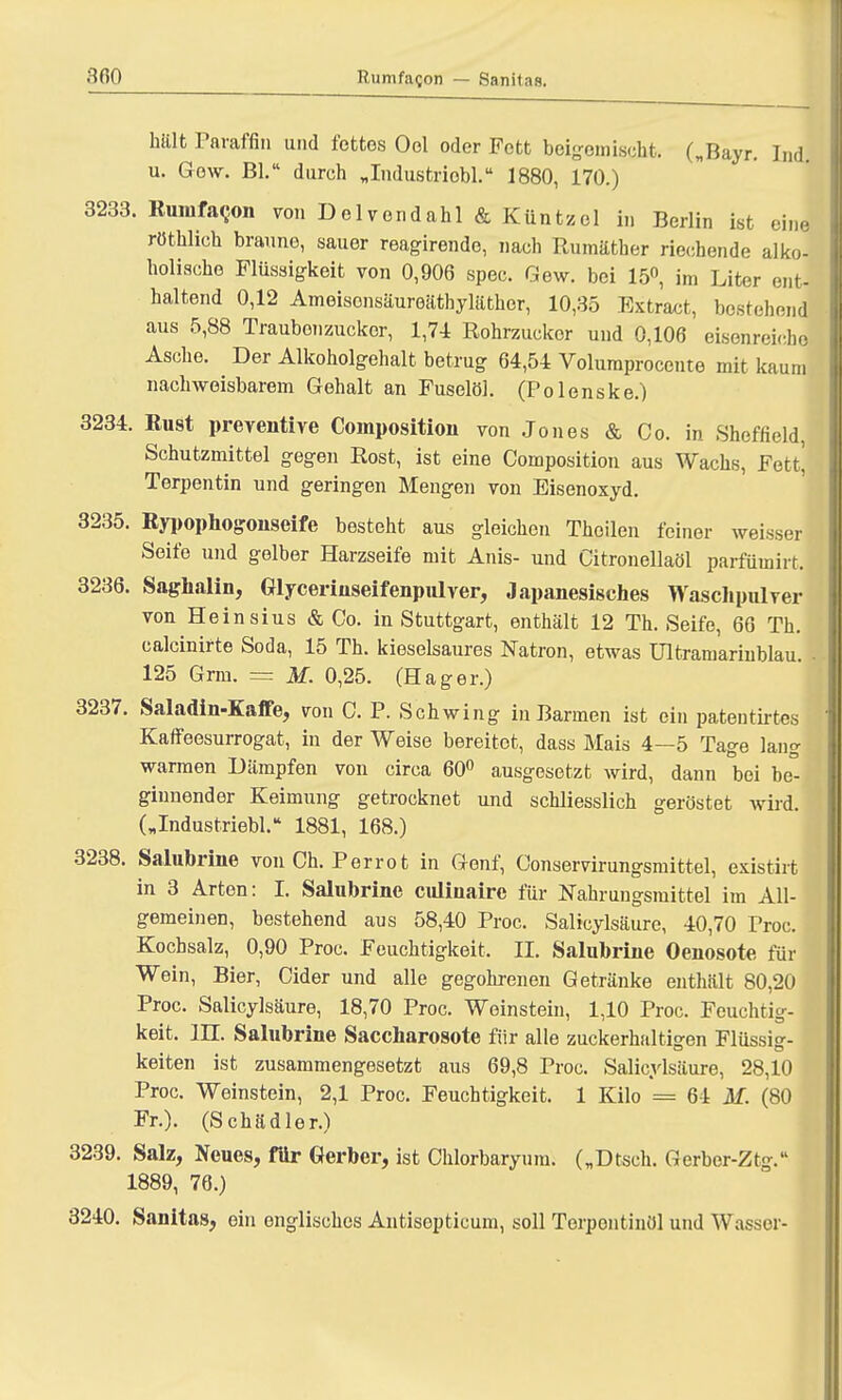 hält Paraffin und fettes Ool oder Fett beigemischt. („Bayr. Ind. u. Gew. Bl. durch „Industriobl. 1880, 170.) 3233. Runifacon von Dependahl & Küntzel in Berlin ist eine rüthlich braune, sauer reagirende, nach Rumäther riechende alko- holische Flüssigkeit von 0,906 spec. Gew. bei 15°, im Liter ent- haltend 0,12 Ameisonsäureätbyläthcr, 10,35 Extract, bestehend aus 5,88 Traubonzucker, 1,71 Rohrzucker und 0,106 eisenrei<he Asche. Der Alkoholgehalt betrug 64,54 Volumprocente mit kaum nachweisbarem Gehalt an Fuselöl. (Polenske.) 3234. Rust preventive Compositum von Jones & Co. in Sheffield, Schutzmittel gegen Rost, ist eine Composition aus Wachs, Fett! Terpentin und geringen Mengen von Eisenoxyd. 3235. Rypophogonseife besteht aus gleichen Thoilen feiner weisser Seife und gelber Harzseife mit Anis- und Citronellaöl parfümirt. 3236. Saghalin, Glycerinseifenpulver, Japanesisches Waschpulver von Heinsius & Co. in Stuttgart, enthält 12 Th. Seife, 66 Th. calcinirte Soda, 15 Th. kieselsaures Natron, etwas Ultramarinblau. 125 Grm. = M. 0,25. (Hager.) 3237. Saladin-Kaffe, von C. P. Schwing in Barmen ist ein pateutirtes Kaffeesurrogat, in der Weise bereitet, dass Mais 4—5 Tage lang warmen Dämpfen von circa 60° ausgesetzt wird, dann bei be° ginnender Keimung getrocknet und schliesslich geröstet wird. („Industriebl. 1881, 168.) 3238. Salubrine von Ch. Perrot in Genf, Conservirungsmittel, existirt in 3 Arten: I. Salubrine culiuairc für Nahrungsmittel im All- gemeinen, bestehend aus 58,40 Proc. Salicylsäure, 40,70 Proc. Kochsalz, 0,90 Proc. Feuchtigkeit. II. Salubrine Oenosote für Wein, Bier, Cider und alle gegohrenen Getränke enthält 80,20 Proc. Salicylsäure, 18,70 Proc. Weinstein, 1,10 Proc. Feuchtig- keit, in. Salubrine Saccharosote für alle zuckerhaltigen Flüssig- keiten ist zusammengesetzt aus 69,8 Proc. Salicylsäure, 28,10 Proc. Weinstein, 2,1 Proc. Feuchtigkeit. 1 Kilo — 61 M. (80 Fr.). (Schädler.) 3239. Salz, Neues, für Gerber, ist Chlorbaryum. („Dtseh. Gerber-Ztg. 1889, 76.) 3240. Sanitas, ein englisches Antisopticum, soll Terpentinöl und Wasser-