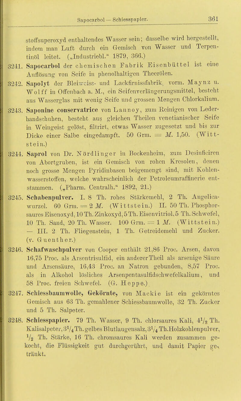 Sapocnrbol — Schiesspapicr. stoffsuporoxyd enthaltendes Wasser sein; dasselbe wird hergestellt, indem man Luft durch oin Gemisch von Wasser und Terpen- tinöl leitet. („Industriebl. 1879, 366.) 3241. Sapocarbol der chemischen Fabrik Bisonbüttel ist eine Auflösung von Seife in phenolhaltigon Theerölen. 3212. Sapolyt dor Bleiwciss- und Lackfirnissfabrik, vorm. Maynz u. Wolff in Offenback a. M., oin Scifcnverlängerungsmittel, besteht aus Wasserglas mit wonig Seife und grossen Mengen Chlorkalium. 3243. Saponine conservatrice vonLannoy, zum Reinigen von Leder- handschuhen, besteht aus gleichen Theilen venetianischer Seife in Weingeist gelöst, filtrirt, etwas Wasser zugesetzt und bis zur Dicke einer Salbe eingedampft. 50 Grm. = M. 1,50. (Witt- stein.) 3244. Saprol von Dr. iSTördlinger in Bockenheim, zum Desinficircn von Abortgruben, ist ein Gemisch von rohen Krcsolen, denen noch grosse Mengen Pyridinbasen beigemengt sind, mit Kohlen- wasserstoffen, welche wahrscheinlich der Petroleumraffincrie ent- stammen. („Pharm. Centralh. 1892, 21.) 3245. Schabenpulver. I. 8 Th. rohes Stärkemehl, 2 Th. Angelioa- wurzel. 60 Grm. = 2 M. (Wittstein.) II. 50 Th. Phosphor- saures Eisenoxyd, 10 Th. Zinkoxyd, 5 Th. Eisenvitriol, 5 Th. Schwefel, 10 Th. Sand, 20 Th. Wasser. 100 Grm. = 1 M. (Wittstein.) — III. 2 Th. Fliegenstein, 1 Th. Getreidemehl und Zucker, (v. Guonther.) 3246. Schafwaschpulver von Cooper enthält 21,86 Proc. Arsen, davon 16,75 Proc. als Arsentrisulfid, ein anderer Theil als arsenige Säure und Arsensäure, 16,43 Proc. an Natron gebunden, 8,57 Proc. als in Alkohol lösliches Arsenpen tasulfidsehwefelkalium, und 58 Proc. freien Schwefel. (G. Hoppe.) 3247. Schiessbaumwolle, Gekörute, von Mackie ist ein gekörntos Gomisch aus 63 Th. gemahlener Schiessbaumwolle, 32 Th. Zucker und 5 Th. Salpeter. 3248. Schiesspapicr. 79 Th. Wasser, 9 Th. chlorsaures Kali, 4x/a Th. Kalisalpeter, 3V4Th. gelbes Blutlaugensalz, 3V4 Th.Holzkohlenpulver, Va Th. Stärke, 16 Th. chromsauros Kali worden zusammen ge- kocht, die Flüssigkeit gut durchgerührt, und damit Papier ge- tränkt.