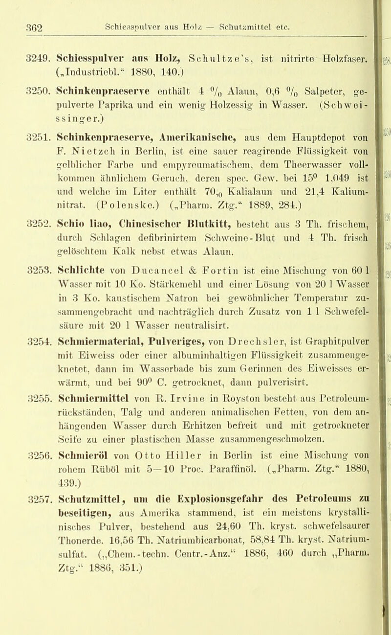 3249. Schiesspulver ans Holz, Schultze's, ist nitrirte Holzfaser. („Industricbl. 1880, 140.) 3250. Schinkeupraeservc enthält 4 °/0 Alaun, 0,6 °/0 Salpeter, ge- pulverte Paprika und ein wenig Holzessig in Wasser. (Schwei- ssinger.) 3251. Sehinkenpraeserve, Amerikanische, aus dem Hauptdepot von F. Nietzcli in Berlin, ist eine sauer reagirende Flüssigkeit von gelblicher Farbe und empyreumatischem, dem Theerwassor voll- kommen ähnlichem Geruch, deren spoc. Gew. bei 15° 1,049 ist und welche im Liter enthält 70,0 Kalialaun und 21,4 Kalium- nitrat, (Polensko.) („Pharm. Ztg. 1889, 284.) 3252. Schi») liao, Chinesischer Blutkitt, besteht aus 3 Th. frischem, durch Schlagen defibrinirtem Schweine-Blut und 4 Th. frisch gelöschtem Kalk nebst etwas Alaun. 3253. Schlichte von Ducancel & Fortin ist eine Mischung von 60 1 Wasser mit 10 Ko. Stärkeniehl und einer Lösung von 20 1 Wasser in 3 Ko. kaustischem Natron bei gewöhnlicher Temperatur zu- sammengebracht und nachträglich durch Zusatz von 1 1 Schwefel- säure mit 20 1 Wasser neutralisirt. 3254. Schmiermaterial, Pulveriges, von Drechsler, ist Graphitpulver mit Eiweiss oder einer albuminhaltigen Flüssigkeit zusammenge- knetet, dann im Wassorbade bis zum Gerinnen des Ei weisses er- wärmt, und bei 90° C. getrocknet, dann pulverisirt. 3255. Schmiermittel von R. Irvine in Royston besteht aus Petroleum- rückständen, Talg und anderen animalischen Fetten, von dem an- hängenden Wasser durch Erhitzen befreit und mit getrockneter Seife zu einer plastischen Masse zusammengeschmolzen. 3256. Schmieröl von Otto Hiller in Berlin ist eine Mischung von rohem Rüböl mit 5-10 Proc. Paraffinöl. („Pharm. Ztg. 1880, 439.) 3257. Schutzmittel, um die Explosiousgcfahr des Petroleums zu beseitigen, aus Amerika stammend, ist ein meistens krystalli- nisches Pulver, bestehend aus 24,60 Th. kryst. schwefelsaurer Thonerde. 16,56 Th. Natriumbicarbonat, 58,84 Th. kryst. ISTatrium- sulfat. („Chem.-techn. Centr.-Anz. 1886, 460 durch „Pharm. Ztg. 1886, 351.)