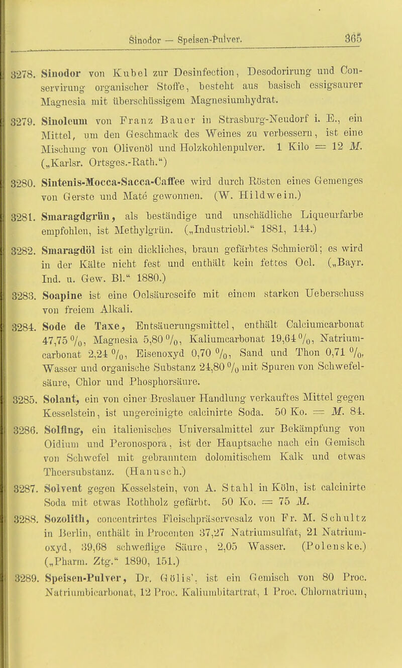 3278. Sinodor von Kübel zur Dosinfection, Dosodorirung und Con- servirung organischer Stoffe, bostoht aus basisch essigsaurer Magnesia mit überschüssigem Magnesiumhydrat. 3279. Sinoloum von Franz Bauer in Strasburg-Neudorf i. E., ein Mittel, um den Geschmack des Weines zu verbessern, ist eine .Mischung von Olivenöl und Holzkohlenpulver. 1 Kilo = 12 M. („Karlsr. Ortsges.-Rath.) 3280. Sintenis-Mocca-Sacca-Caffee wird durch Rüsten eines Gemenges von Gerste und Mate gewonnen. (W. Hildwein.) 3281. Smaragdgrün, als beständige und unschädliche Liqueurfarbe empfohlen, ist Methylgrün. („Industriobl. 1881, 144.) 3282. Smaragdöl ist ein dickliches, braun gefärbtes Schmieröl; es wird in der Kälte nicht fest und enthält kein fettes Ocl. („Bayr. Ind. u. Gew. Bl. 1880.) 3283. Soapine ist eine Oclsäurcscife mit einem starken Ueberschuss von freiem Alkali. 3284. Sode de Taxe, Entsäuerungsmittel, enthält Calciumcarbonat 47,75%, Magnesia 5,80%, Kaliumcarbonat 19,64%, Hatrium- carbonat 2,24%, Eisenoxyd 0,70%, Sand und Thon 0,71%, Wasser und organische Substanz 24,80 % mit Spuren von Schwefel- säure, Chlor und Phosphorsäure. 3285. Solaut, ein von einer Breslauer Handlung verkauftes Mittel gegen Kesselstein, ist ungereinigte calcinirte Soda. 50 Ko. = M. 84. 3286. Solflng, ein italienisches Universalmittel zur Bekämpfung von Oidium und Peronospora, ist der Hauptsache nach ein Gemisch von Schwefel mit gebranntem dolomitischem Kalk und etwas Thcersubstanz. (Hanusch.) I 8287. Solvent gegen Kesselstein, von A. Stahl in Köln, ist calcinirte Soda mit etwas Rothholz gefärbt. 50 Ko. — 75 M. I 328S. Sozolitli, concentrirtes Pleischpräsorvosalz von Fr. M. Schultz in Berlin, enthält in Proconten 37,27 Natriumsulfat, 21 Natrium- oxyd, 39,68 schwellige Säure, 2,05 Wasser. (Polens ke.) („Pharm. Ztg. 1890, 151.) 3289. Speisen-Pulver, Dr. Gölis'. ist. ein Gemisch von 80 Proc. Natriurabicarbonat, 12 Proc. Kaliumbitartrat, 1 Proc. Ohlornatrium,
