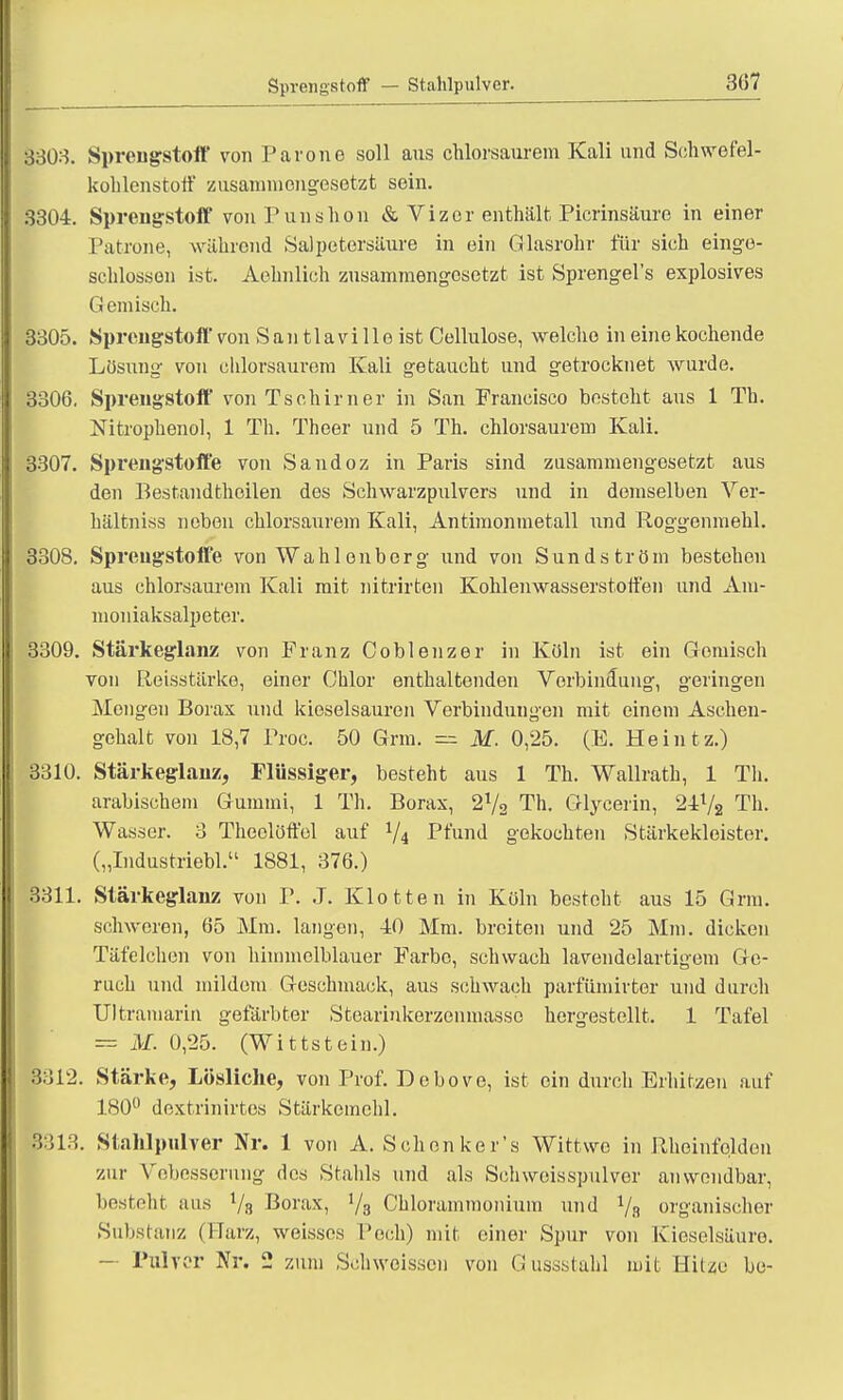 Sprengstoff — Stahlpulver. 3(57 3303. Sprengstoff von Parone soll ans chlorsaurem Kali und Schwefel- kohlenstoff zusammengesetzt sein. 3304. Sprengstoff von P uns hon & Vizer enthält Picrinsäure in einer Patrone, während Salpetersäure in ein Glasrohr für sich einge- schlossen ist. Aehnlich zusammengesetzt ist Sprengel's explosives G emisch. 3305. Sprengstoff von Santlavilleist Cellulose, welche in eine kochende Lösung von ehlorsaurera Kali getaucht und getrocknet wurde. 3306. Sprengstoff vonTschirner in San Francisco besteht aus 1 Th. Nitrophenol, 1 Th. Theer und 5 Th. chlorsaurem Kali. 3307. Sprengstoffe von Sandoz in Paris sind zusammengesetzt aus den Bestandteilen des Schwarzpulvers und in demselben Ver- hältniss neben chlorsaurem Kali, Antimonmetall und Roggenmehl. 3308. Sprengstoffe von Wahlonberg und von Sundström bestehen aus chlorsaurem Kali mit nitrirten Kohlenwasserstoffen und Am- moniaksalpeter. 3309. Stärkeglanz von Franz Coblenzer in Köln ist ein Gemisch von Reisstärke, einer Chlor enthaltenden Verbindung, geringen Mengen Borax und kieselsauren Verbindungen mit einom Aschen- gehalt von 18,7 Proc. 50 Grm. = M. 0,25. (E. Heintz.) 3310. Stärkeglauz, Flüssiger, besteht aus 1 Th. Wallrath, 1 Th. arabischem Gummi, 1 Th. Borax, 272 Th. Glycerin, 24V2 Th. Wasser. 3 Theolöffol auf V4 Pfund gekochten Stärkekleister. („Industriebl. 1881, 376.) 3311. Stärkeglanz von P. J. Klotten in Köln besteht aus 15 Grm. schweren, 65 Mm. langen, 40 Mm. breiten und 25 Mm. dicken Täfelchen von himmelblauer Farbe, schwach lavendelartigem Ge- ruch und mildem Geschmack, aus schwach parfiimirter und durch 'amariii gefärbter Steariukerzenmassc hergestellt. 1 Tafel = M. 0,25. (Wittstein.) B312. Stärke, Lösliche, von Prof. Debove, ist ein durch Erhitzen auf 180° dextrinirtes Stärkemehl. B313. Slahlpulver Nr. 1 von A. Sehen ker's Wittwe in Rheinfqldon zur Vebesserung des Stahls und als Schweisspulver anwendbar, besteht aus Va Borax, '/a Chlorammonium und 1/n organischer Substanz (Marz, weisses Poch) mit einer Spur von Kieselsäure - Pulver Nr. 2 zum Schweissen von Gussstahl mit Hitze be-