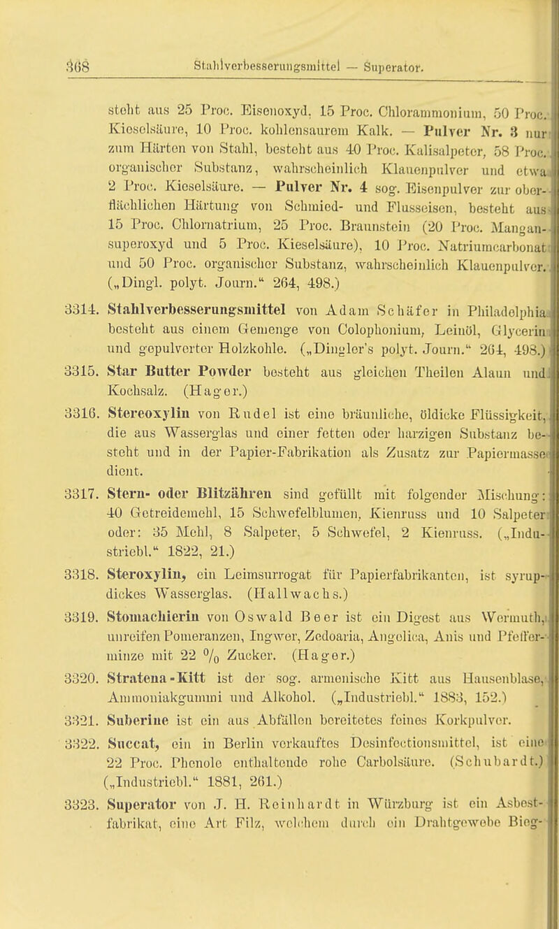 Stiililvcrbesserungsmittel — Supcrator. stolit aus 25 Proc. Bisenoxyd, 15 Proc. Chlorammonium, 50 Proc- Kieselsäure, 10 Proc. kohlensaurem Kalk. — Pulver Nr. 3 nur i zum Härten von Stahl, besteht aus 40 Proc. Kalisalpeter, 58 Proc.-. organischer Substanz, wahrscheinlich Klauenpulver und etwa. 2 Proc. Kieselsäure. — Pulver Nr. 4 sog. Eisenpulver zur ober- flächlichen Härtung von Schmied- und Flusseisen, besteht aus- 15 Proc. Chlornatrium, 25 Proc. Braunstein (20 Proc. Mangan- superoxyd und 5 Proc. Kieselsäure), 10 Proc. Natriumcarbonatt und 50 Proc. organischer Substanz, wahrscheinlich Klauenpulver.- („Dingl. polyt. Journ. 264, 498.) 3314. Stahl verbesserungsmittel von Adam Schäfer in Philadelphia! besteht aus einem Gemenge von Colophonium, Leinöl, Glyceriui und gopulverter Holzkohle. („Dingler's polyt. Journ. 204, 498.) 3315. Star Butter Powder besteht aus gleichen Theilen Alaun und! Kochsalz. (Hager.) 3316. Stereoxylin von Rudel ist eine bräunliche, öldicke Flüssigkeit,: die aus Wasserglas und einer fetten oder harzigen Substanz be-^ steht und in der Papier-Fabrikation als Zusatz zur Papiorinassei dient. j 3317. Stern- oder Blitzähren sind gefüllt mit folgender Mischung:: 40 Getreidemehl, 15 Schwefelblumen, Kienruss und 10 Salpeter! oder: 35 Mehl, 8 Salpeter, 5 Schwefel, 2 Kienruss. („Inda-.« Btriebl. 1822, 21.) 3318. Steroxylin, ein Leimsurrogat für Papierfabrikanten, ist syrup- dickes Wasserglas. (Hallwachs.) 3319. Stomachierin von Oswald Beer ist ein Digest aus WermuthJ unreifen Pomeranzen, Ingwer, Zedoaria, Angolica, Anis und Pfeifer-] minze mit 22 % Zucker. (Hager.) 3320. Stratena-Kitt ist der sog. armonische Kitt aus Hausenblase,v Ammoniakgummi und Alkohol. („Industriebl. 1883, 152.) 3321. Suberiue ist ein aus Abfällen bereitetes feines Korkpulver. 3322. Succat, ein in Berlin verkauftes Desinfoctionsmittel, ist eine 22 Proc. Phcnolo enthaltende rohe Carbolsäure. (Schubardt»)] („Industriebl. 1881, 261.) 3323. Superator von J. H. Reinhardt in Wiirzhurg ist ein Asbost- . fabrikat, eine Art Filz, welchem durch ein Drahtgewobe Biog-
