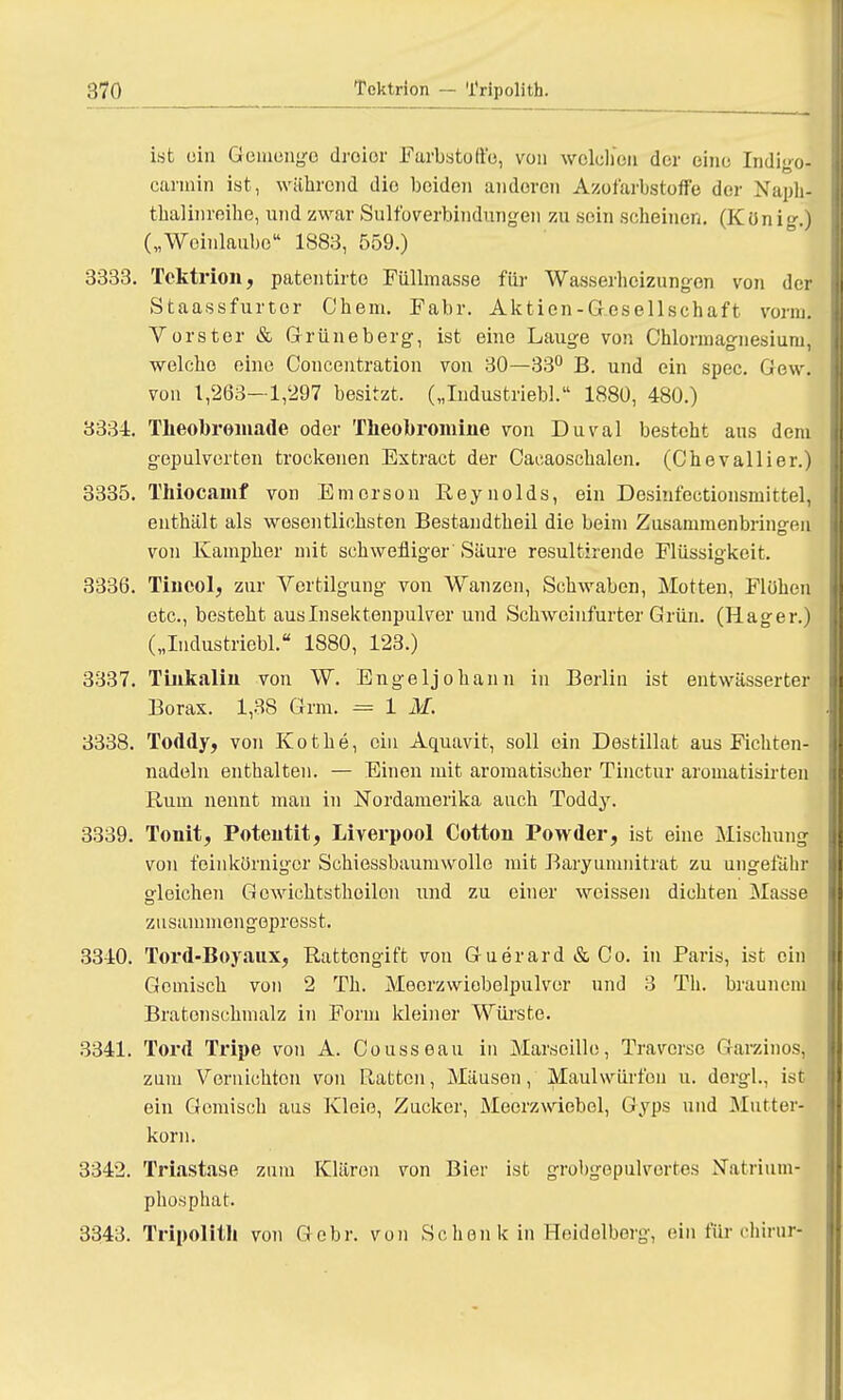 ist ein Gemenge droior Farbstoffe, von welchen der eine Indigo- cannin ist, während die beiden anderen Azofarbstoffe dor Xaph- thalinreihe, und zwar Sulfoverbindungen zu sein scheinen. (König.) („Woinlaubo 1883, 559.) 3333. Tcktrioit, patentirte Füllmasse für Wasserhcizungon von der Staassfurtor Chem. Fabr. Aktien-Gesellschaft vorm. Vorster & Grüneberg, ist eine Lauge von Chlormagnesium, welche eine Concentration von 30—33° B. und ein spec. Gew. von 1,263—1,297 besitzt. („Industriebl. 1880, 480.) 3334. Theobromade oder Theobromiue von Duval besteht ans dem gepulverten trockenen Extract der Oacaoschalen. (Chevallier.) 3335. Thiocainf von Emerson Reynolds, ein Desiufectionsmittel, enthält als wesentlichsten Bestandtheil die beim Zusammenbringen von Kampher mit schwefliger Säure resultirende Flüssigkeit. 3336. Tiucol, zur Vertilgung von Wanzen, Schwaben, Motten, Flühen etc., besteht aus Insektenpulver und Schweinfurter Grün. (Hager.) („Industriebl. 1880, 123.) 3337. Tiukaliu von W. Engeljohann in Berlin ist entwässerter Borax. 1,38 Grm. = 1 M. 3338. Toddy, von Kothe, ein Aquavit, soll ein Destillat aus Fichten- nadeln enthalten. — Einen mit aromatischer Tinctur aromatisirten Rum nennt man in Nordamerika auch Toddy. 3339. Tonit, Potentit, Liverpool Cotton Powder, ist eine Mischung von feinkörniger Schiessbaumwollo mit Baryumnitrat zu ungefähr gleichen Gewichtsthoilon und zu einer weissen dichten Masse zusaimnengepresst. 3340. Tord-Boyaux, Rattengift von Guerard & Co. in Paris, ist ein Gemisch von 2 Th. Meorzwiobelpulver und 3 Th. braunem Bratonschmalz in Form kleiner Würste. 3341. Tord Tripe von A. Cousseau in Marseille, Traverse Garzinos, zum Vernichton von Ratten, Mäusen, Maulwürfen u. dergl., ist ein Gemisch aus Kleie, Zucker, Meerzwiebel, Gyps und Mutter- korn. 3342. Triastase zum Klären von Bier ist grobgepulvortes Natrium- phosphat. 3343. Tripolith von Gebr. von Sc hon k in Heidelberg, ein für chirurj