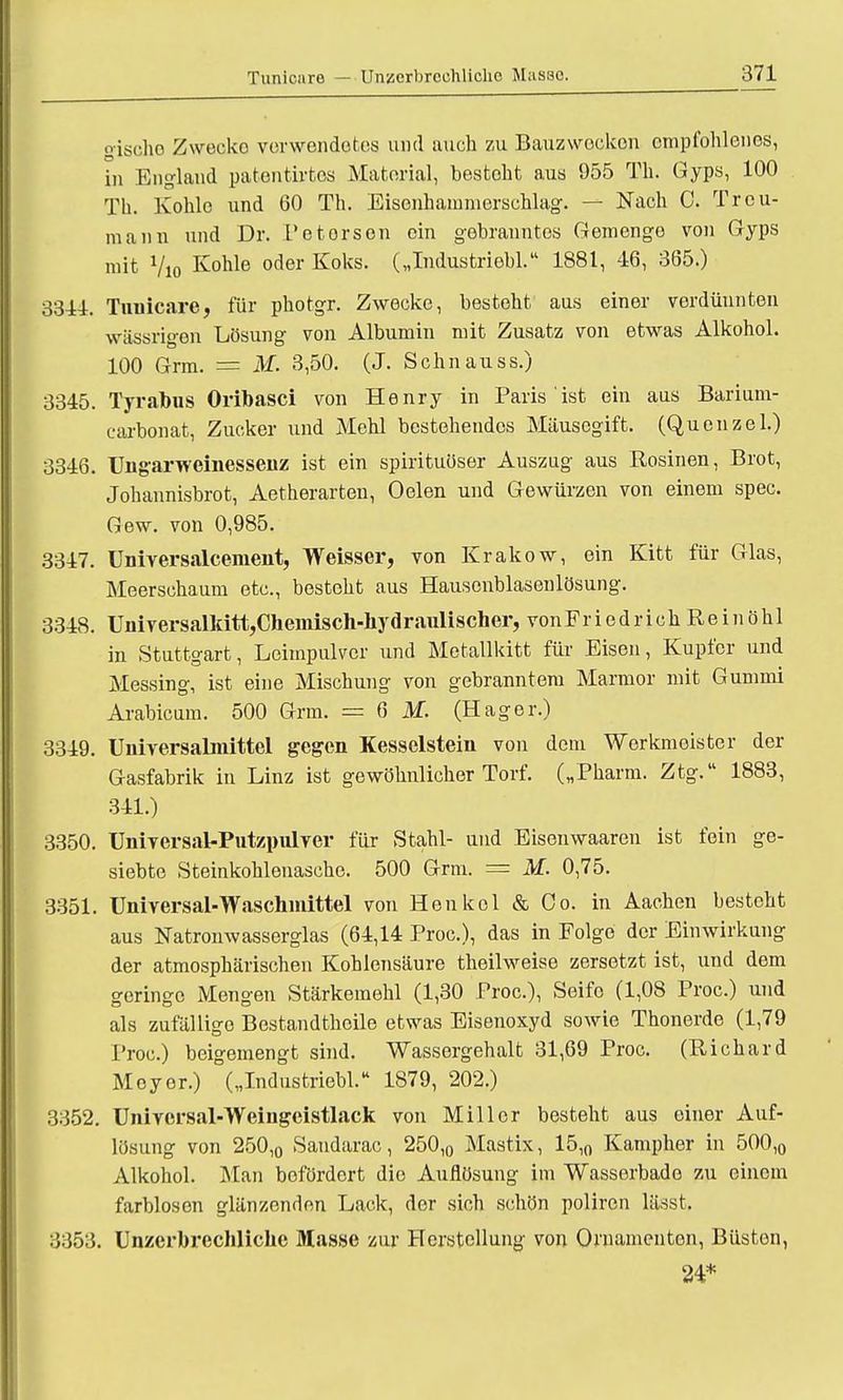o-ischo Zwecke vcrwendotos und auch zu Bauzwecken empfohlenes, in England patentirtes Material, besteht aus 955 Th. Gyps, 100 Th. Kohle und 60 Th. Eisenhammerschlag. — Nach 0. Treu- mann und Dr. t'etorson ein gebranntos Gemenge von Gyps mit Vio Konle oder Koks' Ulndustriebl. 1881, 46, 365.) 3311. Tnuicare, für photgr. Zwecke, besteht aus einer verdünnten wassrigen Lösung von Albumin mit Zusatz von etwas Alkohol. 100 Grm. == M. 3,50. (J. Sehn au ss.) 3345. Tyrabus Oribasci von Henry in Paris ist ein aus Barium- carbonat, Zucker und Mehl bestehendos Mäusegift. (Quenzel.) 3346. Ungarweinessenz ist ein spirituöser Auszug aus Rosinen, Brot, Johannisbrot, Aetherarten, Oelen und Gewürzen von einem spec. Gew. von 0,985. 3347. Universalcenient, Weisser, von Krakow, ein Kitt für Glas, Meerschaum etc., besteht aus Hausenblasonlösung. 3348. Universallatt,Chemisch-liydraulischer, vonFriedrich Reinöhl in Stuttgart, Leimpulver und Metallkitt für Eisen, Kupfer und Messing, ist eine Mischung von gebranntem Marmor mit Gummi Arabicum. 500 Grm. = 6 M. (Hager.) 3349. Universalmittel gegen Kesselstein von dorn Werkmeister der Gasfabrik in Linz ist gewöhnlicher Torf. („Pharm. Ztg. 1883, 341.) 3350. Universal-Putzpulver für Stahl- und Eisenwaaren ist fein ge- siebte Steinkohlenasche. 500 Grm. = M. 0,75. 3351. Universal-Waschmittel von Henkel & Co. in Aachen besteht aus Natronwasserglas (64,14 Proc), das in Folge der Einwirkung der atmosphärischen Kohlensäure theilweise zersetzt ist, und dem geringe Mengen Stärkemehl (1,30 Proc), Seife (1,08 Proc.) und als zufällige Bestandthcile etwas Eisenoxyd sowie Thonerde (1,79 Proc.) beigemengt sind. Wassergehalt 31,69 Proc. (Richard Meyer.) („Industriebl. 1879, 202.) 3352. Univcrsal-Weingeistlack von Miller besteht aus einer Auf- lösung von 250,0 Sandarac, 250,0 Mastix, 15,0 Kampher in 500,0 Alkohol. Man befördert die Auflösung im Wassorbado zu einem farblosen glänzenden Lack, der sich schön poliren lässt. 3353. Unzerbrechliche Masse zur Herstellung von Ornamenten, Büsten,