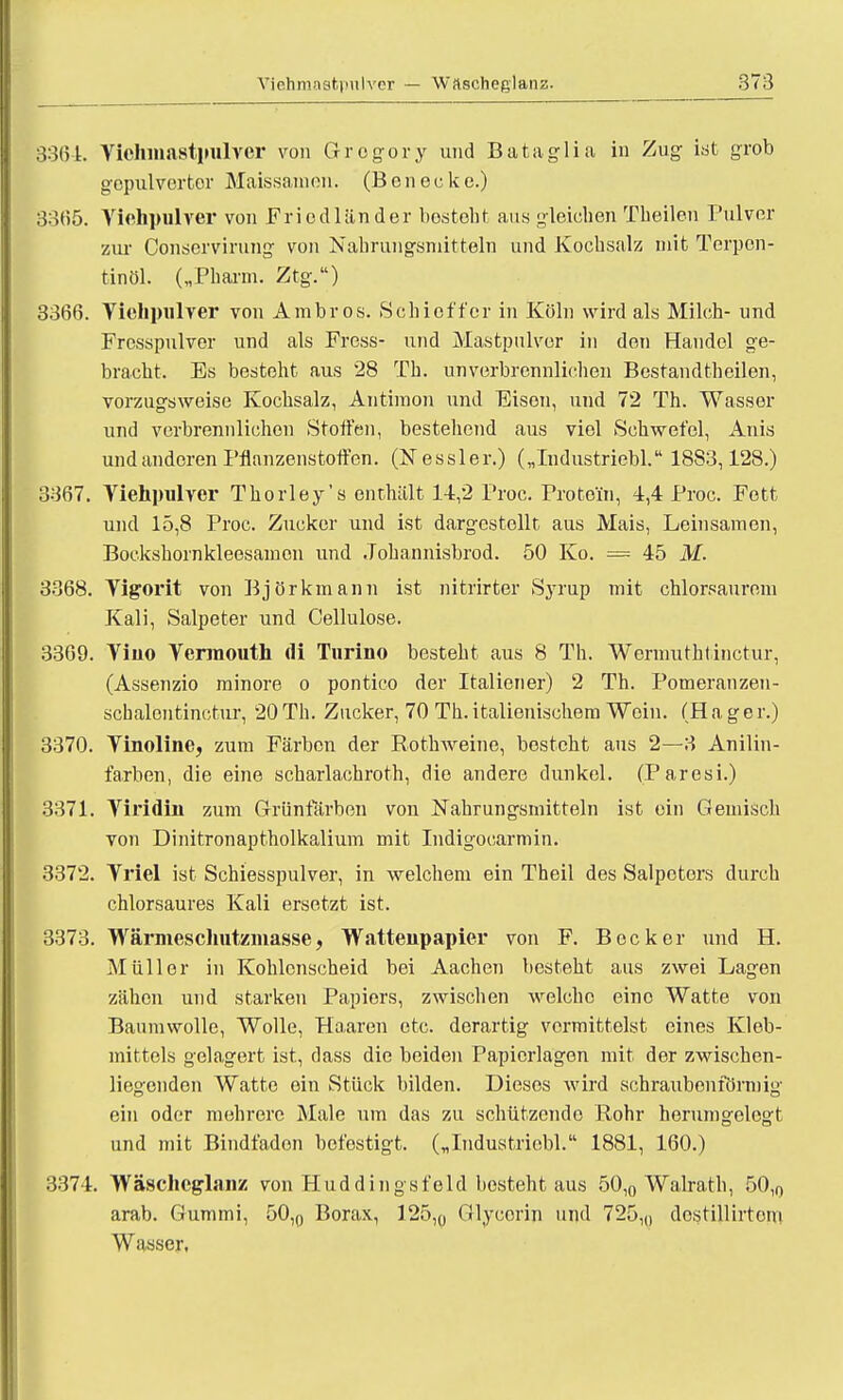 3361. Vichmastpulver von Gregory und Bataglia in Zug ist grob gepulverter Maissamen. (Benecke.) 33(55. Yiehpulver von Friodländer besteht aus gleichen Theilen Pulver zur Conservirung von Nahrungsmitteln und Kochsalz mit Terpen- tinöl. („Pharm. Ztg.) 3366. Viehpulrer vou Ambros. Schieffer in Köln wird als Milch- und Fresspulver und als Press- und Mastpulver in den Handel ge- bracht. Es besteht aus 28 Th. unverbrennlichen Bestandteilen, vorzugsweise Kochsalz, Antimon und Eisen, und 72 Th. Wasser und verbrennlichcn Stoffen, bestehend aus viel Schwefel, Anis und anderen Pflanzenstoffen. (Kessler.) („Industriebl. 18S3,128.) 3367. Viehpulver Thorley's enthält 14,2 Proc. Protein, 4,4 Proc. Fett und 15,8 Proc. Zucker und ist dargestellt aus Mais, Leinsamen, Bockshornkleesamen und Johannisbrod. 50 Ko. = 45 M. 3368. Yigorit von Björkmanu ist nitrirter Syrup mit chlorsaurem Kali, Salpeter und Cellulose. 3369. Viuo Yermouth (Ii Turino besteht aus 8 Th. Wermuthtinctur, (Assenzio minore o pontico der Italiener) 2 Th. Pomeranzeu- schalentinctur, 20Th. Zucker, 70 Th.italienischem Wein. (Hager.) 3370. Yinoline, zum Färben der Rothweine, besteht aus 2—3 Anilin- farben, die eine scharlachroth, die andere dunkel. (Paresi.) 3371. Yiridiu zum Grünfärben von Nahrungsmitteln ist ein Gemisch von Dinitronaptholkalium mit Indigocarmin. 3372. Yriel ist Schiesspulver, in welchem ein Theil des Salpeters durch chlorsaures Kali ersetzt ist. 3373. Wärmeschutzmasse, Watteupapier von F. Becker und H. Müller in Kohlcnscheid bei Aachen besteht aus zwei Lagen zähen und starken Papiers, zwischen welche eine Watte von Baumwolle, Wolle, Haaren etc. derartig vermittelst eines Kleb- mittels gelagert ist, dass die beiden Papicrlagen mit der zwischen- lieo-enden Watte ein Stück bilden. Dieses wird schraubenförmig ein oder mehrere Male um das zu schützende Rohr herumgelegt und mit Bindfaden befestigt. („Industriebl. 1881, 160.) 3374. Wäscheglanz von Huddiugsfeld besteht aus 50l0 Walrath, 50,0 arab. Gummi, 50,0 Borax, 125,0 Glycorin und 725,,, dcstillirtoni Wasser,