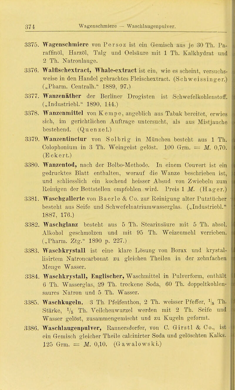 3375. Wagenschmiere vonPorsoz ist ein Gemisch aus je 30 Th. Pa- rat'finöl, Harzöl, Talg und Oelsäure mit 1 Th. Kalkhydrat und 2 Th. Natronlauge. 3376. Walftschextract, Whale-cxtract ist ein, wie es scheint, versuchs- weise in den Handel gebrachtes Fleisckextract. (Schweissinger.) („Pharm. Centralh. 1889, 97.) 3377. Wanzenäther der Berliner Drogisten ist Schwefelkohlenstoff. („Inclustriebl. 1890, 144.) 3378. Wanzenmittel von Kempo, angeblich aus Tabak bereitet, erwies sich, im gerichtlichen Auftrage untersucht, als aus Mistjauche bestehend. (Quenzol.) 3379. Wanzentinctur von Solbrig in München besteht aus 1 Th. Colophonium in 3 Th. Weingeist gelöst. 100 Grm. = M. 0,70. (Eckert.) 3380. Wanzentod, nach der Bolbo-Methodc. In einem Couvert ist ein gedrucktes Blatt enthalten, worauf die Wanze beschrieben ist, und schliesslich ein kochend heisser Absud von Zwiebeln zum Reinigen der Bettstellen ompfohlen wird. Preis 1 M. (Hager.) 3381. Waschgallerte von Baerle&Co. zur Reinigung alter Putztücher besteht aus Seife und Schwcfelnatriumwasserglas. („Industriebl. 1887, 176.) 3382. Waschglanz besteht aus 5 Th. Stearinsäure mit 5 Th. absol. Alkohol geschmolzen und mit 95 Th. Weizenmehl verrieben. („Pharm. Ztg.'1 1890 p. 227.) 3383. Waschkrystall ist eine klare Lösung von Borax und krystal- lisirtem Natroncarbonat zu gleichen Thoilen in der zehnfachen Menge Wasser. 3384. Waschkrystall, Englischer, Waschmittel in Pulverform, enthält 6 Th. Wasserglas, 29 Th. trockene Soda, 60 Th. doppeltkohlen- saures Natron und 5 Th. Wasser. 3385. Waschkugeln. 3 Th. Pfeifenthon, 2 Th. weisser Pfeffer, \ Th. Stärke, 1/b Th. Veilchenwurzel werden mit 2 Th. Seife und Wasser gelöst, zusammengemischt und zu Kugeln geformt. 3386. Waschlaugenpulver, Rannersdorfer, von C. Girstl & Co., ist ein Gemisch gleicher Theile calcinirter Soda und gelöschten Kalks. 125 Grm. = M. 0,10, (Gawalowski.)
