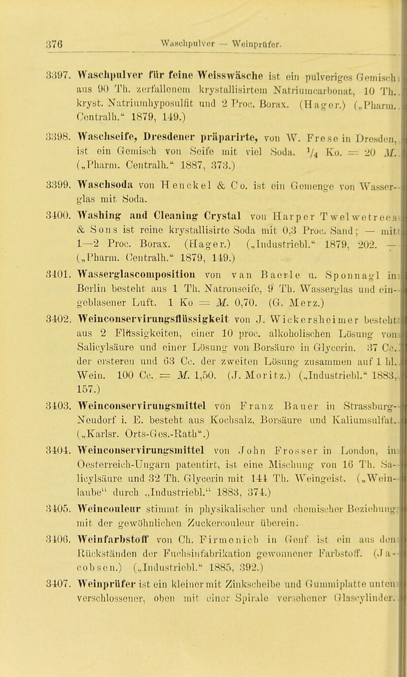 370 3397. Waschpulver fllr feine Weisswäsche ist ein pulveriges Gerniseh aus 90 Th. zerfallenem krystallisirtem Natriuincarbonat, JO Th, kryst. Natriumhyposulfit und 2 Proc. Borax. (Hager.) („Pharm. Centralh. 1879, 149.) 3398. Waschseife, Dresdener präparirte, von W. Frese in Dresdena ist oin Gemisch von Soife mit viel Soda. ljA Ko. = 20 .1/. („Pharm. Centralh. 1887, 373.) 3399. Waschsoda von Heu ekel & Co. ist ein Gemenge von Wasser- glas mit Soda. 3100. Washing aud Cleaning Crystal von Harper Twelwetreesi & Sons ist roine krystallisirto Soda mit 0,3 Proc. Sand; — mit 1—2 Proe. Borax. (Hager.) („Industriebl. 1879, 202. — („Pharm. (Centralh. 1879, 1-19.) 3101. Wasserglascomposition von van Baerle u. Sponnagl im Berlin besteht aus 1 Th. Natronseife, 9 Th. Wasserglas und ein- geblasener Luft. 1 Ko — M. 0,70. (G. Merz.) 3402. Weinconservirungsflüssigkeit von J. Wickershcimer besteht: aus 2 Flüssigkeiten, einer 10 proc. alkoholischen Lösung von Salicylsäure und einer Lösung von Borsäure in Glycerin. 37 Cc. der ersteron und G3 Cc. der zweiten Lösung zusammen auf 1 hl. Wein. 100 Cc. == M. 1,50. (J.Moritz.) („Industriebl. 18S3, 157.) 3103. Weinconservirungsmittel von Franz Bauer in Strassburg- Noudorf i. E. besteht aus Kochsalz, Borsäure und Kaliunisulfat. („Karlsr. Orts-Gos.-Rath.) 3404. Weiuconservirungsinittel von John Prosser in London, in Oesterreich-Ungarn patentirt, ist eine Mischung von 1(5 Th. Sa- licylsäure und 32 Th. Glycerin mit III Th. Weingeist. („Wein- laube11 durch „Industriebl. 1883, 371.) 3105. Weincoulenr stimmt in physikalischer und chemischer Beziehung} mit der gewöhnlichen Zuckercouleur überein. 3100. Weinfarbstoif von Ch. Firmonich in Genf ist ein aus don Rückständen der Fuchsiiifabrikation gewonnene]' Farbstoff. (Ja- cobson.) („Industriebl. 1885, 392.) 3107. Weinpriifer ist ein kleinormit Zinkscheibe und Gummiplatte unten verschlossener, obon mit einer Spirale versohonor Glaseylinder.
