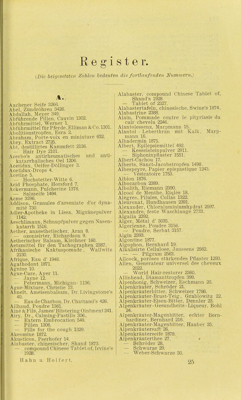 Register. {Die beiyesetztai Zahlen bedeuten die fortlaufenden Nummern.) A.. Aachener Seile 3266. Abel, Zündröhren 3426. Abdallah. Meyer 349. Abführende Pillen, Cauvin 1302. Abführmittel, Werner 1. Abtuhrmittel für Pferde, Elliman & Co. 1301. Abolitionstropfen, Esra 2. Abraham, Porte-voix en miniature 632. Abry. Extract 2725. Abt.' destillirtes Kammfett 2136. — Hair Dye 2101. Acerbo's antirheumatisches und anti- katarrhalisches Oel 1206. Acetidux, Oelfer-Döllinger 3. Acetidux-Drops 4. Acetine 5. — Hochstetter-Witte 6. Acid Phosphate, Horsford 7. Ackermann. Pulcherine 1378. — Salzseife 1494. Acme 3396. Addison, Granules d'arseniate d'or dyna- mite 730. Adler-Apotheke in Lissa, Migränepulver 1142. Aeschlimann. Schnupfpulver gegen Nasen- katarrh 1516. Aether, anaesthetischer, Aran 8. — ozonisirter, Eichardson 9. Aetherischer Balsam, Kirchner 160. Aetzmittel für den Tachographen 2387. Afrikanische Kaktuspomade, Walhvitz 2130. Afrique, Eau d' 1948. Agathodont 1871. Agnine 10. Ague-Cure, Ayer 11. .layne 12. , — Petermann, Michigan- 1136. Ague-Mixture, Christie 13. Ähnelt. Ameisenbalsam. Dr. Livingstone's 40. — Eau de Charbon. Dr. Chattami's 426. Ailhaud, Poudre 1361. Aine &File. James'BlistenngOintment^l. Airy. Dr., Calming-Pastills 306. — Extern Embrocation 549. — Pillen 1306. — Pills for fche cough 1329. Akeomine 1872. Akusticon. Pserhofer 14. Alabaster, chinesischer, Shand 1873. — Compound Chinese Tablel of, [rvine's 1928. Hahn n. Hol fe rt. Alabastei-, Compound Chinese Tablet of, Shand's 1928. — Tablet of 2327. AlabastertafeLn, chinesische. Swine's 1874. Alabastrine 2388. Alain, Pommade contre le Pityriasis du cuir chevelu 2246. Alantoiessenz, Marpmann 15. Alantol - Leberthran mit Kalk. Marp- mann 16. Albadermin 1875. Albert, Epilepsiemittel 492. — Kesselsteinpulver 2911. — Siphoninpflaster 1551. Albert-Cachou 17. Alberts, Sanct-Jacobs tropfen 1498. Albespeyre, Papier epispastique 1243. — Vesicatoire 1753. Albion 1876. Albocarbon 2389. Albolith, Biemann 2390. Alcool de Menthe, Eiqles 18. Alegres, Pilules, Collas 1322. Aleuronat, Hundhausen 2391. Alexander, Chloraluminiumhydrat 2597. Alexandre, feste Waschlauge 2733. Algalia 2392. Alger, Metal d' 3035. Algenenne, Poudre 3156. — Poudre, Serbat 3157. Aigin 2393. Algontine 1877. Algophon, Bernhard 19. Alkalisirte Cellulose, Janssens 2562. — — Pilgram 2563. Allcock, poröses stärkendes Pflaster 1293. Allen, Generateur universel des cheveux 2022. — World Hair-restorer 2360. Allinhead, Diamanttropfen 399. Alpenhonig, Schweizer, Eschmann 20. Alpenkräuter, Schröder 21. Alpenkräuterbitter, Schweizer 1786. Alpenkräuter-Brust-Teig, Grablowitz 22. Alpenkräuter-Eisen-Bitter, Dennler 23. Alpenkräuter - Gesundheits - Liqueur. Bolil 24. Alpenkräuter-Magenbitter, echter Bern- hardiner, Bernhard 216. Alpenkräuter-Magenbitter, Hauber 25. Alpenkräutersaft 26. Alpenlcräuterseife 1878. Alpenkräuterthee 27. — Schi-öder 28. — Schwarze 29. Weber-Schwarze 30. 25