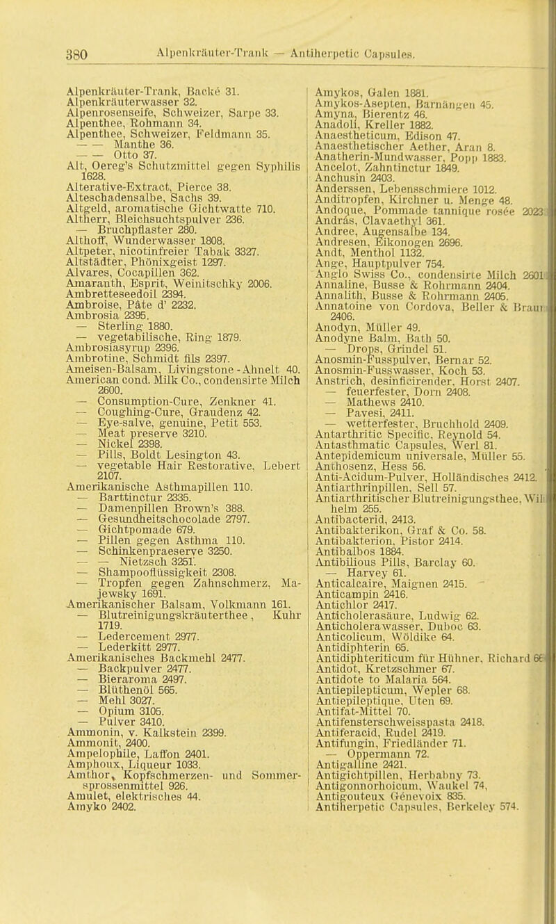 Alpenkräuter-Trank, Backe 31. Alpenkräuterwasser 32. Alpenrosenseife, Schweizer, Sarpe 33. Alpenthee, Rohmann 34. Alpenthee, Schweizer, Feldmann 35. Manthe 36. Otto 37. Alt, Oereg's SchiitzmiUel gegen Syphilis 1628. Alterative-Extract, Pierce 38. Alteschadensalbe, Sachs 39. Altgeld, aromatische Gichtwatte 710. Altherr, Bleichsuchtspulver 236. — Bruchpflaster 280. Althoff, Wunderwasser 1808. Altpeter, nicotinfreier Tabak 3327. Altstädter, Phönixgeist 1297. Alvares, Cocapillen 362. Amaranth, Esprit, Weinitschky 2006. Ambretteseedoil 2394. Ambroise, Pate d' 2232. Ambrosia 2395. — Sterling- 1880. — vegetabilische, Ring- 1879. Ambrosiasyrup 2396. Ambrotine, Schmidt Als 2397. Ameisen-Balsam, Livingstone-Ähnelt 40. American cond. Milk Co., condensirte Milch 2600. — Consumption-Cure, Zenkner 41. — Coug-hing-Cure, Graudenz 42. — Eye-salve, genuine, Petit 553. — Meat preserve 3210. — Nickel 2398. — Pills, Boldt Lesington 43. — vegetable Hair Restorative, Lebert 2107. Amerikanische Asthmapillen 110. — Barttinctur 2335. — Damenpillen Brown's 388. — Gesundheitschocolade 2797. — Gichtpomade 679. — Pillen gegen Asthma 110. — Schinkenpraeserve 3250. — — Nietzsch 3251'. — Shampooflüssigkeit 2308. — Tropfen gegen Zahnschmerz, Ma- jewsky 1691. Amerikanischer Balsam, Volkmann 161. — Blutreinigungskräuterthee, Kühr 1719. — Ledercement 2977. — Lederkitt 2977. Amerikanisches Backmehl 2477. — Backpulver 2477. — Bieraroma 2497. — Blüthenöl 565. — Mehl 3027. — Opium 3105. — Pulver 3410. Ammonin, v. Kalkstein 2399. Ammonit, 2400. Ampelophile, Laflbn 2401. Amphoux, Liqueur 1033. Anithor» Kopfschmerzen- und Sommer- sprossenmittel 926. Amulet, elektrisches 44. Amyko 2402. Amykos, Galen 1881. AmykoH-Asepten, BaThangen 45. Ainyna, Bierentz 46. Anadoli, Kreller 1882. Anaestheticum, Edison 47. Anaesthetischer Aether, Aran 8. Anatherin-Mundwasser, Popp 1883. Ancelot, Zahntinctur 1849. Anchusin 2403. Anderssen, Lebensschmiere 1012. Anditropfen, Kirchner u. Menge 48. Andoque, Pommade tannique rosee 2023 Andras, Clavaethy! 361. Andree, Augensalbe 134. Andresen, Eikonogen 2696. Andt, Menthol 1132. Ange, Hauptpulver 754. Anglo Swiss Co., condensirte Milch 2601: Annaline, Busse & Rohrmann 2404. Annalith, Busse & Rohrmann 2405. Annatoine von Cordova, Beller & Braui 2406. Anodyn, Müller 49. Anodyne Balm, Bath 50. — Drops, Grindel 51. Anosmin-Fusspulver, Bemar 52. Anosmin-Fusswasser. Koch 53. Anstrich, desinficirender, Horst 2407. — feuerfester, Dorn 2408. — Mathews 2410. — Pavesi, 2411. — wetterfester, Bruchhold 2409. Antarthritic Specific. Reynold 54. Antasthmatic Capsules, Werl 81. Antepidemicum universale, Müller 55. Anthosenz, Hess 56. Anti-Acidum-Pulver, Holländisches 2412. Antiarthrinpillen. Seil 57. Antiarthritischer Blutreinigungsthee. Wil heim 255. Antibacterid, 2413. Antibakterikon, Graf & Co. 58. Antibakterion. Pistor 2414. Antibalbos 1884. Antibilious Pills, Barclay 60. — Harvey 61. Anticalcaire, Maignen 2415. Anticampin 2416. Antichlor 2417. Anticholerasäure, Ludwig- 62. Anticholerawasser, Duboc 63. Anticolicum, Wöldike 64. Antidiphterin 65. Antidiphteriticum für Hühner, Richard 66 Antidot, Kretzscluner 67. Antidote to Malaria 564. Antiepilepticum, Wepler 68. Antiepileptique, Uten 69. Antifat-Mittel 70. Antifensterschweisspasta 2418. Anliferacid, Rudel 2419. Antifungin, Friedländer 71. — Oppermann 72. Antigalline 2421. Antigichtpillcn. Herbabny 73. Antigonnorhoicum. Waukel 74, Antigouteux (!onevoix 835. Antiheriietic, Capsules, Berkeley 574.
