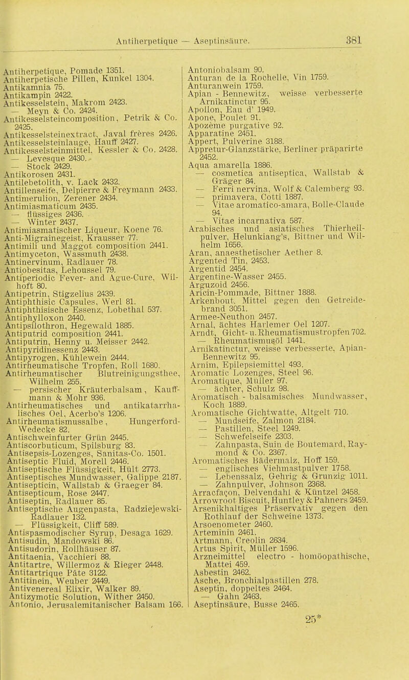 \ntiherpetique, Pomade 1351. Antiherpetische Pillen, Kunkel 1304. Antikamnia 75. Antikampin 2422. Antikesseistein, Makrom 2423. — Meyn & Co. 2424. Äntikesselsteincomposition, Petrik & Co. 2425. Antikesselsteinextraet, Javal freres 2426. Antikesselsteinlauge, Hauff 2427. Antikesselsteinmittel. Kessler & Co. 2428. — Levesque 2430. — Stock 2429. Antikorosen 2431. Antilebetolith, v. Lack 2432. Antillenseife, Delpierre & Freymann 2433. Antimerulion, Zerener 2434. Antimiasmatieum 2435. — flüssiges 2436. — Winter 2437. Antimiasmatischer Liqueur. Koene 76. Anti-Migrainegeist, Krausser 77. Antinüli und Maggot composition 2441. Antrmyceton, Wassrnuth 2438. Antinervinum, Radlauer 78. Antiobesitas, Lehoussel 79. Antiperiodic Fever- and Ague-Cure. Wil- hoft 80. Antipetrin, Stigzelius 2439. Antiphthisic Capsules, Werl 81. Antiphthisische Essenz. Lobethal 537. Antiphylloxon 2440. Antipsilothron, Hegewald 1885. Antiputrid composition 2441. Antiputrin, Henny u. Meisser 2442. Antipyridinessenz 2443. Antipyrogen, Kühlewein 2444. Antirheumatische Tropfen, Roll 1680. Antirheumatischer Blutreinigungsthee, Wilhelm 255. — persischer Kräuterbalsam, Kauff- mann & Mohr 936. Antirheumatisches und antikatarrha- lisches Oel. Acerbo's 1206. Antirheumatismussalbe, Hungerford- Wedecke 82. An tischwein furter Grün 2445. Anriscorbuticum, Spilsburg 83. Antisepsis-Lozenges, Sanitas-Co. 1501. Antiseptic Fluid, Morell 2446. Antiseptische Flüssigkeit, Hült 2773. Anriseptisches Mundwasser, Galippe 2187. Antisepticin, Wallstab & Graeger 84. Antisepticum, Rose 2447. Antiseptin, Radlauer 85. Antiseptische Augenpasta, Radziejewski- Radlauer 132. — Flüssigkeit, Cliff 589. Antispasmodischer Syrup, Desaga 1629. Antisudin, Mandowski 86. Antisudorin, Rollhäuser 87. Antitaenia, Vacchieri 88. Antitartre, Willermoz & Rieger 2448. Antitartrique Päte 3122. Antitinein, Weuber 2449. Antivenereal Elixir, Walker 89. Anüzymotic Solution, Wither 2450. Antonio, .lerusalemitanischer Balsam 166. Antoniobalsam 90. Anturan de la, Rochelle, Vin 1759. Anturanwein 1759. Apian - Bennewitz, weisse verbesserte Arnikatinctur 95. Apollon, Eau d' 1949. Apone, Poulet 91. Apozeme purgative 92. Apparatine 2451. Appert, Pulverine 3188. Appretur-Glanzstärke. Berliner präparirte 2452. Aqua amarella 1886. — cosmetica antiseptica, Wallstab & Gräger 84. — Ferri nervina, Wolf & Calemberg 93. — primavera, Cotti 1887. — Vitae aromatico-amara, Bolle-Claude 94. — Vitae incarnativa 587. Arabisches und asiatisches Thierheil- pulver, Helunkiang's, Bittner und Wil- helm 1656. Aran, anaesthetischer Aether 8. Argented Tin. 2453. Argentid 2454. Argentine-Wasser 2455. Arguzoid 2456. Aricin-Pommade, Bittner 1888. Arkenbout. Mittel gegen den Getreide- brand 3051. Armee-Neuthon 2457. Arnal, ächtes Harlemer Oel 1207. Arndt, Gicht-u.Rheumatismustropfen702. — Rheumatismusöl 1441. Arnikatinctur, weisse verbesserte, Apian- Bennewitz 95. Arnim, Epilepsiemittel 493. Aromatic Lozenges, Steel 96. Aromatique, Müller 97. — ächter, Schulz 98. Aromatisch - balsamisches Mundwasser, Koch 1889. Aromatische Gichtwatte, Altgelt 710. — Mundseife, Zalmon 2184. — Pastillen, Steel 1249. — Schwefelseife 2303. Zahnpasta, Suin de Boutemard, Ray- mond & Co. 2367. Aromatisches Bädermalz, Hoff 159. — englisches Viehmastpulver 1758. — Lebenssalz, Gehrig & Grunzig 1011. — Zahnpulver, Johnson 2368. ArracfaQon, Delvendahl & Küntzel 2458. Arrowroot Biscuit, Huntley & Pahners 2459. Arsenikhaltiges Präservativ gegen den Rothlauf der Schweine 1373. Arsoenometer 2460. Arteminin 2461. Artmann, Creolin 2634. Artus Spirit, Müller 1596. Arzneimittel electro - homöopathische, Mattei 459. Asbestin 2462. Asche, Bronchialpastillen 278. Aseptin, doppeltes 2464. — Gahn 2463. Aseptinsäure, Busse 2465. 25*