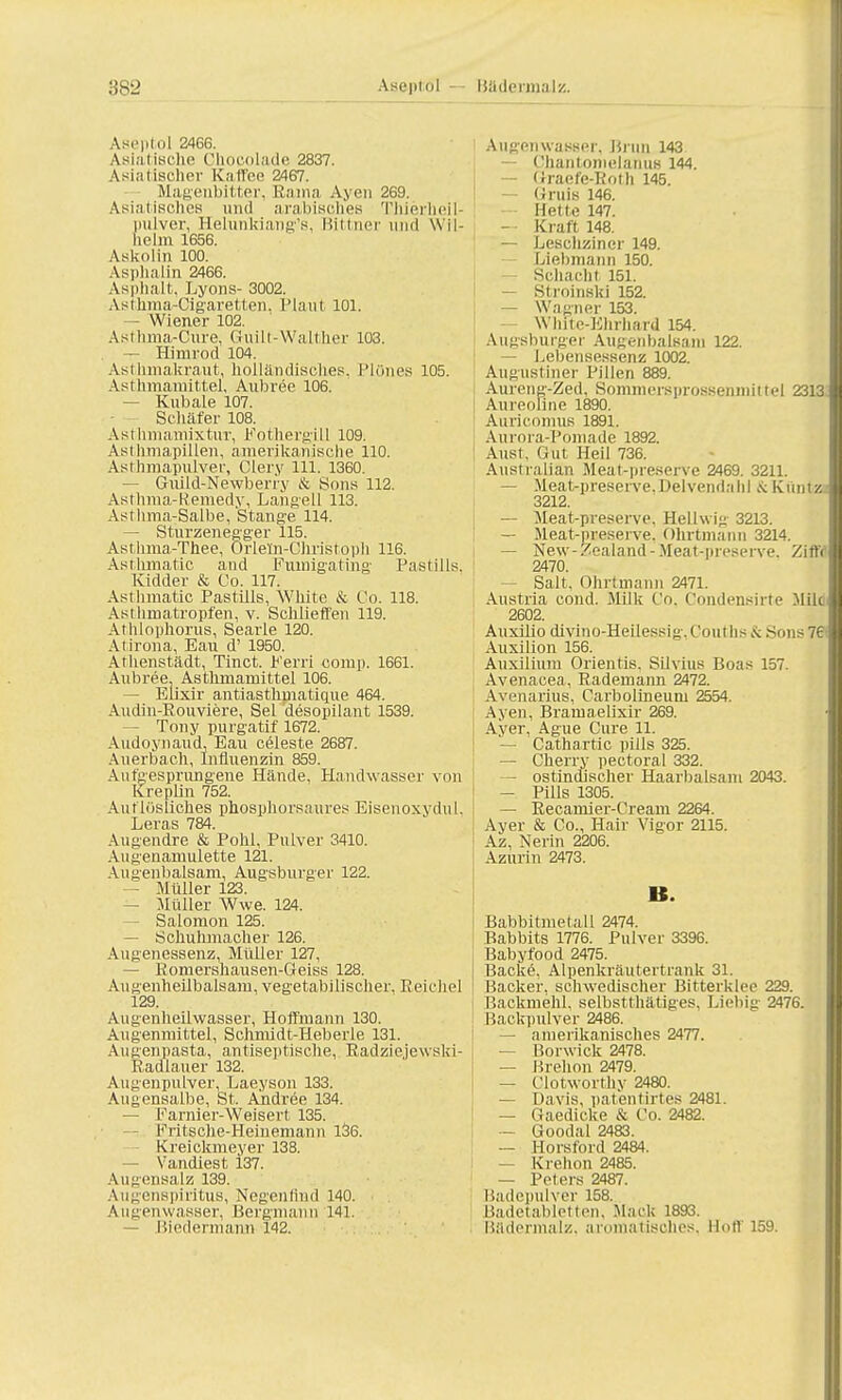 :!s-_> ABeptoI 2466. Asiatische Chocolade 2837. Asiatischer Kaffee 2467. Magenbitter, Bama Ayeti 269. Asiatisches und arabisches Thierheil- pulver, Helunkiang's, Bittner und W il- helm 1656. Askolin 100. Asphalin 2466. Asphalt. Lyons- 3002. Asthma-Cigaretten, Plaut 101. - Wiener 102. Asthma-Cure, Guilt-Walther 103. — Himrod 104. Asthmakraut, holländisches. Plönes 105. Asthmamittel, Aubree 106. — Kubale 107. Schäfer 108. Asthmamixtur, Fothergill 109. Asthmapillen, amerikanische 110. Asthmapulver, Clery 111. 1360. — Giüld-Newberry & Sons 112. Asthma-Remedy, Langell 113. Asthma-Salbe, Stange 114. — Sturzenegger 115. Asthma.-Thee, Orlem-Christoph 116. Asthmatic and Fumigating Pastills, Kidder & Co. 117. Asthmatic Pastills, White & Co. 118. Asthmatropfen, v. Schlieffen 119. Athlophorus, Searle 120. Atirona, Eau d' 1950. Athenstädt, Tinct. Ferri comp. 1661. Aubree. Asthmamittel 106. ■ Elixir antiasthuiatique 464. Audin-Bouviere, Sei desopilant 1539. — Tony purgatif 1672. Audoynaud, Eau Celeste 2687. Auerbach, Influenzin 859. Aufgesprungene Hände, Handwasser von Kreplin 752. Auf lösliches phosphorsaures Eisenoxydul, Leras 784. Augendre & Pohl, Pulver 3410. Augenamulette 121. Augenbalsam, Augsburger 122. — Müller 123. — Müller Wwe. 124. — Salomon 125. — Schuhmacher 126. Augenessenz, Müller 127, — Eomershausen-Geiss 128. Augenheilbalsara, vegetabilischer. Reichel 129. Au genheilwasser, Hoffmann 130. Augenmittel, Schmidt-Heberle 131. Augenpasta, antiseptische, Eadziejewski- Eadlauer 132. Augenpulver, Laeyson 133. Augensalbe, St. Ahdree 134. — Farnier-Weisert 135. Fritsche-Heinemann 136. Kreickmeyer 138. — Vandiest 137. Augensalz 139. Augenspiritus, Negenh'nd 140. Augenwasser, Bergmann 141. — Biedermann 142. Augen wasser. Brun 143 -- Chantomelanus 144. — Graefe-Both 145. — Gruis 146. Hette 147. — Kraft 148. — Lescliziner 149. Liebmann 150. Schacht 151. — Stroinski 152. — Wagner 153. White-Khrhard 154. Augsburger Augeiibalsani 122. — Lebensessenz 1002. Augustiner Pillen 889. Aureng-Zed, Sommei'sprossenmittel 2313 Aurcoline 1890. Auricomus 1891. Aurora-Pomade 1892. Aust, Gut Heil 736. Australian Meat-preserve 2469. 3211. — Meat-preserve.Delvendahl &Künta 3212. — Meat-preserve, Hellwig 3213. — Meat-preserve. Ohrtmann 3214. — New-Zealand-Meat-preserve. Ziffr 2470. — Salt, Ohrtmann 2471. Austria cond. Milk Co, Condensirte Mik 2602. Auxilio divino-Heilessig.Couths Sons 76 Auxilion 156. Auxilium Orientis. Silvius Boas 157. Avenacea, Eademaim 2472. Avenarius, Carbolineutu 2554. Ayen, BramaelixJr 269. Ayer, Ague Cure 11. — Cathartic pills 325. — Cherry pectoral 332. — ostindischer Haarbalsam 2043. — Pills 1305. — Eecamier-Cream 2264. Ayer & Co., Hair Vigor 2115. Az, Nerin 2206. Azurin 2473. B. Babbitmetall 2474. Babbits 1776. Pulver 3396. Babyfood 2475. Backe, Alpenkrautertrank 31. Backer, schwedischer Bitterklee 229. Backmehl, selbstthätiges, Liehig- 2476. Backpulver 2486. — amerikanisches 2477. — Borwick 2478. — Brehon 2479. — Clotworthy 2480. — Davis, pätentirtes 2481. — Gaedicke & Co. 2482. — Goodal 2483. — Horsford 2484. — Krehon 2485. — Peters 2487. Badepulver 158. Badetabletlen. Mach 1893. Büdermalz. aromatisches. Hoff 159.