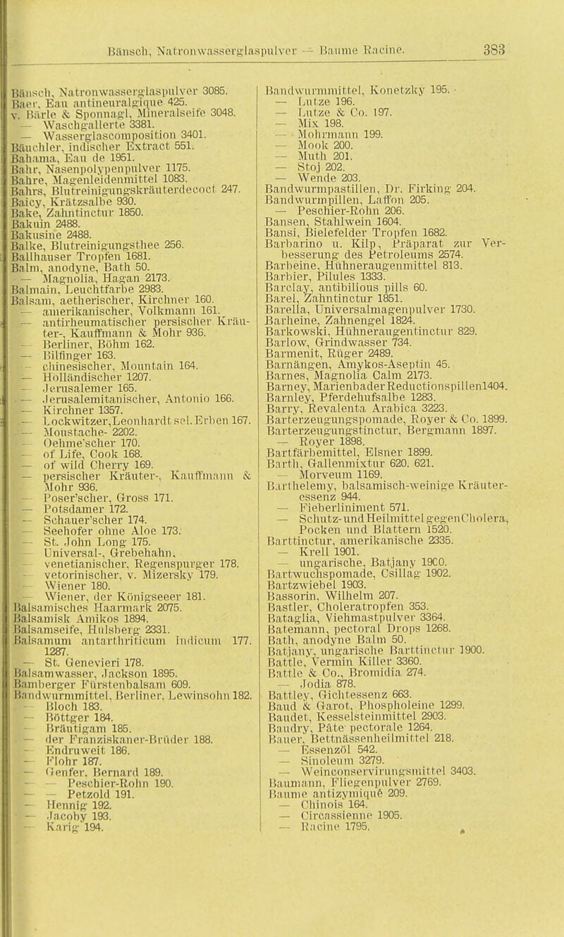 Hansell, Natronwasserglaspulver - Baurae Racine. 3S3 ifiiiseli, Natronwasserglaspulver 3085. Baei, Eau autineuralgique 425. v Barle & Sponnagl, Mineralseife 3048. VVaschgallerte 3381. — Wasserglascomposition 3401. Bäuchler, indischer Extract 551. Bah.ima, Eau de 1951. Hahr. Nasenpolypenpulver 1175. Bahre, Magenleidenmittel 1083. Bahrs, Blutreinigungskräuterdecoot 247. Baicy, Krätzsalbe 930. Bake, Zahntinctur 1850. Bakuin 2488. Bakusine 2488. Balke, Blutreinigungsthee 256. Ballhäuser Tropfen 1681. Bahn, anodyne, Bath 50. — Magnoüa, Hagan 2173. BaImai». Leuchtfarbe 2983. Balsam, aetherischer, Kirchner 160. amerikanischer, Volkmann 161. antirheumatischer persischer Kräu- ter-, Kaufmann & Mohr 936. Berliner, Böhm 162. — Biltinger 163. chinesischer. Mountain 164. — Holländischer 1207. — .lerusalemer 165. • — .lerusalemitanischer, Antonio 166. — Kirchner 1357. .— Lockwitzer,Leonhardt sei. Erben 167. . — Möns fache- 2202. Oehme'scher 170. of Life, Cook 168. of wild Cherry 169. — persischer Kräuter-. Kauffmann & Mohr 936. Poaer'scher, Gross 171. — Potsdamer 172. — Schauer'scher 174. Seehofer ohne Aloe 173. St. John Long 175. Universal-, Grebehahn, venetianischei-, Regenspurger 178. vetorinischer, v. Mizeraky 179. Wiener 180. Wiener, der Königseeer 181. Balsamisches Eaarmark 2075. Balsamisk Amikos 1894. Balsamseife, Hulsberg 2331. ßalsamum antarlhriticum [ndicum 177. 1287. — St. Genevieri 178. Balsamwasser, Jackson 1895. Bamberger Fürstenbalsam 609. Bnndwurmmittel, Berliner, Lewinsohn 182. Bloch 183. ßöttger 184. Bräutigam 185. der Franziskaner-Brüder 188. Endruweit 186. — Klohr 187. — Genfer. Bernard 189. Pescbier-Bohn 190. Petzold 191. — Mennig 192. • — Jacoby 193. Karig- 194. Bandwurminittel, Konetzky 195. — Lutze 196. — Lutze & Co. 197. — Mix 198. — Mohnnann 199. Mook 200. — Muth 201. — Stoj 202. — Wende 203. Bandwurmpastiüen, Dr. Firking 204. Bandwurmpillen, Laffon 205. — Pescliier-Rohn 206. Bansen, Stahlwein 1604. Bansi, Bielefelder Tropfen 1682. Barbarino u. Kilp, Präparat zur Ver- besserung des Petroleums 2574. Barbeine, Hühneraugen mittel 813. Barbier, Pilules 1333. Barclay, antibilious pills 60. Barel. Zahntinctur 1851. Barella, Universalmagenpulver 1730. Barheine, Zahnengel 1824. Barkowski, Hühneraugentinctur 829. Barlow, Grindwasser 734. Barmenit, Rüger 2489. ßamängen, Amykos-Aseptin 45. Barnes, Magnolia Calm 2173. Bai-ney, Marienbader Reductionspillenl404. Barnley, Pferdehufsalbe 1283. Barry, Revalenta Arabica 3223. Barterzeugungspomade, Royer & Co. 1899. Barterzeugungstinctur, Bergmann 1897. — Royer 1898. Bartfarbemittel, Eisner 1899. Barth, Gallenmixtur 620. 621. Morveum 1169. Barlhelemy, balsamisch-weinige Kräuter- essenz 944. — Fieberliniment 571. — Schutz-und Heilmittel gegenCholera,, Pocken und Blattern 1520. Barttinctur, amerikanische 2335. — Krell 1901. ungarische, Batjany 19C0. Bartwuchspomade, Csillag- 1902. Bartzwiebel 1903. Bassorin, Wilhelm 207. Bastler, Choleratropfen 353. Bataglia, Viehmastpulver 3364. Batemann, pectoral Drops 1268. Bath, anodyne Balm 50. Batjany, ungarische Barttinctur 1900. Battie, Vermin Killer 3360. Battie & Co., Bromidia 274. Jodia 878. Battlev, Gichtessenz 663. Band & Garot. Phospholeine 1299. Baudet, Kesselsteinmittel 2903. Baudry, Päte pectorale 1264. Hallet Bettnässenheilmittel 218. Essenzöl 542. — Sinoleum 3279. — Weinconservirungsniittel 3403. Baumann, Fliegenpulver 2769. Baume antizymique 209. — Chinois 164. — Circassienne 1905. — Racine 1795.