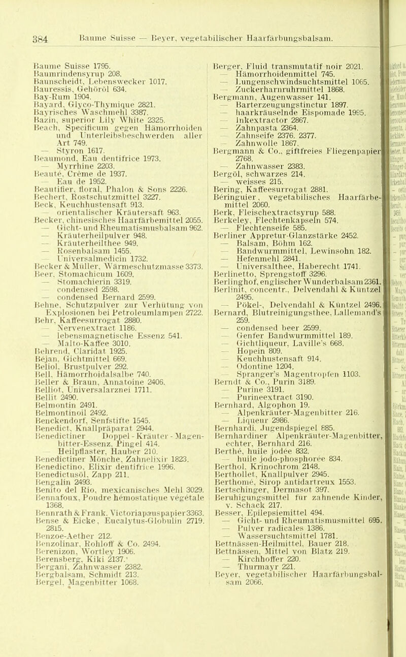 Baume Suisse 1795. Baumrindensyrup 208. Baunscheidt, Lebenswecker 1017. Bauressis, Oeliöröl 634. Üa>-Kum 1904. Bayard, Glyco-Thymique 2821. Bayrisches Waschmehl 3387. Bazin, superior Lily White 2325. Beaeh. Specificum gegen Hämorrhoiden und Fnterleibshesclnverden aller Art 749. Styron 1617. Beaumond, Ean dentifrice 1973. Myrrhlne 2203. Beaute\ Creme de 1937. Kau de 1952. Beautifler, tloral. Phalon & Sons 2226. Bechert. Rostschutzmittel 3227. Beck. Keuchhustensaft 913. orientalischer Kräutersaft 963. Kci kcr. chinesisches Haarfärbemittel 2055. - Gicht-und Rheumatismusbalsam 962. Kräuterheilpulver 948. Kräuterheilthee 949. Kosenbalsam 1455. Universalmedicin 1732. Herker >v Muller. Warnieschut zulasse 3373. Beer. Stomachicum 1609. - Stomachierin 3319. Condensed 2598. - Condensed Bernard 2599. Behne, Schutzpulver zur Verhütung von Explosionen bei Petroleumlampen 2722. Behr. Kaffeesurrogat 2880. Nervenextract 1186. Lebensmagnetische Essenz 541. Maltn-Kaffee 3010. Beirrend, Claridat 1925. Beian. Gichtmittel 669. Beliol. Brustpulver 292. Bell. Hamoirhoidalsalbe 740. Beller & Braun. Annatoine 2406. Belliot. Universalarznei 1711. Bellit 2490. Belmontin 2491. Belmontinoil 2492. Benckendorf. Senfstifte 1545. Benedict. Knallpräparat 2944. Benedictiner Doppel - Kräuter • Magen- bitter-Essenz. Pingel 414. Heilptlaster. Hauber 210. Benedictiner Mönche. Zahnelixir 1823. Benedictino. Elixir dentifrice 1996. Benedictusöl. Zapp 211. Bengalin 2493. Benito del Rio. mexicanisches Mehl 3029. Bennafoux. Poudre hemostatinue vegetale 1368. Bennrath & Frank. Yictoriapa-uspapier3363. Bense & Eicke. Eucalytus-dlohulin 2719. 2815. Benzoe-Aether 212. Benzolinar. Kohlotf üc Co. 2494. Berenizon, Wortley 1906. Berensberg-. Kiki 2137. Bergani, Zahnwasser 2382. Bergbalsam, Schmidt 213. Bergel, Magenbitter 1068. Berger, Fluid transmutatif noir 2021. Hämorrhoidenmittel 745. Lungenschwindsuchtsniittel 1065. - Zuckerharnruhrmittel 1868. Bergmann, Augenwasser 141. Barterzeugungstinctur 1897. - haarkräuselnde Eispomade 1985. Inkextractor 2867. Zahnpasta 2364. Zahnseife 2376. 2377. Zahnwolle 1867. Bergmahn & Co., giftfreies Fliegenpapie) 2768. - Zahnwasser 2383. Bergöl, schwarzes 214. — weisses 215. Bering, Kaffeesurrogat 2881. Beringuier, vegetabilisches Haarfärbe' mittel 2060. Berk, Fleisehextractsyrup 588. Berkeley, Flechtenkapseln 574. - Flechtenseife 585. Berliner Appretur-Glanzstärke 2452. Balsam, Böhm 162. Bandwurmmittel. Lewinsohn 182. Hefenmehl 2841. Universalthee, Haberecht 1741. Berlinetto, Sprengstoff 3296. Berlinghof, englischer Wunderbaisani 2361. Berlinit, concentr.. Delvendahl & Küntzel 2495. Pökel-, Delvendahl & Küntzel 2496. Bernard, Blutreinigungsth.ee, Lallemand's 259. - Condensed beer 2599. Genfer Bandwurmmittel 189. Gichtliqueur, Laville's 668. Hop ein 809. Keuchhustensaft 914. Odontine 1204. Spranger's Magentropfen 1103. Berndt & Co.. Purin 3189. Purine 3191. - Purineextract 3190. Bernhard, Algophon 19. - Alpenkräuter-Magenhitter 216. - Liqueur 2986. Bernhard}. Jugendspiegel 885. Bernhardiner Alpenkräuter-Magenbittes echter. Bernhard 216. Berthe, huile jodee 832. huile jodo-phosphoröe 834. Berthol, Knnochrom 2148. Berthollet, Knallpulver 2945. Berthome, Sirop antidartreux 1553. Bertsehinger, Dermasot 397. Beruhigungsmittel für zahnende Kinder, v. Schack 217. Besser. Epilepsiemittel 494. (licht-und Rheumatisniusniittel 695. - Pulver radicales 1386. Wassersuchtsmittel 1781. Bettnässen-Heilmittel. Bauer 218. Bettnässen, Mittel von Blatz 219. Kirchhoffer 220. — Thunnayr 221. Ileyer. vegetabilischer Haarfärbungsbal sam 2066.