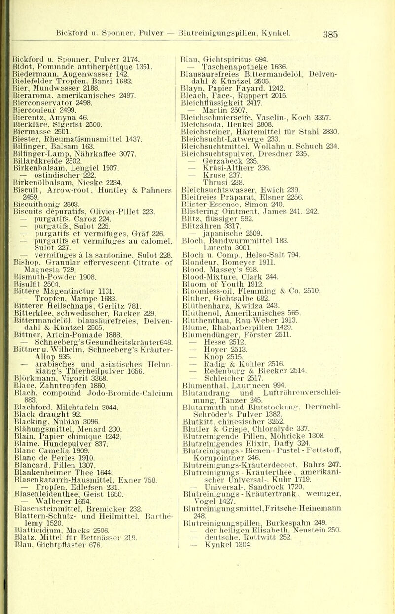 Kickford u. Sponner, Pulver 3174. Bidot, Pominade antiherpetique 1351. Biedermann. Augenwasser 142. Bielefelder Tropfen, Bansi 1682. Hier, Mundwasser 2188. Bieraroma, amerikanisches 2497. jjierconservator 2498. Biercouleur 2499. Bierentz, Amyna 46. Bierkläre. Sigerist 2500. Biermasse 2501. Biester, Rheumatismusmittel 1437. Billinger, Balsam 163. Bilfmger-Lamp, Nährkaffee 3077. Billardkreide 2502. Birkenbalsam, Lengiel 1907. — ostindischer 222. Birkenölbalsam, Nieske 2234. Biscuit , Arrow-root. Huntley & Pahners 2459 Biscuithonig 2503. ßiscuits depuratifs, Olivier-Pillet 223. — purgatifs. Caroz 224. - purgatifs, Sulot 225. — purgatifs et vermifuges, Graf 226. - purgatifs et vermifuges au ca.Iomel, Sulot 227. - vermifuges ä la santonine. Sulot 228. Bishop. Granulär effervescent Citrate of Magnesia 729. Bismuth-Powder 1908. Bisultit 2504. Bittere Magentinctur 1131. - Tropfen. Mampe 1683. Bitterer Heilschnaps, Gerlitz 781. Bitterklee, schwedischer, Backer 229. Bittermandelöl, blausäurefreies, Depen- dahl & Küntzel 25C5. Bittner, Aricin-Pomade 1888. - Schneeberg's Gesundheitskräuter648. Bittner u. Wilhelm. Schneeberg's Kräuter- Allop 935. — arabisches und asiatisches Helun- kiang's Thierheilpulver 1656. Björkmann. Vigorit 3368. Blace. Zahntropfen 1860. Blaeh, Compound Jodo-Bromide-Calcium 883. Blachford, Milchtafeln 3044. Black draught 92. Blacking, Nubian 3096. Blähungsmittel, Menard 230. Blain. Papier chimique 1242. Blaine. Hundepulver 837. Blanc Camelia 1909. Blanc de Perles 191Ü. Bianca«!. Pillen 1307. Blankenheimer Thee 1644. Blasenkatarrh-Hausnüttel. Exner 758. - Tropfen, Edlefsen 231. Blasenleidenthee, Geist 1650. — Walberer 1654. Blasensteinmittel, Bremicker 232. Blattern-Schutz- und Heilmittel. Barthe- lemy 1520. Blattic'idium. Macks 2506. Blatz, Mittel für Bettnässer 219. Blau. Giehtptlaster 676. Blau, Gichtsiiiritus 694. - Taschenapotheke 1636. Blausäurefreies Bittermandelöl. Delven- dahl & Küntzel 2505. Blayn. Papier Fayard. 1242. Bleach, Face-, Riippert 2015. ! Bleichflüssigkeit 2417. — Martin 2507. Bleichschmierseife, Vaselin-, Koch 3357. Bleichsoda, Henkel 2808. Bleichsteiner, Härtemittel für Stahl 2830. Bleichsucht-Latwerge 233. Bleichsuchtmittel, wollahn u. Schlich 234. Bleichsuchtspulver, Dresdner 235. - Gerzabeck 235. - Krüsi-Altherr 236. Kruse 237. - Thrusi 238. Bleichsuchtswasser, Ewich 239. Bleifreies Präparat, Eisner 2256. Blister-Essence, Simon 240. ! Blistering Ointment, James 241. 242. 1 Blitz, flüssiger 592. Blitzähren 3317. — japanische 2509. Bloch. Bandwurmmittel 183. - Lutecin 3001. Bloch u. Comp., Helso-Salt 794. Blondeur, Bomeyer 1911. Blood. Massev's 918. Blood-Mixture, Clark 244. Bloom of Youth 1912. Bloomless-oil, Flemming & Co. 2510. Blüher, Gichtsalbe 682. Blüthenharz, Kwidza 243. Blüthenöl, Amerikanisches 565. Blütlienthau, Bau-Weber 1913. Blume, Rhabarberpillen 1429. Blumendünger, Förster 2511. — Hesse 2512. - Hoyer 2513. — Knop 2515. - Radig & Köhler 2516. - Redenburg & Bleeker 2514. - Schleicher 2517. Blumenthal. Laurineen 994. Blutandrang und Luftröhrenverschlei- mung, Tänzer 245. Blutarmut!! und Blutstockung, Derrnehl- Schröder's Pulver 1382. Blutkitt, chinesischer 3252. Blutler & Grispe, Chloralyde 337. Blutreinigende Pillen, Möhricke 1308. Blutreinigendes Elixir, Daffy 324. Blutreinigungs - Bienen - Pustel - Fettstoff, Kornpointner 246. Blutreinigungs-Kräuterdecoct, Bahrs 247. Blutreinigungs - Kräuterthee . amerikani- scher Universal-. Kühr 1719. - Universal-. Sandrock 1720. Blutreinigungs - Kräutertrank, weiniger, Vogel 1427. Blutreinigungsmittel,Fritsche-Heinemann 248. Blutreinigungspillen, Burkespahn 249. - der heiligen Elisabeth, Neustein 250. - deutsche: Rottwitt 252. - Kynkel 1304.