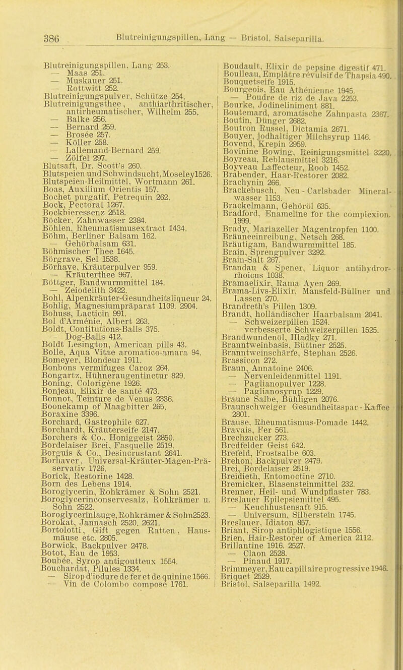 Blutreinigungspillen, Lang 253. — Maas 251. — Muskauer 251. Rottwitt 252. Blutreinigungspulver, Schütze 254. Blutreinigungsthee, anthiarthritischeri antirheumatiseher, Wilhelm 255. — Balke 256. — Bernard 259. — Brosee 257. — Koller 258. — Lallemand-Bernard 259. — Zölfel 297. Blutsaft, Dr. Scott's 260. Blutspeien und Schwindsucht, Moseleyl526. Blutspeien-Heitmittel, Wortmann 261. Boas, Auxilium Orientis 157. Bochet purgatif, Petrequin 262. Bock, Pectoral 1267. Bockbieressenz 2518. Böcker, Zahnwasser 2384. Bühlen, Rheumatismusextract 1434. Böhm, Berliner Balsam 162. — Gehörbalsam 631. Böhmischer Thee 1645. Börgrave, Sei 1538. Börhave, Kräuterpulver 959. — Kräuterthee 967. Böttger, Bandwurmmittel 184. — Zeiodelith 3422. Bolüj Alpenkräuter-Gesundheitsliqueur 24. Bohhg, Magnesiumpräparat, 1109. 2904. Bohuss, Lacticin 991. Bol d'Armenie, Albert 263. Boldt, Contitutions-Balls 375. — Dog-Balls 412. Boldt Lesington, American pills 43. Bolle, Aqua Vitae aromatico-amara 94. Bomeyer, Blondeur 1911. Bonbons vermifuges Caroz 264. Bongartz, Hühneraugentinctur 829. Bomng, Colorigene 1926. Bonjeau, Elixir de sante 473. Bonnot, Teinture de Venus 2336. Boonekamp of Maagbitter 265. Boraxine 3396. Borchard, Gastrophile 627. Borchardt. Kräuterseife 2147. Borchers & Co., Honiggeist 2850. Bordelaiser Brei, Fasquelle 2519. Borguis & Co., Desincrustant 2641. Borhaver, Universal-Kräuter-Magen-Prä- servativ 1726. Borick, Restorine 1428. Born des Lebens 1914. Boroglycerin, Rohkrämer & Sohn 2521. Boroglycerinconservesalz, Rohkrämer u. Sohn 2522. Boroglycerinlauge, Rohkräiner & Sohn2523. Borokat, Jannasch 2520. 2621. Bortolotti, Gift gegen Ratten. Haus- mäuse etc. 2805. Borwick, Backpulver 2478. Botot, Eau de 1953. Bouböe, Syrqp antigoutteux 1554. Bouchardat Pilules 1334. — Sirop d'iodure de fer et de quinine 1566. — Vin de Colombn compose 1761. Boudaull, Elixir de pepsinc digestif 471. Boulleau, Bmplätre n-vulsif de Thapsia 490. Bouquctspjfe 1915. Bourgeois. Eau Athenienne 1945. i — Poudre de riz de Java 2253. ! Bourke, Jodineliniment 881. i Boutemard, aromatische Zahnpasta 2367. ; Boutin, Dunger 2682. j ßoutron Rüssel, Dictamia 2671. ! Bouyer, jodhaltiger Miichsyrup 1146. | Bovend, Krepin 2959. j Bovinine Bowing, Reinigungsmittel 3220. Boyreau, Reblausmittel 3216. Boyveau Laffecteur, Roob 1452. Brabender, Haar-Restorer 2082. Brachyn in 266. Brackebusch, Neu - Carlsbader Mineral- wasser 1153. Brackelmann, Gehöröl 635. Bradford. Enameline for the complexion. 1999. Brady, Mariazeller Magentropfen 1100. Bräuneeinreibung, Netsch 268. Bräutigam, Bandwurmmittel 185. Brain, Sprengpulver 3292. Brain-Salt 267. Brandau & Siiener, Liquor antihvdror- rhoicus 1038. Bramaelixir Rama Ayen 269. Brama-Livs-Elixir. Mansfeld-Biillner und Lassen 270. Brandreth's Pillen 1309. Brandt, holländischer Haarbalsam 2041. — Schweizerpillen 1524. — verbesserte Schweizerpillen 1525. Brandwundenül, Hladky 271. Branntweinbasis. Büttner 2525. Branntweinschärfe, Stephan 2526. Brassicon 272. Braun, Annatoine 2406. — Nervenleidenmittel 1191. — Paglianopulver 1228. — Paglianosyrup 1229. Braune Salbe, Bühligen 2076. Braunschweiger Gesundheitsspa r - Kaffee 2801. Brause. Rheumatismus-Pomade 1442. Bravais, Fer 561. Brechzucker 273. Bredfelder Geist 642. Brefeld, Frostsalbe 603. Brehon, Backpulver 2479. Brei, Bordelaiser 2519. Breidieth, Entomoctine 2710. Bremicker, Blasensteinmittel 232. Brenner, Heil- und Wundpflaster 783. Breslauer Epilepsiemittel 495. — Keuchhustensaft 915. — Universum, Silberstein 1745. Breslauer. Idiaton 857. Briant, Sirop antiphlogistique 1556. Brien, Hair-Restorer of America 2112. Brillantine 1916. 2527. — Claon 2528. — Pinaud 1917. Brimmeyer, Eau capillnire progressive 1946. Briquet 2529. Bristol, Salseparilla 1492.