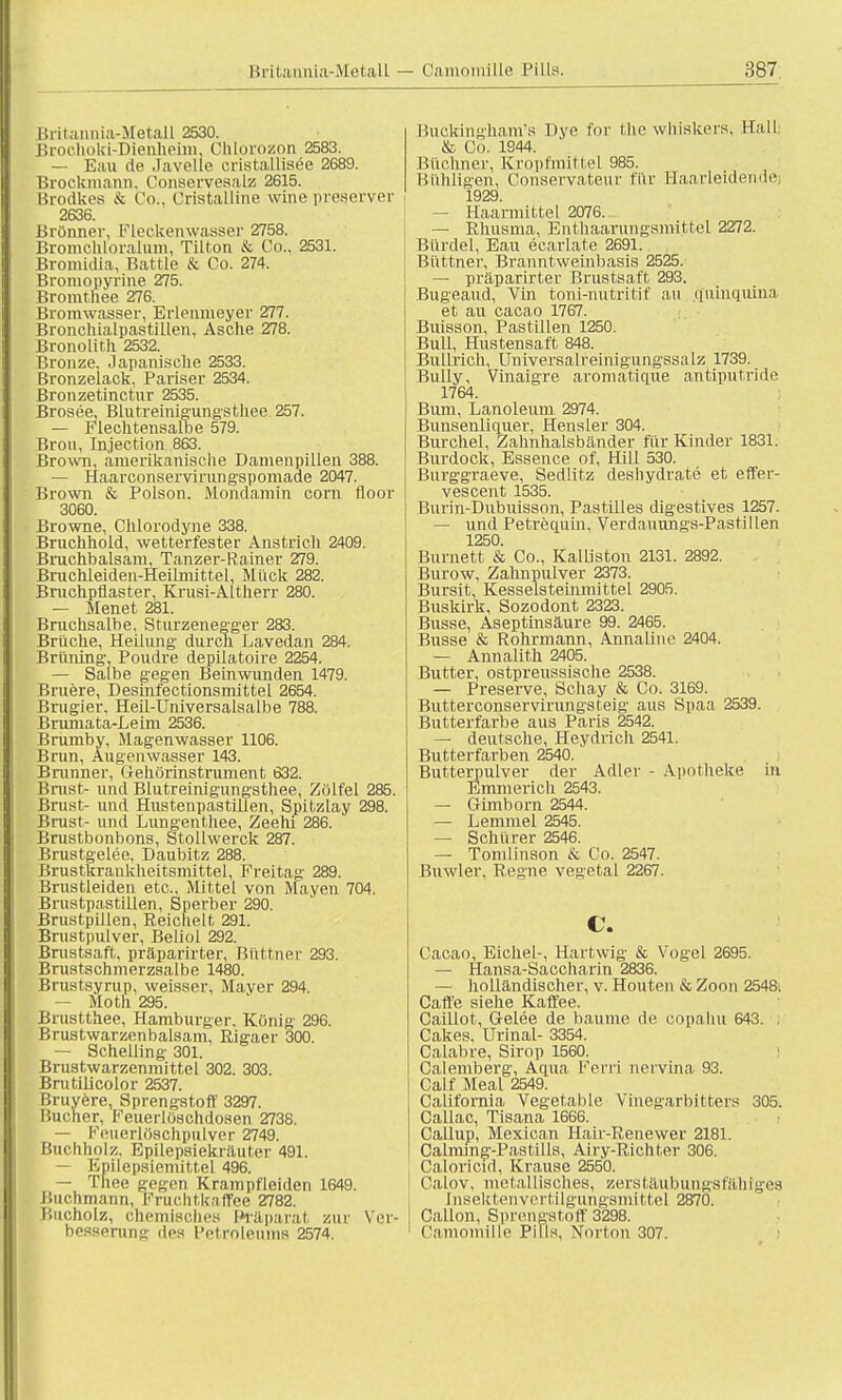 Britannia-Metall 2530. Brochoki-Dienheim, Chlorozon 2583. — Eau de Javelle eiistallisee 2689. Brockmann. Conaervesalz 2615. Brodkes & Co., Oristalline wine preserver 2636. Brönner, Fleckenwasser 2758. Bromchloralum, Tilton & Co.. 2531. Bromidia, Battie & Co. 274. Bromopyrine 275. Bromthee 276. Bromwasser, Erlenmeyer 277. Bronchialpastillen, Asche 278. Bronolith 2532. Bronze. ,1 apanische 2533. Bronzelack, Pariser 2534. Bronzetinctnr 2535. Brosee, Blutreinigungsthee 257. — Flechtensalbe 579. Brou, Injection 863. Brown, amerikanische Damenpillen 388. — Haarconservirungapomade 2047. Brown & Polaon. Mondamin corn floor 3060. Browne, Chlorodyne 338. Bruchhold, wetterfester Anstrich 2409. Bruchbalsam, Tanzer-Rainer 279. Bruchleiden-Heilmittel, Mück 282. Bruchpflaster, Kruai-Altherr 280. — Menet 281. Bruchsalbe, Sturzenegger 283. Brüche, Heilung- durch Lavedan 284. Brüning' Poudre depilatoire 2254. — Salbe gegen Beinwunden 1479. Bruere, Deainfectionamittel 2654. Brugier, Heil-Univeraalsalbe 788. Brumata-Leim 2536. Brumby, Magenwaaaer 1106. Brun, Augenwasser 143. Brunner, Gehörinstrument 632. Brust- und Blutreinigungsthee, Zülfel 285. Brust- und Hustenpastillen, Spitzlay 298. Brust- und Lungenthee, Zeehi 286. Brustbonbons, Stollwerck 287. Brustgelee, Daubitz 288. Brustkrankheitsmittel, Freitag 289. Brustleiden etc., Mittel von Mayen 704. Brustpastillen, Sperber 290. Brustpillen, Reichelt, 291. Bruatpulver, Beliol 292. Brustsaft, präparirter, Büttner 293. Brustschmerzsalbe 1480. Brustsyrup, weisser, Maver 294. — Moth 295. Brustthee, Hamburger, König 296. Brustwarzen baisam, Rigaer 300. — Schelling 301. Brustwarzenmittel 302. 303. Brutilicolor 2537. Bruyere, Sprengstoff 3297. Bucher, Feuerlöschdosen 2738. — Feuerlöschpulver 2749. Buchholz. Epilepsiekräuter 491. — Epilepsiemittel 496. — Thee gegen Krampfleiden 1649. Buchmann, Fruchtkaffee 2782. Bucholz, chemisches i*räparat zur Ver- besserung' des Petroleums 2574. Buckingham's Dye for the whiskers, Sali & Co. 1944. Büchner, Kropfmittel 985. Bühligen, Conservateur für Haarleidendej 1929 — Haarmittel 2076. — Rhusma, Enthaarungsmittel 2272. Bürdel, Eau ecarlate 2691. Büttner, Branntweinbasis 2525. — präparirter Brustsaft 293. Bugeaud, Vin toni-nutritif au quinquina, et au cacao 1767. Buisson, Pastillen 1250. Bull, Hustensaft 848. Bullrich, üniversalreinigungssalz 1739. Bully, Vinaigre aromatique antiputride 1764. Bum, Lanoleum 2974. Bunsenliquer, Hensler 304. Burchel, Zahnhalsbänder für Kinder 1831. Burdock, Essence of, Hill 530. Burggraeve, Sedlitz deshydrate et effer- veacent 1535. Burin-Dubuisaon, Pastilles digestives 1257. — und Petrequin, Verdauungs-Pastillen 1250. Burnett & Co., Kalliston 2131. 2892. Burow, Zahnpulver 2373. Bursit, Kesselsteinmittel 2905. Buskirk, Sozodont 2323. Busse, Aseptinsäure 99. 2465. Busse & Rohrmann, Annaline 2404. — Annalith 2405. Butter, ostpreussische 2538. — Preserve, Schay & Co. 3169. Butterconaervirungateig aua Spaa 2539. Butterfarbe aua Paria 2542. — deutsche, Heydrich 2541. Butterfarben 2540. Butterpulver der Adler - Apotheke in Emmerich 2543. — Gimborn 2544. — Lemmel 2545. — Schürer 2546. — Tomlinson & Co. 2547. Buwler, Regne vegetal 2267. c. Cacao, Eichel-, Hartwig & Vogel 2695. — Hansa-Saccharin 2836. — holländiacher, v. Houten & Zoon 2548; Calle siehe Kaffee. Caiilot, Gelee de bäume de copahu 643. , Cakes. Urinal- 3354. Calabre, Sirop 1560. Calemberg, Aqua Ferri neivina 93. Calf Meal 2549. California Vegetable Vinegarbitters 305. Callac, Tisana 1666. Callup, Mexican Hair-Renewer 2181. Calming-Pastills, Airy-Richter 306. Caloricid, Krause 2550. Calov, metallisches, zerstäubungsfähiges InsektenvertiIgungsmittel 287Ö. Callon, Sprengstoff 3298. Camomille Pills, Norton 307.