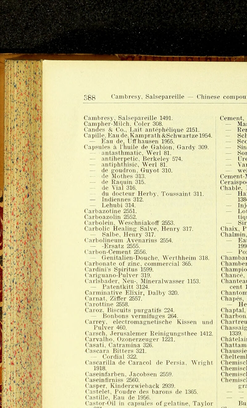 Cambresy, Salsepareille 1491. Campher-Milch, Coler 308. Cannes & Co., Laif, antepheliuue 2151. Capille. Eau de. Kamprath &Schwartze 1954. Kail de Uff hausen 1955. Capsules ä rliuile de Gabion, Gardy 309. antasthmatic, Werl 81. antiherpetic, Berkeley 574. antiphtnisic, Werl 81. - de goudron, Guyot 310. ile Mothes 313. de Raquin 315. de Vial 316. du dooteur Herby, Toussaint 311. — Indiennes 312. Lehubi 314. Carbazotine 2551. Carboazolin 2552. Carbolein, Weschniakott' 2553. CarboliC Healing- Salve, Henry 317. - Salbe. Henry 317. Carbolinemn Avenarius 2554. — -Ersatz 2555. Carbon-Cement 2556. Genitalien-Douchc, Wert hheim 318. Carbonate of zinc, commereial 365. Cardini's Spiritus 1599. Cariguano-Pulver 319. Carlsbader, Neu-, Mineralwasser 1153. - Patentkitt 3124. C.mninative Elixir, Dalby 320. Carnat, Ziffer 2557. Carottine 2558. Caroz, Biscuits purgatifs 224. Bonbons vermifuges 264. Carrev, electromagnetische Kissen und Pulver 460. Carsch, .lerusalemer Reinigungsthee 1412. Carvalho. Ozonerzeuger 1221. Casati, Catramina 326. Cascara Bitters 321. — Cordial 322. Cascarilla de Caracol de Persia, Wrieht 1918. i aseinfai lien. .lacolisen 2559 Caseintirniss 2560. Casper, Kinderzwieback 2939. Castelet, Poudre des barons de 1365. Castille, Eau de 1956. Castor-Oil in capsules ofgelatine, Taylor