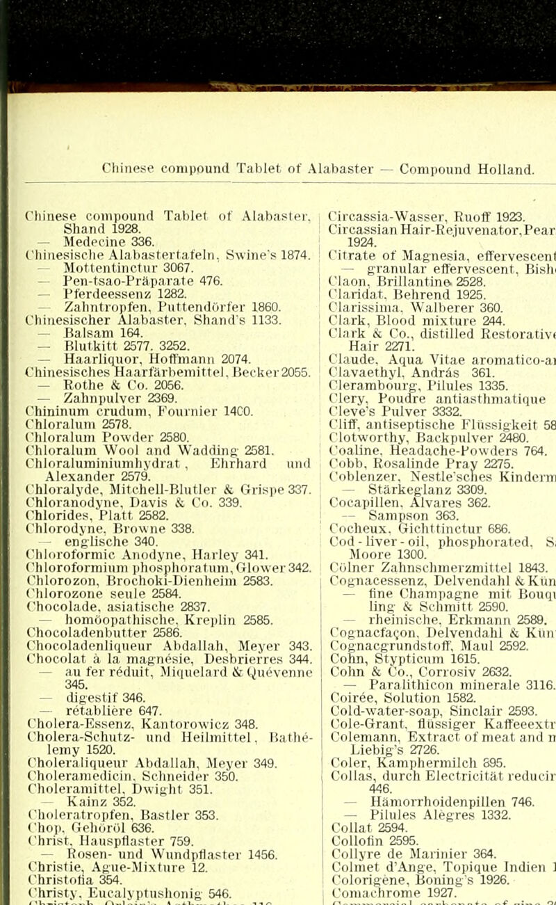 Chinese Compound Tablet of Alabaster — Compound Holland. Chinese Compound Tablet of Alabaster. Shand 1928. — Medecine 336. Chinesische Alabastertafeln. Swine's 1874. Mottentinctur 3067. - Pen-tsao-Präparate 476. Pferdeessenz 1282. Zahntropfen, Puttendörfer 1860. Chinesischer Alabaster, Shand's 1133. - Balsam 164. — Blutkitt 2577. 3252. — Haarliquor, Hoffmann 2074. Chinesisches Haarfärbemittel. Becker2055. • Rothe & Co. 2056. — Zahnpulver 2369. Chininum crudum, Fournier 14C0. Chloraluni 2578. Chloralum Powder 2580. Chloraluni Wool and Wadding 2581. Chloraluminiumhydrat, Ehrhard und Alexander 2579. Chloralyde, Mitchell-Blutler & Grispe 337. Chlorariodyne, Davis & Co. 339. Chlorides, Platt 2582. Chlorodyne, Browne 338. — englische 340. Chloroformic Anodyne, Harley 341. Chloroformium phosphoratum,Glo\ver342. Chlorozon, Brochoki-Dienheini 2583. Chlorozone seule 2584. Chocolade, asiatische 2837. - homöopathische, Kreplin 2585. Chocoladenbutter 2586. Chocoladenliqueur Abdallah, Meyer 343. Chocolat ä la. magnesie, Desbrierres 344. - au fer reduit, Miqtielard &(^uevenne digestif 346. retabliere 647. Cholera-Essenz, Kantorcrwicz 348. Cholera-Schutz- und Heilmittel. Bathe- Iemy 1520. Choleraliqueur Abdallah, Meyer 349. Choleraraedioin. Schneider 350. Choleramittel, Dwight 351. Kainz 352. Choleratropfen, Bastler 353. Chop, Gehöröl 636. Christ. Hauspflaster 759. - Rosen- und Wundptlaster 1456. Christie, Ague-Mixtnre 12. Christoha 354. Christy. Eucalyptushonig 546. Circassia-Wasser, Ruoff 1923. Circassian Hair-Rejuvenator, Pear 1924. Citrate of Magnesia, effervescenl - granulär effervescent. Bish ' Claon. Brillantine. 2528. ! Claridat, Behrend 1925. Olarissima, Walberer 360. Clark, Blood mixture 244. Clark & Co., distilled Restorativi Hair 2271. Claude. Aqua Vitae aromatico-ai Clavaethyl, Andräs 361. Clerambourg, Pilules 1335. Clery. Poudre antiasthmatique Cleve's Pulver 3332. Cliff, antiseptische Flüssigkeit 58 Clotworthy, Backpulver 2480. Coaline, Headache-Powders 764. Cobb, Rosalinde Pray 2275. Coblenzer, Nestle'sches Kindern - Stärkeglanz 3309. Cocapillen, Alvares 362. - Sampson 363. Coeheux, ©ichttinctur 686. Cod - liver - oil. phosphorated. S, Moore 1300. COlner Zahnschmerzmittel 1843. Cognacessenz, Delvendahl & Kun fine Champagne mit Bouqi ling & Schmitt 2590. - rheinische, Erkmann 2589. Cognacfacon. Delvendahl & Kim Cognacgrundstoff, Maul 2592. Colin, Stvpticum 1615. Cohn & Co., Corrosiv 2632. — Paralithicon minerale 3116. Coiree, Solution 1582. Cold-water-soap, Sinclair 2593. Cole-Grant, flüssiger Kaffeeextr Colemann, Extract of meat and n Liebig's 2726. Coler, Kampliermilch 895. Collas, durch Electricität reducir 446. Hämorrhoidenpillen 746. - Pilules Alegres 1332. Collat 2594. Collofin 2595. Collyre de Marinier 364. Colmet d'Ange, Topique Indien 1 Colorigene, Boning's 1926. Comachrome 1927.