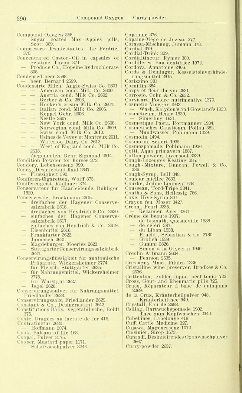 Compound Oxygen 368. - Sugar ooated May-Apples pills, Scott 369. Compresses desinfectautes, Le Perdriel 370. Concentrated Castor - Oil in capsules of gelatine, Taylor 371. - Produce Co., Hopeine hydroohlorate 808. Condensed beer 2598. - beer, Bernard 2599. Condensirte Milch, Anglo-Swiss Co. 2601. - — American cond. Milk Co. 2600. - — Austria cond. Milk Co. 2602. Gerber & Co. 2603. — Hooker's Cream Milk Co. 2604. Italian cond. Milk Co. 2605. Keppel (lehr. 2606. ■ Nestle 2607. New York cond. Milk Co. 2608. Norwegian cond. Milk Co. 2609. Swiss cond. Milk Co. 2610. Usines de Vevey et Montreux 2611. Waterloo Dairy Co. 2612. West of England cond. Milk Co. 2613. — Ziegenmilch, Gebr. Sigmond 2614. Condition Powder for horses 372. Condory, Lebensessenz 999. Condv, Desinfectant-tluid 2647. — Flüssigkeit 590. Coniferen-Cigaretten, Wolff 373. Coniferengeist, Radlauer 374. Conservateur für Haarleidende, Bühligen 1929. Conservesalz, Bröckmann 2615. — dreifaches der Hagener Conserve- salzfabrik 2618. - dreifaches von Heydrich & Co. 2620. — einfaches der Hagener Conserve- salzfabrik 2617. - einfaches von Heydrich & Co. 2619. Eisenbüttel 2616. Frankfurter 2622. — .1 annasch 2621. - Magdeburger, Moeries 2623. — Stuttgarter Conservirungssalzfabrik 2624.  Conservirungsflüssigkeit für anatomische Präparate, Wickersheimer 2774. - für Fleisch, Stuttgarter 2625. - fiir Nahrungsmittel. Wickersheimer 2775. für Wurstgut 2627. - Jegel 2626. Conservirungspulver für Nahrungsmittel. Friedländer 2628. Conservirungssalz, Friedländer 2629. C.instant & Co., Desincrustant 2642. Constitutions-Balls, vegetabilische, Boldt 375. • '•. Ii.'. Dragees au lactate de fer 416. Contratinctur 2630. Hoffmann 2074. Cook, Balsam of life 168. Coopal, Pulver 3175. ßooper. Mustard paper 1171. Schaf Waschpulver 3246. Copahine 376. Copaine-Mege de Jozeau 377. Gorassa-Mischung, Juniann 378. Cordial 379. Cordial-Drink 329. Cordialtinctur, Rymer 380. Cordilleres, Eau dentifrice 1972. Cordova, Annatoine 2406. Cords & Deininger. Kesselsteinverllinde- rungsmittel 2915. Corizzino 381. Cornillin 384. Corps et tleur du vin 2631. Corrosio, Cohn & Co. 2632. Corvisart, Poudre nutrimentive 1370. Cosmetic Vinegar 1932 — Wash, Kalydon's and Gowland's 1933. Cosmeticum, Henry 1930. — Simerling 1631. Cosmetique Pasta, Rottmanner 1934. Cosmetisches Causticum, Pollau 382. - Mundwasser, Pohlmann 1329. Cosmolin 1494. Cosmorin, Seifert 1935. Cosmospomade, Pohlmann 1936. Cotti, Aqua primavera 1887. Cotton powder, Liverpool 3339. Cough-Lozenges Keating 385. Cough - Mixture, Duncan. Powell & Co. 386. Cough-Syrup, Bull 848. Couleur miellee 2633. Courke, Jodine-Liniment 544. Cousseau, Tord-Tripe 3341. Couths & Sons, Heilessig 766. Coxe, Hive-Syrup 801. Crayon feu, Moser 3427. Cream, Pearl 2235. - Recamier, Ayer 2264. Creme de beaute 1937. - de bismuth, Quesneville 1588. — de celeri 387. - du Liban 1938. Frucht-, Sebastian & Co. 2780. - Grolich 1939. — Gummi 2826. - Simon ä, la Glycerin 1940. Creolin Axtmann 2634. - Pearson 2635. Crespigny Urne.. Pilules 1336. Cristalline wine preserver, Brodkes & Co. 2636. Crittenton, golden liquid beef tonic 723. Gross, Göut- and Rheumatic pills 725. Ci'ucq, Reparateur ä base de quinquina 2269. de la. Cruz, Kräuterheilpulver 948. - Kräuterheilthee 949. Crystall, Eau de 2688. Csillag, Bartwuchspomado 1902. — Thee zum Kopfwäschen 2340. Cubebines, Labelonye 418. Cuff, Cattle Medicine 327. Cujawa, Magenessenz 1072. Cuisinier, Sirop 1573. Cunradi, Desinticirendes Ozon waschpulver 2667. Curry-powder 2637.