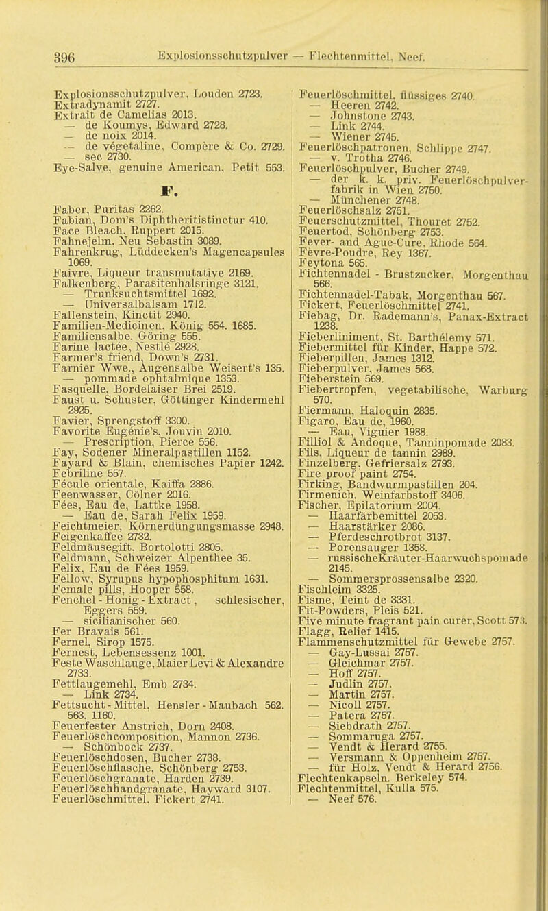 Explosionsschutzpulver, Louden 2723. Extradynainit 2727. Extrait de Camelias 2013. — de Kournys, Edward 2728. — de noix 2014. — de vegetaline, Compere & Co. 2729. — sec 2730. Eye-Salve, genuine American, Petit 553. F. Faber, Puritas 2262. Fabian, Dom's Diphtlieritistinctur 410. Face Bleach, Euppert 2015. Fahnejelm, Neu Sebastin 3089. Fahrenkrug, Lüddecken's Magencapsules 1069. Faivre, Liqueur transmutative 2169. Falkenberg, Parasitenhaisringe 3121. — Trunksuchtsmittel 1692. — (Jniversalbalsam 1712. Fallenstein, Kinctit 2940. Familien-Medicinen, König 554. 1685. Familiensalbe, Göring 555. Farine lactee, Nestle 2928. Farmer's friend. Down's 2731. Farnier Wwe., Augensalbe Weisert's 135. — pommade ophtalmique 1353. Fasquelle, Bordelaiser Brei 2519. Faust u. Schuster, Göttinger Kindermehl 2925 Favier! Sprengstoff 3300. Favorite Eugenie's, Jouvin 2010. — Prescription, Pierce 556. Fay, Sodener Mineralpastillen 1152. Fayard & Blain, chemisches Papier 1242. Febriline 557. Fecule Orientale, Kaiffa 2886. Feenwasser, Cölner 2016. Fees, Eau de, Lattke 1958. — Eau de, Sarah Felix 1959. Feichtmeier, Körnerdüngungsmasse 2948. Feigenkaffee 2732. Feldmäusegift, Bortolotti 2805. Feldmann, Schweizer Alpenthee 35. Felix, Eau de Fees 1959. Fellow, Syrupus hypophosphitum 1631. Female puls, Hooper 558. Fenchel - Honig - Extract, schlesischer, Eggers 559. — sicÜianischer 560. Fer Bravais 561. Fernel, Sirop 1575. Fernest, Lebensessenz 1001. Feste Waschlauge, Maier Levi & Alexandre 2733. Fettlaugemehl, Emb 2734. — Link 2734. Fettsucht - Mittel, Hensler - Maubach 562. 563. 1160. Feuerfester Anstrich, Dorn 2408. Feuerlöschcomposition, Mannon 2736. — Schönbock 2737. Feuerlöschdosen, Bücher 2738. Feuerlöschflasche, Schönberg 2753. Feuerlöschgranate, Harden 2739. Feuerlöschhandgranate, Hayward 3107. Feuerlöschmittel, Fickert 2741. Feuerlftschmittel, Uüssiges 2740. — Heeren 2742. — Johnstone 2743. — Link 2744. Wiener 2745. Feuerlöschpatronen, Schlippe 2747. — v. Trotha 2746. Feuerlöschpulver, Bucher 2749. — der k. k. priv. Feuerlöschpulver- fabrik in Wien 2750. — Münchener 2748. Feuerlöschsalz 2751. Feuerschutznüttel, Thouret 2752. Feuertod, Schönberg 2753. Fever- and Ague-Cure, Rhode 564. Fevre-Poudre, Rey 1367. Feytona 565. Fichtennadel - Brustzucker, Morgenthau 566. Fichtennadel-Tabak, Morgenthau 567. Fickert, Feuerlöschmittel 2741. Fiebag, Dr. Rademann's, Panax-Extract 1238. Fieberliniment, St. Bavthelemy 571. Fiebermittel für Kinder, Happe 572. Fieberpillen, James 1312. Fieberpulver, James 568. Fieberstein 569. Fiebertropfen, vegetabilische, Warburg 570. Fiermami, Haloquin 2835. Figaro, Eau de, 1960. — Eau, Viguier 1988. Filliol & Andoque, Tanninpomade 2083. Fils, Liqueur de tannin 2989. Finzelberg, Gefriersalz 2793. Fire proof paint 2754. Firking, Bandwurnipastillen 204. Firmenich, Weinfarbstoff 3406. Fischer, Epilatorium 2004. — Haarfärbemittel 2053. — Haarstärker 2086. — Pferdeschrotbrot 3137. — Porensauger 1358. — russiacheKräuter-Haarwuchspomade 2145. — Sommersprosseusalbe 2320. Fischleim 3325. Fisme, Teint de 3331. Fit-Powders, Pleis 521. Five minute fragrant pain eurer. Scott 57;*. Flagg, Belief 1415. Flammenschutzmittel für Gewebe 2757. — Gay-Lussai 2757. — Gleichmar 2757. — Hoff 2757. — Judlin 2757. — Martin 2757. — Nicoll 2757. — Patera 2757. — Siebdrath 2757. — Sommaruga 2757. — Vendt & Herard 2755. — Versmann & Oppenheim 2757. — für Holz, Vendt & Herard 2756. Flechtenkapseln. Berkeley 574. Flechtenmittel, Kulla 575. — Neef 576.