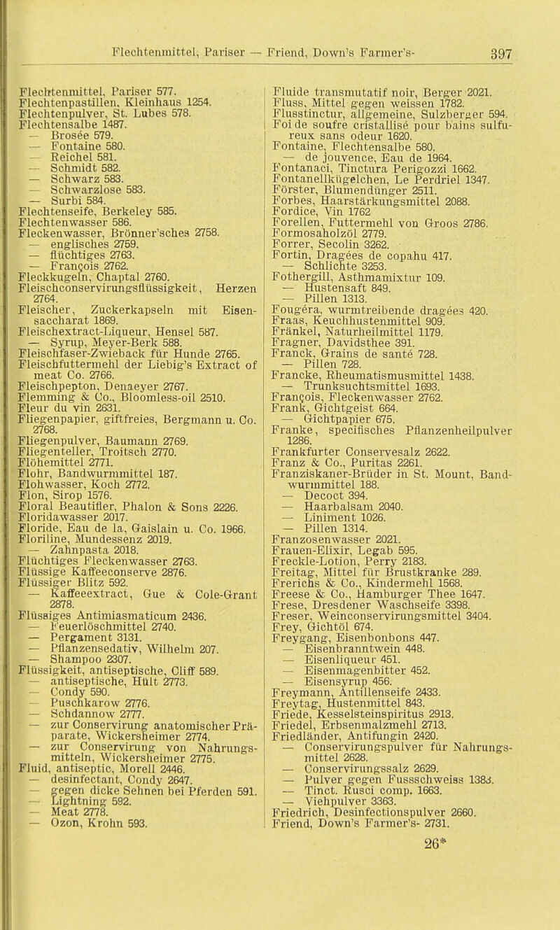 Kl.vlttenmittel, Pariser 577. Flechtenpastillen, Kleinhaus 1254. KleL'htenpulver, St. Lubes 578. Flechtensalbe 1487. — Brosee 579. — Fontaine 580. Reichel 581. — Schmidt 582. — Schwarz 583. — Schwarzlose 583. — Surbi 584. Flechtenseife, Berkeley 585. Flechtenwasser 586. Fleckenwasser, Brönner'sches 2758. — englisches 2759. — flüchtiges 2763. — Francois 2762. Fleckkugeln, Chaptal 2760. Fleischconservirungsflüssigkeit, Herzen 2764. Fleischer, Zuckerkapseln mit Eisen- saccharat 1869. Fleischextract-Liqueur, Hensel 587. — Syrup, Meyer-Berk 588. Fleischfaser-Zwieback für Hunde 2765. Fleischfuttermehl der Liebig's Extract of meat Co. 2766. Fleischpepton, Denaeyer 2767. Flemming & Co., Bloomless-oil 2510. Fleur du vin 2631. Fliegenpapier, giftfreies, Bergmann u. Co. 2768. Fliegenpulver, Baumann 2769. Fliegenteller, Troitsch 2770. Flohemittel 2771. Flohr, Bandwurmmittel 187. Flohwasser, Koch 2772. Flon, Sirop 1576. Floral Beautifler, Phalon & Sons 2226. Floridawasser 2017. Floride, Eau de la, Gaislain u. Co. 1966. Floriline, Mundessenz 2019. — Zahnpasta 2018. Flüchtiges Fleckenwasser 2763. Flüssige Kaffeeconserve 2876. Flüssige f Blitz 592. — Kaffeeextract, Gue & Cole-Grant 2878. Flüssiges Antimiasmaticum 2436. — Feuerlöschmittel 2740. — Pergament 3131. — Pflanzensedativ, Wilhelm 207. — Shampoo 2307. Flüssigkeit, antiseptische, Cliff* 589. - antiseptische, Hült 2773. — Condy 590. Puschkarow 2776. — Schdannow 2777. — zur Conservirung anatomischer Prä- parate, Wickersheimer 2774. — zur Conservirung von Nahrungs- mitteln, Wickersheimer 2775. Fluid, antiseptic, Morell 2446. — desinfectant, Condy 2647. gegen dicke Sehnen bei Pferden 591. — Lightning 592. I — Meat 2778. — Ozon, Krohn 593. Fluide transmutatif noir, Berger 2021. Fluss, Mittel gegen weissen 1782. Flusstinctur, allgemeine, Sulzher»er 594. Foide soufre cristallise pour bains sulfu- reux sans odeur 1620. Fontainej Flechtensalbe 580. — de jouvence, Eau de 1964. Fontanaci, Tinctura Perigozzi 1662. Fontanellkiigelchen, Le Perdriel 1347. Förster, Blumendünger 2511. Forbes, Haarstärkungsmittel 2088. Fordice, Vin 1762 Forellen, Futtermehl von Groos 2786. Formosaholzöl 2779. Forrer, Secolin 3262. Fortin, Dragees de copahu 417. — Schlichte 3253. Fothergill, Asthmamixtur 109. — Hustensaft 849. — PUlen 1313. Fougera, wurmtreibende dragees 420. Fraas, Keuchhustenmittel 909. Frankel, Naturheilmittel 1179. Fragner, Davidsthee 391. Franck, Grains de sante 728. — Pillen 728. Francke, Rheumatismusmittel 1438. — Trunksuchtsmittel 1693. Francois, Fleckenwasser 2762. Frank, Gichtgeist 664. — Gichtpapier 675. Franke, specifisches Pflanzenheilpulver 1286. Frankfurter Conservesalz 2622. Franz & Co., Puritas 2261. Franziskaner-Brüder in St. Mount, Band- wurmmittel 188. — Decoct 394. — Haarbalsam 2040. — Liniment 1026. — Pillen 1314. Franzosenwasser 2021. Frauen-Elixir, Legab 595. Freckle-Lotion, Perry 2183. Freitag, Mittel für Brustkranke 289. Frerichs & Co., Kindermehl 1568. Freese & Co., Hamburger Thee 1647. Frese, Dresdener Waschseife 3398. Freser, Weinconservirungsmittel 3404. Frey, Gichtöl 674. Freygang, Eisenbonbons 447. — Eisenbranntwein 448. — Eisenliqueur 451. — Eisenmagenbitter 452. — Eisensyrup 456. Freymann, Antillenseife 2433. Freytag, Hustenmittel 843. Friede, Kesselsteinspiritus 2913. Friede!, Erbsenmalzmehl 2713. Friedländer, Antifungin 2420. — Conservirungspulver für Nahrungs- mittel 2628. — Conservirungssalz 2629. — Pulver gegen Fussschweiss 138vi. — Tinct. Rusci comp. 1663. — Viehpulver 3363. Friedrich, Desinfectionspulver 2660. Friend, Down's Farmer's- 2731. 26*