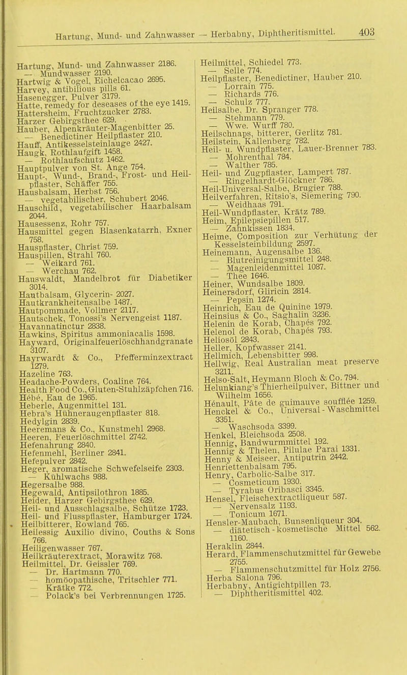 Harum;;'. Mund- und Zalmwasser Härtung, Mund- und Zalmwasser 2186. — Mundwasser 2190. Hartwig & Vogel, Eichelcacao 2695. Harvey, antibilious pills 61. Haseuegger, Pulver 3179. Hatte, remedy for deseases ot the eye 1419. Hattersheim, Fruchtzucker 2783. Harzer Gebirgsthee 629. . Hauber. Alpenkräuter-Magenbitter 25. — Benedictiner Heilpflaster 210. Hauff, Antikesselsteinlauge 2427. Haugk. Rothlaufgift 1458. — Rothlaufschutz 1462. Hauptpulver von St. Ange 754. Haupt-, Wund-, Brand-, Frost- und Heil- pflaster, Schäffer 755. Hausbalsam, Herbst 756. — vegetabilischer, Schubert 2046. HauschiFd, vegetabilischer Haarbalsam 2044. Hausessenz, Rohr 757. Hausmittel gegen Blasenkatarrh, Exner 758. Hauspflaster, Christ 759. Hauspillen, Strahl 760. — Weikard 761. — Werchau 762. Hauswaldt, Mandelbrot für Diabetiker 3014. Hautbalsam, Glycerin- 2027. Hautkrankheitensalbe 1487. Hautpommade, Vollmer 2117. Hautschek, Tonossi's Nervengeist 1187. Havannatinctur 2838. Hawkins, Spiritus ammoniacalis 1598. Hayward, Originalfeuerlöschhandgranate 3107. Hayrwardt & Co., Pfefferminzextract 1279. Hazeline 763. Headache-Powders, Coaline 764. Health Food Co., Gluten-Stuhlzäpfchen 716. Hebe, Eau de 1965. Heberle, Augenmittel 131. Hebra's Hühneraugenpflaster 818. Hedylgin 2839. Heeremans & Co., Kunstmehl 2968. Heeren, Feuerlöschmittel 2742. Hefenahrung 2840. Hefenmehl, Berliner 2841. Hefepulver 2842. Heger, aromatische Schwefelseife 2303. — Kühlwachs 988. Hegersalbe 988. Hegewald, Antipsilothron 1885. Heider, Harzer Gebirgsthee 629. Heil- und Ausschlagsalbe, Schütze 1723. Heil- und Flusspflaster, Hamburger 1724. . Heilbitterer, Rowland 765. Heilessig Auxilio divino, Couths & Sons 766. Heiligenwasser 767. Heilkräuterextract, Morawitz 768. Heilmittel, Dr. Geissler 769. — Dr. Hartmann 770. homöopathische, Tritschler 771. Krätke 772. Polack's bei Verbrennungen 1725. Heilmittel, Schicdel 773. — Seile 774. Heilpflaster, Benedictiner, Hauber 210. — Lorrain 775. — Richards 776. — Schulz 777. Heilsalbe, Dr. Spranger 778. — Stehmann 779. — Wwe. Wurff 780. Heilschnaps, bitterer, Gerlitz 781. Heilstein, Kallenberg 782. Heil- u. Wundpflaster, Lauer-Brenner 783. — Mohrenthal 784. — Walther 785. Heil- und Zugpflaster, Lampert 787. — Ringelhardt-Glöckner 786. Heil-Üniversal-Salbe, Brugier 788. Heilverfahren, Ritsio's, Siemering 790. — Weidhaas 791. Heil-Wundpflaster. Krätz 789. Heim, Epilepsiepillen 517. — Zahnkissen 1834. Heime, Composition zur Verhütung der Kesselsteinbildung 2597. Heinemann, Augensalbe 136. — Blutreinigungsmittel 248. — Magenleidenmittel 1087. — Thee 1646. Heiner, Wundsalbe 1809. Heinersdorf, Gliricin 2814. — Pepsin 1274. Heinrich, Eau de Quinine 1979. Heinsius & Co., Saghalin 3236. Helenin de Korab, Chapes 792. Helenol de Korab, Chapes 793. Heliosöl 2843. Heller, Kopfwasser 2141. Hellmich, Lebensbitter 998. Hellwig, Real Australian nieat preserve 3211. Helso-Salt, Heymann Bloch & Co. 794. Helunkiang's Thierheilpulver, Bittner und Wilhelm 1656. , Henault, Pate de gunnauve soufflee 1259. Henckel & Co., Universal - Waschmittel 3351. — Waschsoda 3399. Henkel, Bleichsoda 2508. Hennig, Bandwurmmittel 192. Hennig & Thelen, Pilulae Parai 1331. Henny & Meiseer, Antiputrin 2442. Henriettenbalsam 795. Henry, Carbolic-Salbe 317. — Cosmeticum 1930. — Tyrabus Oribasci 3345. Hensel, Fleischextractliqueur 587. — Nervensalz 1193. — Tonicum 1671. Hensler-Maubach, Bunsenhqueur 304. — diätetisch-kosmetische Mittel 562. 1160. Heraklin 2844. Herard, Flammenschutzmittel für Gewebe 2755. — Flammenschutzmittel für Holz 2756. Herba Salona 796. Herbabny, Antigichtpillen 73. — Diphtheritismittel 402.