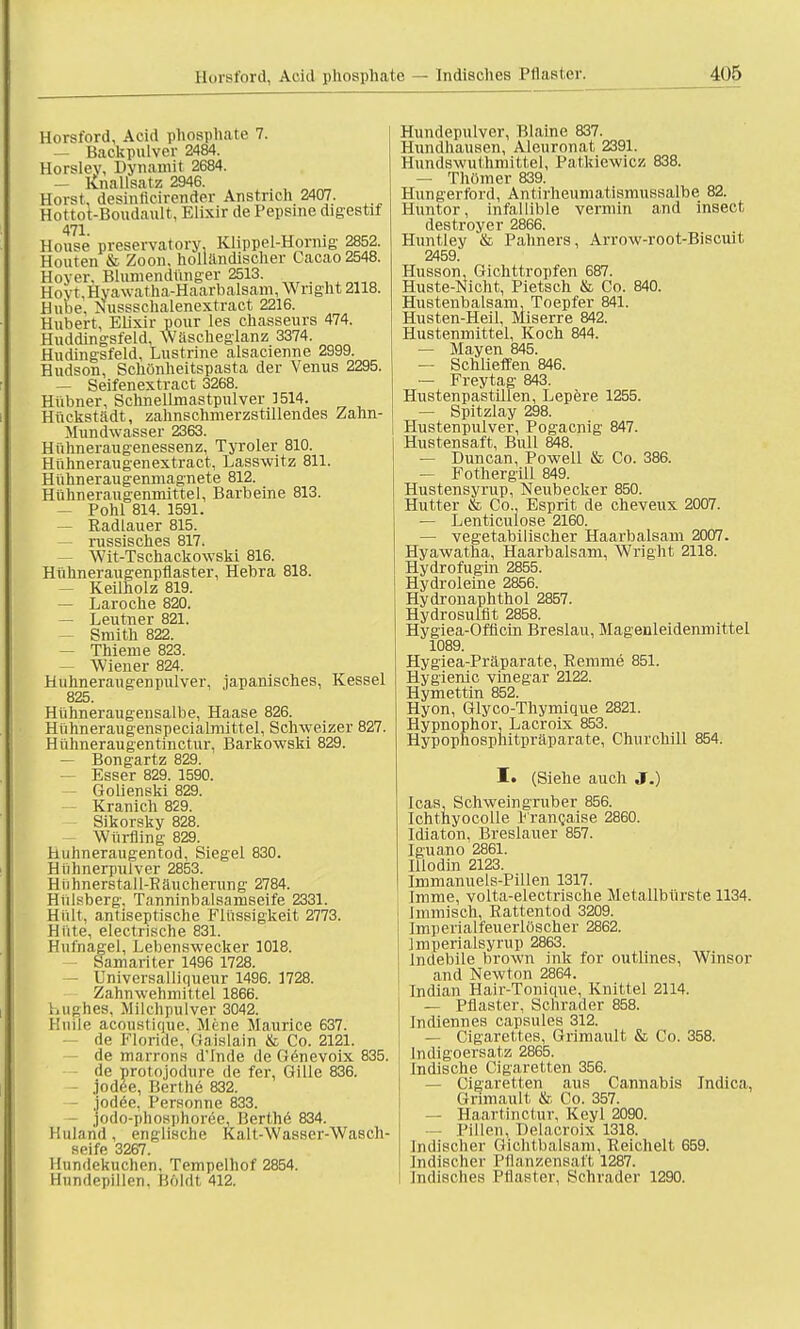 Horsford, Aeid phosphate 7. — Backpulver 2484. Horsley, Dynamit 2684. — Knallsatz 2946. Horst, desinlicirender Anstrich 2407. Hottot-Boudault, Elixir de Pepsine digestif 471. House preservatory. Klippel-Hormg 2852. Houten & Zoon, holländischer Cacao 2548. Hoyer, Blumendünger 2513. Hoyr.Hvawatha-Haarbalsarn,Wright 2118. Hube. Nussschalenextract 2216. Hubert, Elixir pour les chasseurs 474. Huddingsfeld, Wäscheglanz 3374. Hudingsfeld, Lustrine alsacienne 2999. Hudson, Schönheitspasta der Venus 2295. — Seifenextract 3268. Hübner, Schnellmastpulver 1514. Hückstädt, zahnschmerzstillendes Zahn- Mundwasser 2363. Hühneraugenessenz, Tyroler 810. Hühneraugenextract, Lasswitz 811. Hühneraugenmagnete 812. Hühneraugemnittel, Barheine 813. — Pohl 814. 1591. — Radlauer 815. — russisches 817. Wit-Tschackowski 816. Hühneraugenpflaster, Hebra 818. — Keilholz 819. — Laroche 820. — Leutner 821. — Smith 822. — Thieme 823. Wiener 824. Huhneraugenpulver, japanisches, Kessel 825. Hühneraugensalbe, Haase 826. Hühneraugenspecialmittel, Schweizer 827. Hühneraugentinctur, Barkowski 829. — Bongartz 829. — Esser 829. 1590. Golienski 829. Kranich 829. Sikorsky 828. Würfling 829. Hühneraugentod, Siegel 830. Hühnerpuiver 2853. Hiihnerstall-Räucheriing 2784. Hülsberg. Tanninbalsamseife 2331. Hiilt, antiseptische Flüssigkeit 2773. Hüte, electrische 831. Hufnagel, Lebenswecker 1018. Samariter 1496 1728. — Universalliqueur 1496. 1728. Zahnwehmittel 1866. s.ughes. Milchpulver 3042. Huile acoustique, Mene Maurice 637. de Floride., Gaislain & Co. 2121. de marrons d'Inde de Genevoix 835. de protojodure de fer, Gille 836. - jodee, Berthe 832. — jodee, Personne 833. ■ jodo-phospnoree, Berthe 834. Unland, englische Kalt-Wasser-Wasch- seife 3267. Hundekuchen, Tempelhof 2854. Hundepillen. Köldt 412. Hundepulver, Blaine 837. Hundhausen, Aleuronat 2391. Hundswuthmittel, Patkiewicz 838. — Thömer 839. Hungerford, Antirheumatismussalbe 82. Huntor, infallible vermin and insect, destroyer 2866. Huntley & Pahners, Arrow-root-Biscuit 2459. Husson, Gichttropfen 687. Huste-Nicht, Pietsch & Co. 840. Hustenbalsam, Toepfer 841. Husten-Heil, Miserre 842. Hustenmittel, Koch 844. — Mayen 845. — Schlieffen 846. — Freytag 843. Hustenpastillen, Lepere 1255. — Spitzlay 298. Hustenpulver, Pogacnig 847. Hustensaft, Bull 848. — Duncan, Powell & Co. 386. — Fothergiil 849. Hustensyrup, Neubecker 850. Hutter & Co., Esprit de cheveux 2007. — Lenticulose 2160. — vegetabilischer Haarbalsam 2007. Hyawatha, Haarbalsam, Wright 2118. Hydrofugin 2855. Hydroleine 2856. Hydronaphthol 2857. Hydrosulfit 2858. Hygiea-Officin Breslau, Magenleidenmittel 1089. Hygiea-Präparate, Remme 851. Hygienic vinegar 2122. Hymettin 852. Hyon, Glyco-Thymique 2821. Hypnophor, Lacroix 853. Hypophospliitpräparate, Churchill 854. I» (Siehe auch J.) Icas, Schweingruber 856. Ichthyocolle 1^'ranQaise 2860. Idiaton, Breslauer 857. Iguano 2861. Illodin 2123. Immanuels-Pillen 1317. Imme, volta-electrische Metallbürste 1134. Immisch, Rattentod 3209. Imperialfeuerlöscher 2862. Imperialsyrup 2863. Indebile brown ink for outlines, Winsor and Newton 2864. Indian Hair-Tonique, Knittel 2114. — Pflaster, Schräder 858. Indiennes capsules 312. — Cigarettes, Grimault & Co. 358. Indigoersatz 2865. Indische Cigaretten 356. — Cigaretten aus Cannabis Jndica, Grimault & Co. 357. — Haartinctur, Keyl 2090. — Pillen, Delacroix 1318. Indischer Gichtbalsam, Reichelt 659. Indischer Pflanzensaft 1287. Indisches Pflaster, Schräder 1290.