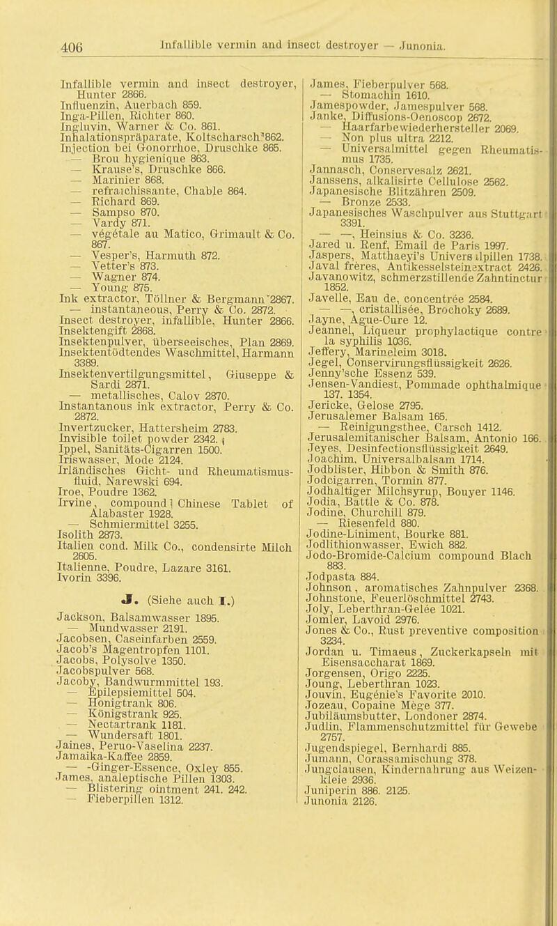 Infallible vermin and insect, destroyer, II unter 2866. Cnfluenzin, Auerbach 859. Inga-Pillen, Ricliter 860. [ngluvin, Warner & Co. 861. Iufialationspräparate, Koltscharsch?862. tnjection bei Gonorrhoe, Druschke 865. — Brou hygienique 863. Krause's, Druschke 866. — Marinier 868. — refraichissante, Chable 864. — Richard 869. — Sampso 870. Vardy 871. vegetale au Matico, Griniault & Co. 867. — Vesper's, Harmuth 872. Vetter's 873. — Wagner 874. — Young 875. Ink extractor, Töüner & Bergmann'2867. — instantaneous, Perry & Co. 2872. Insect destroyer, infallible, Hunter 2866. Insektengift 2868. Insektenpulver, überseeisches, Plan 2869. InsektentOdtendes Waschmittel, Harmann 3389. Insektenvertilgungsmittel, Giuseppe & Sarai 2871. — metallisches, Calov 2870. Instantanous ink extractor, Perry & Co. 2872. Invertzucker, Hattersheim 2783. Invisible toilet powder 2342. j Ippel, Sanitäts-Cigarren 1500. Iriswasser, Mode 2124. Irländisches Gicht- und Rheiunatismus- fluid, Narewski 694. Iroe, Poudre 1362. Irvine, Compound] Chinese Tablet of Alabaster 1928. — Schmiermittel 3255. Isolith 2873. Italien cond. Milk Co., condensirte Milch 2605. Italienne, Poudre, Lazare 3161. Ivorin 3396. «I. (Siehe auch I.) Jackson, Balsamwasser 1895. — Mundwasser 2191. Jacobsen, Caseinfarben 2559. Jacob's Magentropfen 1101. Jacobs, Polysolve 1350. Jacobspulver 568. Jacoby, Bandwurmmittel 193. Epilepsiemittel 504. — Honigtrank 806. — Königstrank 925. — Nectartrank 1181. — Wundersaft 1801. Jaines, Peruo-Vaselina 2237. Jamaika-Kaffee 2859. — -Ginger-Essence, Oxley 855. James, analeptische Pillen 1303. — Blistering ointment 241. 242. Fieberpillen 1312. James, Fieberpulver 568. — Stomacbin 1610. Jamespowder, Jamespulver 568. Janke Dilfusions-Oenoscop 2672. Haarfarbewiederhersteller 2069. Non plus ultra 2212. — Universalmittel gegen Rheumati« mus 1735. Jannasch, Conservesalz 2621. Janssens, alkalisirte Cellulose 2562. Japanesische Blitzähren 2509. — Bronze 2533. Japanesisches Waschpulver aus Stuttgart 3391. — —, Heinsius & Co. 3236. Jared u. Renf. Email de Paris 1997. Jaspers, Matthaeyi's Univers ilpillen 1738 Javal freres, Antikesselsteinaxtract 2426 Javanowitz, schmerzstillende Zahntinctur 1852. Javelle, Eau de, concentree 2584. — —, cristallisee, Brochoky 2689. .layne, Ague-Cure 12. Jeannel, Liqueur prophylactique contr la Syphilis 1036. Jeffery, Marineleim 3018. Jegel, Conservirungsfliissigkeit 2626. Jenny'sche Essenz 539. Jensen-Vandiest, Pommade ophthalmique 137. 1354. Jericke, Gelose 2795. Jerusalemer Balsam 165. — Reinigungsthee, Carsch 1412. Jerusalemitanischer Balsam, Antonio 166 Jeyes, Desinfectionsflüssigkeit 2649. Joachim, Universalbalsam 1714. Jodblister, Hibbon & Smith 876. Jodcigarren, Tormin 877. Jodhaltiger Milchsyrup, Bouyer 1146. Jodia, Battie & Co. 878. Jodine, Churchill 879. — Riesenfeld 880. Jodine-Liniment, Bourke 881. Jodlithionwasser, Ewich 882. Jodo-Bromide-Calcium Compound Black 883. Jodpasta 884. Johnson, aromatisches Zahnpulver 2368 Johnstone, Feuerlöschniittel 2743. Joly, Leberthran-Gelee 1021. Jomler, Lavoid 2976. Jones & Co., Rust preventive composition 3234. Jordan u. Timaeus, Zuckerkapseln mit Eisensaccharat 1869. Jorgensen, Origo 2225. Joung, Leberthran 1023. Jouvin, Eugenie's Favorite 2010. Jozeau, Copaine Mege 377. Jubiläumsbutter, Londoner 2874. Judlin. Flaminenschutzmittel für Gewebe 2757. Jugendspiegpl, Bernhardi 885. Jumann, Corassamischung 378. Jungclausen, Kindernahrung .ins Weizen- kleie 2936. Juniperin 886. 2125. Junonia 2126.