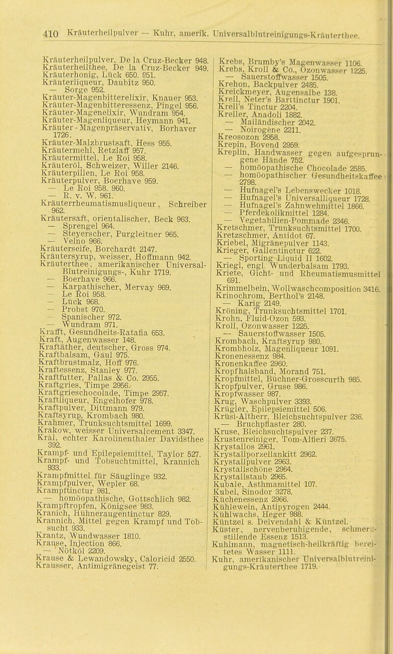 Krftuterheilpulver, De la Cruz-Bocker 948. Kräuterheilthee, De la Cruz-Becker 949. Kräuterhonig, Ltiok 650. 951. Kräuterliqueur, Daubitz 950. — Sorge. 952. Kräuter-Magenbitterelixir, Knauer 953. Kräuter-Magenbitteressenz, Pingel 956. Kräuter-Magenelixir, Wundram 954. Kräuter-Magenliqueur, Heymarm 941. Kräuter - Magenpräservativ, Borhaver 1726. Kräuter-Malzbrustsaft, Hess 955. Kräutermehl, Retzlaff 957. Kräutermittel, Le Roi 958. Kräuteröl, Schweizer, Willer 2146. Kräuterpillen, Le Roi 958. Kräuterpulver, Boerhave 959. — Le Roi 958. 960. — R. v. W. 961. Kräuterrheumatismusliqueur, Schreiber 962. Kräutersaft, orientalischer, Beck 963. — Sprengel 964. — Steyerscher, Purgleitner 965. — Velno 966. Kräuterseife, Borchardt 2147. Kräutersyrup, weisser, Hoffmann 942. Kräuterthee, amerikanischer Universal- Blutreinigungs-, Kuhr 1719. — Boerhave 966. — Karpathischer, Mervay 969. — Le Roi 958. — Lück 968. — Probst 970. — Spanischer 972. — Wundram 971. K rafft, Gesundheits-Ratafia 653. Kraft, Augenwasser 148. Kraftäther, deutscher, Gross 974. Kraftbalsam, Gaul 975. Kraftbrustmalz, Hoff 976. Kraftessenz, Stanley 977. Kraftfutter, Pallas & Co. 2955. Kraftgries, Timpe 2956. Kraftgrieschocotade, Timpe 2957. Kraftliqueur, Engelhofer 978. Kraftpulver, Dittmann 979. Kraftsyrup, Krombach 980. Krahmer, Trunksuchtsmittel 1699. Krakow, weisser Universalcement 3347. Kral, echter Karoiinenthaler Davidsthee 392. Krampf- und Epilepsiemittel, Taylor 527. Krampf- und Tobsuchtmittel, Krannich 933. Krampflnittel für Säuglinge 932. Krampfpulver, Wepler 68. Krampftinctur 981. — homöopathische, Gottschlich 982. Krampftropfen, Königsee 983. Kranich, Hühneraugentinctur 829. Krannich, Mittel gegen Krampf und Tob- sucht 933. Kxantz, Wundwasser 1810. Krause, Injection 866. - Nötköl 2209. Krause & Lewandowsky, Caloricid 2550. Krausser, Antimigränegeist 77. Krebs, Brumby's Magenwaeser 1106 Krebs, Kroll & Co., Ozonwasser 1225 — Sauerstoffwasser 1505. Krehon, Backpulver 2485. Kreickmeyer, Augensalbe 138. Krell, Neter's Barttinctur 1901. Krell's Tinctur 2204. Kreller, Anadoli 1882. — Mailändischer 2042. — Noirogene 2211. Kreosozon 2958. Krepin, Bovend 2959. Kreplin, Handwasser gegen aufgesprun- gene Hände 752. — homöopathische Chocolade 2585. — homöopathischer Gesundheitskaffee • 2798. — Hufhagel's Lebenswecker 1018. — Hufnagers Universalliqueur 1728. — Hufhagel's Zahnwehmittel 1866. — Pferdekolikmittel 1284. — Vegetabilien-Pommade 2346. Kretschmer, Trunksuchtsmittel 1700. Kretzschmer, Antidot 67. Knebel, Migränepulver 1143. Krieger, Gallestinctur 622. — Sporting Licmid Ii 1602. Kriegl, engl. Wunderbalsam 1793. Kriete, Gicht- und Rheumatismusinittel 691. Krimmelbein, Wollwaschcomposition 3416. Krinochrom, Berthol's 2148. — Karig 2149. Kröning, Trunksuchtsmittel 1701. Krohn, Fluid-Ozon 593. Kroll, Ozonwasser 1225. — Sauerstoffwasser 1505. Krombach, Kraftsyrup 980. Krombholz, Magenliqueur 1091. Kronenessenz 984. Kronenkaffee 2960. Kropfhalsband, Morand 751. Kropfmittel, Büchner-Grosscurth 985. Kropfpulver, Gi-use 986. Kropfwasser 987. Krug. Waschpulver 3393. Krügler, Epilepsiemittel 506. Krtlsi-Altherr, Bleichsuchtspulver 236. — Bruchpflaster 280. Kruse, Bleichsuchtspulver 237. Krustenreiniger, Tom-Alfieri 2675. Krystallos 2961. Krystallporzellankitt 2962. Krystallpulver 2963. Krystallschöne 2964. Krystallstaub 2965. Kubale, Asthmamittel 107. Kübel, Sinodor 3278. Küchenessenz 2966. Kühlewein, Antipyrogen 2444. Kühlwachs, Heger 988. Küntzel s. Delvendahl & Kuntzel. Küster, nervenberuhigende, sclimer>:- stillende Essenz 1513. KuliLniann, magnetisch-heilkräftig berei- tetes Wasser im. Kühr, amerikanischer Universalbintreini- gungs-Kräutefthee 1719.