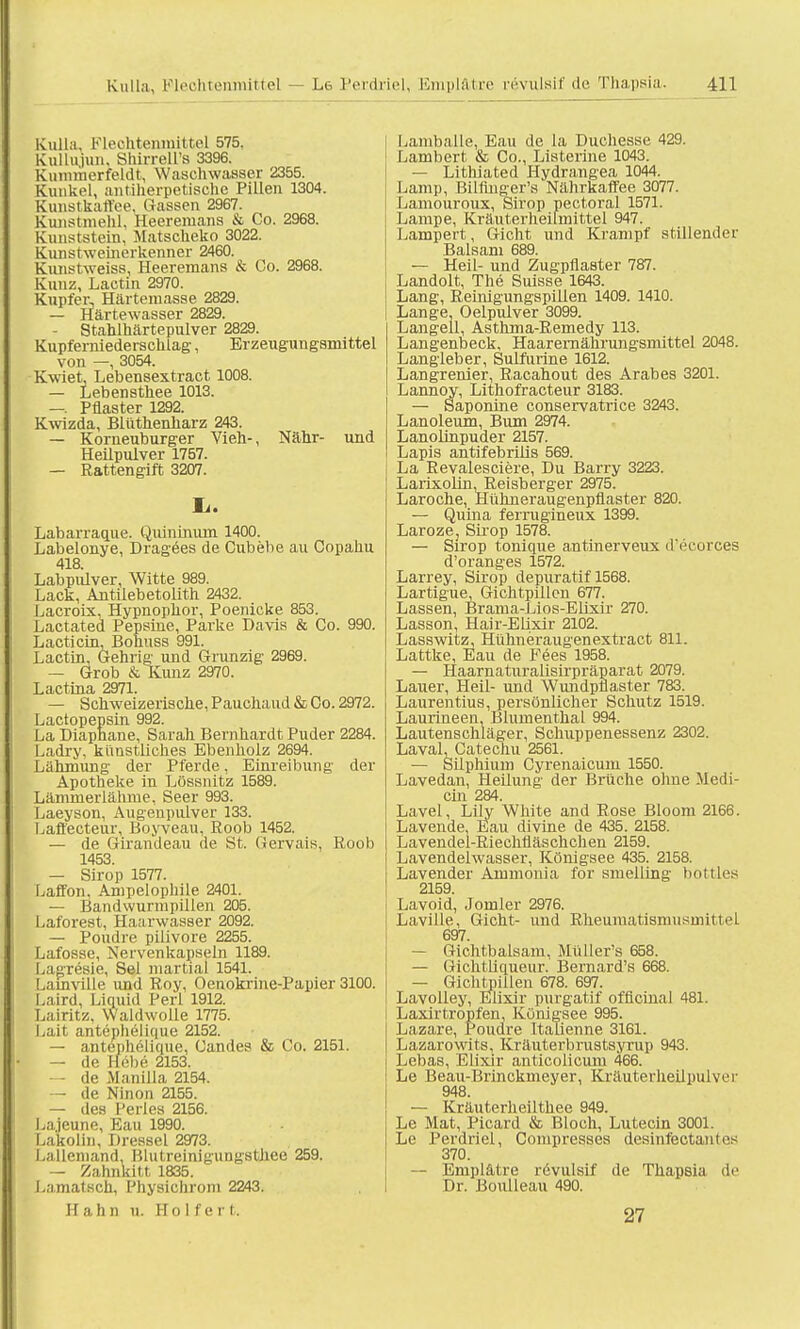 Kulla. Flechteninittel 575, Kullujun, ShirreU's 3396. Kimiiuerfeldt, Waschwasser 2355. Kunkel, antiherpetische Pillen 1304. Kunstkaffee, (lassen 2967. Kunstmehl, Heeremans & Co. 2968. Kunststein, Matsckeko 3022. Kunstweinerkenner 2460. Kunstweiss, Heeremans & Co. 2968. Kunz, Laotin 2970. Kupfer, Härtemasse 2829. — Härtewasser 2829. — Stahlhärtepiüver 2829. Kupferniederscklag, Erzeugungsmittel von —, 3054. Kwiet, Lebensextract 1008. — Lebensthee 1013. —. Pflaster 1292. Kwizda, Blüthenharz 243. — Korneuburger Vieh-, Nähr- und Heilpulver 1757. — Rattengift 3207. Ii. Labarraque. Quininiun 1400. Labelonye, Dragees de Cubebe au Copahu 418. Labpulver, Witte 989. Lack, Antilebetolith 2432. Lacroix, Hypnophor, Poenicke 853. Lactated Pepsine, Parke Davis & Co. 990. Lacticin, Bohuss 991. Lactin, Gehrig; und Grunzig 2969. — Grob & Kunz 2970. Lactina 2971. — Schweizerische, Pauchaud & Co. 2972. Lactopepsin 992. La Diaphane, Sarah Bernhardt Puder 2284. Ladry, künstliches Ebenholz 2694. Lähmung der Pferde, Einreibung der Apotheke in Lossnitz 1589. Läminerlähme, Seer 993. Laeyson, Augenpulver 133. Laffecteur, Boyveau, Eoob 1452. — de Girandeau de St. Gervais, Roob 1453. — Sirop 1577. Laffon. Ampelopliile 2401. — Bandwurmpillen 205. Laforest. Haarwasser 2092. — Poudre pilivore 2255. Lafosse, Nervenkapseln 1189. Lagresie, Sei martial 1541. Lamelle und Roy, Oenokrine-Papier 3100. I.aird. Liquid Perl 1912. Lairitz. Waldwolle 1775. Lait antephelique 2152. i — antephelique, Candes & Co. 2151. — de Hebe 2153. de Manilla 2154. — de Ninon 2155. — des Perles 2156. Lajeune, Eau 1990. Lakolin, Dresse! 2973. Lallcniand, Blutreinigungsthee 259. — Zahnkitt 1835. Lamatsch, Physichrom 2243. H a Ii ii u. Holfert. Lamballe, Eau de la Duchesse 429. Lambert & Co., Listerine 1043. — Lithiated Hydrangea 1044. Lamp, Bilflnger's Nährkaffee 3077. Lamouroux, Sirop pectoral 1571. Lampe, Kräuterheilmittel 947. Lampert, Gicht und Krampf stillender Balsam 689. — Heil- und Zugpflaster 787. Landolt, The Suisse 1643. Lang, Reinigungspillen 1409. 1410. Lange, Oelpulver 3099. | Langell, Asthma-Remedy 113. Langenbeck, Haaremährungsniittel 2048. Langleber, Sulfurine 1612. Langrenier, Racahout des Arabes 3201. Lannoy, Lithofracteur 3183. — Saponine conservatrice 3243. Lanoleum, Bum 2974. Lanolinpuder 2157. Lapis antifebrilis 569. La Revalesciere, Du Barry 3223. Larixolin, Reisberger 2975. Laroche, Hühneraugenpflaster 820. — Quina ferrugineux 1399. Laroze, Sirop 1578. — Sirop tonique antinerveux d'ecorces d'oranges 1572. Larrey, Sirop depuratif 1568. Lartigue, Gichtpillen 677. Lassen, Brama-Lios-Elixir 270. Lasson, Hair-Elixir 2102. Lasswitz, Hühneraugenextract 811. Lattke, Eau de Fees 1958. — Haarnaturalisirpräparat 2079. Lauer, Heil- und Wundpflaster 783. Laurentius, persönlicher Schutz 1519. Laurineen, Blumenthal 994. Lautenschläger, Schuppenessenz 2302. Laval, Catechu 2561. — Silphium Cyrenaicuin 1550. Lavedan, Heilung der Brüche ohne Medi- än 284. Lavel, Lily White and Rose Bloom 2166. Lavende, Eau divine de 435. 2158. Lavendel-Riechlläschchen 2159. Lavendelwasser, Königsee 435. 2158. Lavender Ammonia for smelling bottles 2159. Lavoid, Jomler 2976. Laville, Gicht- und Rheumatismusmittel 697. — Gichtbalsam, Müller's 658. — Gichtliqueur. Bernard's 668. — Gichtpillen 678. 697. Lavolley, Elixir purgatif officinal 481. Laxirtropfen, Königsee 995. Lazare, Poudre Italienne 3161. Lazarowits, Kräuterbrustsyrup 943. Lebas, Elixir anticolicum 466. Le Beau-Brinckmeyer, Kräuterheilpulver 948. — Kräuterheilthee 949. Le Mat, Picard & Bloch, Lutecin 3001. Le Perdriel, Compresses desinfectani«'s 370. — Emplätre revulsif de Thapsia de Dr. Boulleau 490. 27