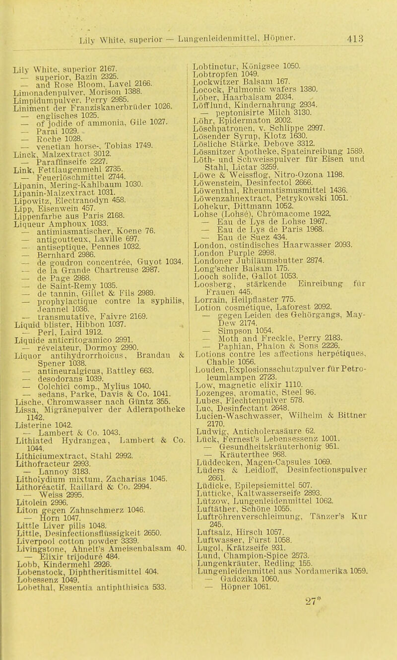 Lily White, superior — Lungenleidenmittel, Höpner. 418 Lily White, superior 2167. — superior, Bazin 2325. — and Rose Bloom. Lavel 2166. Limonadenpulver, Morison 1388. Limpidumpulver. Perry 2985. Liniment der Franziskanerbrüder 1026. — englisches 1025. — of jodide of ammonia, bile 1027. — Parai 1029. — Roche 1028. — venetian horse-, Tobias 1749. Linck, Malzext nie t 3012. — Paraffinseife 2227. Link, Fettlangenmehl 2735. — Feuerlöschmittel 2744. Lipanin, Mering-Kahlbaum 1030. Lipanin-Malzextract 1031. Lipowitz, Electranodyn 458. Lipp, Eisenwein 457. Lippenfarbe aus Paris 2168. Liqueur Amphoux 1033. — antimiasmatischer, Koene 76. — antigoutteux, Laville 697. — antiseptique, Pennes 1032. — Bernhard 2986. — de goudron concentree, Guyot 1034. — de la Grande Chartreuse 2987. — de Page 2988. — de Saint-Remy 1035. — de tannin, GilLet & Fils 2989. — prophylactique contre la Syphilis, Jeannel 1036. — transmutative, Faivre 2169. Liquid blister, Hibbon 1037. — Perl, Laird 1912. Liquide anticritogamico 2991. — revelateur, Dormoy 2990. Liquor antihydrorrhoicus, Brandau & Spener 1038. — antineuralgicus, Battley 663. — desodorans 1039. — Colchici comp., Mylius 1040. — sedans, Parke, Davis & Co. 1041. Lische, Chromwasser nach Güntz 355. Lissa, Migränepulver der Adlerapotheke 1142. Listerine 1042. — Lambert & Co. 1043. Lithiated Hydrangea, Lambert & Co. 1044. Lithiciumextract, Stahl 2992. Lithofracteur 2993. — Lannoy 3183. Litholydium mixtum, Zacharias 1045. Lithoreactif. Raillard & Co. 2994. — Weiss 2995. Litolein 2996. Liton gegen Zahnschmerz 1046. — Horn 1047. Little Liver pills 1048. Little, Desinfectionsflüssigkeit 2650. Liverpool cotton powder 3339. Livingstone, Ahnelt's Ameisenbalsam 40. — Elixir trijodure 484. Lobb, Kindermehl 2926. Lobenstock, Diphtheritismittel 404. Lobessenz 1049. Lobethal. Essentia antipbthialca 533. Lobtinctur, Künigsee 1050. Lobtropfen 1049. Lockwitzer Balsam 167. Locock, Piilmonic wafers 1380. Lüber, Haarbalsam 2034. Löfflund, Kindernahrung 2934. — peptonisirte Milch 3130. Lohr, Epidermaton 2002. Lösclipatronen, v. Schlippe 2997. Lösender Syrup, Klotz 1630. Lösliche Stärke, Debove 3312. Lössnitzer Apotheke, Spateinreibung 1589. Löth- und Schweisspiüver für Eisen und Stahl, Lictar 3259. Löwe & Weissflog, Nitro-Ozona 1198. Löwenstein, Desinfectol 2666. Löwenthal, Rheumatismusmittel 1436. Löwenzahnextract, Petrykowski 1051. Lohekur, Dittmann 1052. Lohse (Lohse), Chrömacome 1922. — Eau de Lys de Lohse 1967. — Eau de Lys de Paris 1968. — Eau de Suez 434. London, ostindisches Haarwasser 2093. London Purple 2998. Londoner Juhiläumsbutter 2874. Long'scher Balsam 175. Looch solide, Gallot 1053. Loosberg, stärkende Einreibung für Frauen 445. Lorram, Heilpflaster 775. Lotion cosmetique, Laforest 2092. — gegen Leiden des Gehörgangs, May- Dew 2174. — Simpson 1054. — Moth and Fredde, Perry 2183. — Paphian, Phalon & Sons 2226. Lotions contre les affections herpetiques. Chable 1056. Louden, Explosionsschutzpulver für Petro- leumlampen 2723. Low, magnetic elixir 1110. Lozenges, aromatic, Steel 96. Lubes, Flechtenpulver 578. Luc, Desinfectant 2648. Lucien-Waschwasser, Wilhelm & Bittnei 2170. Ludwig, Anticholerasäure 62. Lück, Fernest's Lebensessenz 1001. — Gesundheitskräuterhonig 951. — Kräuterthee 968. Lüddecken, Magen-Capsules 1069. Lüders & Leidloff, Desinfectionspulver 2661. Lüdicke. Epilepsiemittel 507. Lütticke, Kalt wasserseife 2893. Lützow, Lungenleidenmittel 1062. Luftäther, Schöne 1055. Luftrührenverschleimung, Tänzer's Kur 245. Luftsalz, Hirsch 1057. Luftwasser, Fürst 1058. Lugol, Krätzseife 931. Lund, Champion-Spice 2573. Lungenkräuter, Redling 155. Lungenleidenmittel aus Nordamerika 1059 — Gadczika 1060. — Höpner 1061.