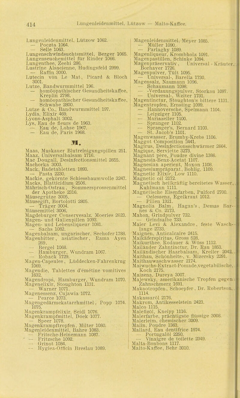 Lungenleidenmittel, Ltitzow 1062. — Poozta 1064. Seile 1063. Lungensehwindsuchtsmittel, Berg-er 1065. Lungenseuoliemittel für Binder 1066. Lungenthee, Zeelii 286. Lustrine Alsacienne, Hudingsfeld 2999. — Raffln 3000. Lutecin von Le Mal. Picard & Bloch 3001. Lutze, Bandwnrminittel 196. — homöopathischer Gesundheitskaffee, Kreplin 2798. — homöopathischer Gesundheitskaffee, Schwabe 2800. Lutze & Co., Bandwurmmittel 197. Lydia, Elixir 469. Lyons-Asphalt 3002. Lys, Eau de fleurs de 1963. — Eau de, Lohse 1967. — Eau de, Paris 1968. M. Maas, Muskauer Blutreinigungspillen 251. Maaz, Universalbalsam 1716. Mac Dougall, Desinfectionsmittel 2655. Machorka 3003. Mack, Badetabletten 1893. — Pasta 2230. Mackie, gekörnte Schiessbaumwolle 3247. Macks, Blatticidium 2506. Mährisch-Ostrau, Sommersprossenmittel der Apotheke 2316. Mäusegrütze 3005. Mäusegift, Bortolotti 2805. — Träger 3004. Mäusemittel 3006. Magdeburger Conservesalz. Moeries 2623. Magen- und Gallenpillen 1093. Magen- und Lebensliqueur 1081. — Sachs 1082. Magenbalsam, ungarischer. Seehofer 1788. Magenbitter, asiatischer, Rama Ayen 269. — Bergel 1068. — Hamburger, Wundram 1067. - Roback 1729. M a gen-Capsules, Lüddecken-Fahren krug 1069. Magendie, Tablettes d'emetine vomitives 1632. Magendrops, Hamburger, Wundram 1070. Magenelixir, Stoughton 1131. — Warner 1071. Magenessenz, Cujawia 1072. — Pearce 1073. Magengedärmekatarrhmittel. Popp 1074. 1075. Magenkrampfelixir, Seidl 1076. Mag-enkrampfmittel, Doek 1077. — Speer 1078. Magenkrampftropferi'. Milter 1080. Magenleidenmittel, Bahre 1083. — Fritsche-Heinemänn 1087. ' — Fritzscke 1092. — Orinot 1084. Hygiea-Offlcin Breslau 1089. MagenleidenmitteL Meyer 1085. — Müller 1090. — Parlaghy 1089. Magenliqueur, Kroinbholz 1091. Magenpastillen, Schinke 1094. Magenpräservativ . Universal - Kräuter. Borhaver 1726. Magen milver, Tült 1095. — Universal-, Barella 1730. Magensalz, Naumann 1096. — Schaumann 1098. — -Verdauungsimlver. Storkati 1097. — Universal-. Welter 1731. Magentinctur, Stoughton's bittere 1131. Magentropfen, Ernsting- 1099. — Hannoversche, Speimann 1104. — Leipziger 1105. — Mariazeller 1100. — Spranger 1102. — Spranger's. Bernanl 1103. — St. Jacob's 1101. Magenwasser, Brumby-Krebs 1106. Maggot Composition 2441. Magirus, Desinfectionsschwärmer 2664. Magique, Serviette 3273. Magnant pere, Poudre divine 1386. Magnesia-Benz-Acetat 1107. Magnesian aperient, Moxon 1108. Magnesiumpräparat. Bohlig. 1109. Magnetic Elixir, Low 1110. Magnetic oil 2172. Magnetisch heilkräftig bereitetes Wasser, Kuhlmann 1111. Magnetische Eisenfarben, Pulford 2700. — Oelessenz, Egelkraut 1012. — Pillen 1321. Magnolia Balm. Hagaivs. Demas Mai- nes & Co. 2173. Mahon, Grindpulver 732. — Grindsalbe 733. Maier Levi & Alexandre, feste Wasch-- lauge 2733. Maignen, Anticalcaire 2415. Maikäferspiritus, Gross 528. Maikurthee. Eodauer Wöss 1112. Mailänder Zahntinctur, Dr. Rau 1853. M^ailändischer Haarbalsam, Kreller 2042. Maithau, Schünheits-, v. Mizersky 2291. Maithauwaschwasser 2174. Maiwuchs-Extract-Pomade.vegetaliilische. Koch 2175. Maizena, Dureya 3007. Majewsky, amerikanische Tropfen gegen i Zahnschmerz 1691. Makaotropfen. Schoepfer. Dr. Robertson.. 1114. Makassaröl 2176. Makroiii, Antikesseistein 2423. Malco 1115. Maletizol. Kneipp 1116. Malerfarbe, prächtigste flüssige 3008. Malerleim, chemischer 3009. Malin. Poudre 1363. Mallard, Eau dentifrice 1974. — Portugalöl 2250. — Vinaigre de toilette 2349. Malta-Bonbons ni7. Malto-Kaffee, Hehr 3010.
