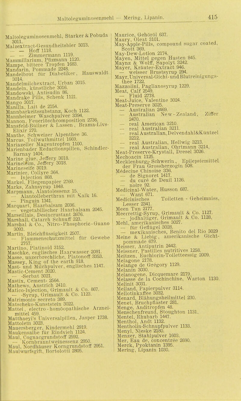 Maltoleguininosenjneh] Mering, Lipanin. SlaltoleguminosenmeM, Starker & Pohuda 3011. Malzext raet-Gesundheitsbier 3013. k. _ _ Hoff 1118. — — Zimmermann 1119. Mammillarium, Ptizmann 1120. Mampe, bittere Tropfen 1683. Mandarin. Pommade 2248. Mandelbrot für Diabetiker, Hauswaldt 3014. Maiidelniilehextract, Urban 3015. Mandeln, kunstliche 3016. Mandowski. Antisudin 86. Mandrake Pills, Schenk 1121. Mango 3017. Manflla, Lait de 2154. Mannbarkeitssubstanz, Koch 1122. Mannheimer Waschpulver 3394. Mannon. Feuerlöschcomposition 2736. Mansfeld-Büllner Sc Lassen, Brama-Livs- ElLxir 270. Manthe. Schweizer Alpenthee 36. Marcus. Tollwutlirnittel 1669. Mariazeller Magentropfen 1100. Marienbader Reductionspillen, bchmdler- Barnay 1404. Marine glue, .leffery 3018. Marineleim, Jeffery 3018. Marineseife 3019. Marinier, Collyre 364. — Injection 868. Markel.' Fliesenpapier 2769. Marks, Zahnsyrup 1848. Marpmann. Alantoiessenz 15. — Alantolleberthran mit Kalk 16. — Pinguin 1341. Marquart, Haarbalsam 2036. — vegetabilischer Haarbalsam 2045. Marseillais, Desincrustant 2676. Marshall, Catarrh Sehn uff 323. Marshai & Co., Nitro -Phosphoric- Guano 3093. Martin. Bleichflüssigkeit 2507. — Flammenschutzmittel für Gewebe 2757. Martino, Platinoid 3152. Maschke, englisches Haarwasser 2091. Masse, unzerbrechliche, Piatonoff 3353. Massey, King of the earth 918. Mast- und Milchpulver, englisches 1147. Mastic-Cement 3020. — -Serbat 3021. Mastix, Cement- 2564. Mathews. Anstrich 2410. Maiiro-lnjection. Grünau!! & Co. 867. — -Syrup, Grimault & Co. 1123. Malrimönio secreto 389. Matscheko-Kunststein 3022. Mattei, electro-homöopathische Arznei- mittel 459. Matthaeyi's üniversalpiLlen, Jasper 1738. Mattoletn 3023. Mauersberger, Kindermehl 2919. Maukensalbe für Kindvieh 1124. Maul, Cognacgrundstoff 2592. — Kornbranntweinessenz 2950. Maul. Nordhäuser Korngrundstoff 2951. Maulwurftgift, Bortolotti 2805. Maurice, Gehörül 637. Maury, Oleat 3101. Mav-Apple-Pills, Compound sugar eoated. Scott 369. May-Dew-Lotion 2174. Mayen, Mittel gegen Husten 845. Maynz & Wolff, Sapolyt, 3242. Mayer, Kräuter-Extract 946. — weisser Brustsyrup 294. Mayr,Universal-Gicht-und Blut reinignngs- thee 1722. Mazzolini, Paglianosyrup 1229. Meat, Calf 2549. — Fluid 2778. Meat-Juice, Valentine 3024. Meat-Preserve 3025. — Australian 2469. — Australian New - ZeaLuid, Ziffer 2470. — real American 3210. — real Australian 3211. — realAustralian,Delvendahl&Küntzel 3212. — real Australian, Hellwig 3213. — real Australian, Ohrtmann 3214, Meat-Preserve-Krystall, Dresel 3026. Mechoacin 1125. Mecklenburgs- Schwerin, Epilepsieini ttel der Frau Grosaherzogin 508. Medecine Chinoise 336.  — de Signoret 1417. — du eure de Deuil 1126. — noire 92. Medicinal-Water, Husson 687. — Want 671. Medicinisches Toiletten - Geheimmss, Lesser 2341. Meen Tun 2177. n Meerrettig-Syrup, Grimault & Co. 1127. — jodhaltiger, Grimault & Co. 1128, Mehl, amerikanisches 3027. — für Geflügel 3028. — mexikanisches, Benito del Rio 3029 Meine & Liebig, amerikanische Gicht- pommade 679. Meisser, Antiputrin 2442. Meissner, Pastilles nutritives 1258. Meitzen, Euchlorin-Toiletteessig 2009. Melagone 2178. Melange de Gregory 1129. Melanin 3030. Melanogene. Dicquemare 2179. Melasse de la Cochinchine, Warton 1130. Melinit 3031. Melland, Papierpulver 3114. Mellotinkaffee 3032. Menard, Blähungsheilmittel 230. Menet, Bruchpflaster 281. Menge, Anditropfen 48. Menschenfreund, Stoughton 1131. Mentel, Rhubarb 1447. Menthol, Andt 1132. Mentholm-Schnupfpulver 1133. Menyl, Nieske 2180. Menzel-, Stahlpulver 1603. Mer, Eau de, concentree 2690. Merck, Pyoktanin 1395. Mering, Lipanin 1030.