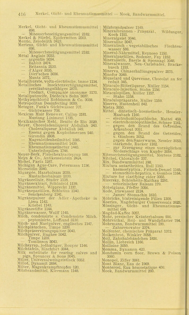 Merkel, Gicht- und Rheumatisniusmittel 698. — Mitesserbeseitiaiingsmittel 2182. Merkel & Stiefel, Epidermiton 2003. Merric, Zeiodelitb 3423. Mertens, Gicht- und Rheumatismusmittel 698. — Mtesserbeseitigungsmittel 2182. Metal Anglais 3033. — argentin 3034. — Babbit 2474. — Britannia 2530. — d'Alger 3035. — Dörr'sches 3036. Müntz 5071. Metallbürste, volta-electrische, Imme 1134. Metallisches Insektenvertilgungsmittel, zerstäubungsfähiges 2870. — Product, Compagnie anonyme 3170. Metallputzseife, Diedeck's Sohn 3037. Methyienchlorid Robbinson & Co. 3038. Metropolitan Desinfectmg 3039. Metzger, Funk's Gichtwasser 707. — Gichtwasser 708. Mexican Mair Renewer. Callup 2181. — Mustang Liniment 1135. Mexikanisches Mehl. Benito de Rio 3029. Meyer, Chocoladenliqueur Abdallah 343. — Choleraliqueur Abdallah 349. — Essenz gegen Koptschmerzen 540. — Girondin 2808. — Magenleidenheilmittel 1085. — Rheumatismusmittel 1439. — Rheumatismustinctur 1445. Unterleibspillen 1746. Meyer-Berk, Fleischextractsyrup 588. Meyn & Co., Antikesseistein 2424. Michel, Pasta 1247. Michigan Ague-Cure, Petermann 1136. Microcidin 3040. Migargee, Haarbalsam 2039. — Mustachesbalsam 2039. Migräneelixir, Studer 1138. Migräneextract, Schönleid 1139. Migränemittel, Wipprecht 1137. Migränepastillen, Schlutms 1140. — Senckenberg 1141. Migränepulver der Adler - Apotheke in Lissa 1142. — Kriebel 1143. Migränestifte 1144. Migränewasser, Wolff 1145. Milch, condensirte s. Condensirte Milch. — peptonisirte, Lofflund 3130. Milch- und Mastpulver, englisches 1147. Milchplätzchen, Timpe 1239. Milchpräservirungspulver 3041. Milchpulver, Hughes 3042. — Timpe 1239. — Tomlinson 3043. Milchsyrup, jodhaltiger, Bouyer 1146. Milchtafeln, Blachfort 3044. Milk Substitute for rearing calves and pigs, Spouncer & Sons 3045. Miller, Universalwcingeistlack 3352. Mi Hot, Dynamit 2684. Miller, Magenkrampftropfen 120. Milzbrandmittel, Kleemann 1148. Milzbrandpulver 1149. Mineralbrunnen - Präparat, Wilduiiger Koch 1151. Mineralgeist 3046. Minerabne 3047. Mineralisch - vegetabilisches Flechten, wasser 586. Mineral-Nährmittel, Reynoso 1150. Mineralpastillen, Sodener, Kay 1152. Mineralseife, Baerle & Snonnagl 3048. Mineralwasser, Neu-Carisbader. Bracke- busch 1153. Minerva, Chinaerhaltungspulver 2575. Minofor 3049. Miquelard und Quevenne, Chocolat au fer reduit 345. Miraculo-Bitterliqueur. Müller 1154. Miraculo-lnjection, Stalin 1156 Miraculopillen, Muller 1157. — Stahn 1158. Miraculopräparate, Muller 1159. Miserre, Hustenheil 842. Mistra 3050. Mittel, diätetisch-kosmetische. Hensler- Maubach 1160. — electrohomoopathische, Mattei 459. —- electrohomöopatln'sche. Schnee 1161. — gegen den Brand des Getreides, Arkenbout 3051. — gegen den Brand des Getreides, v. Gimborn 3052. Segen den Sauerwurm. Nessler 3053. — stärkende, Rucker 1162. — zur Erzeugung eines vorzüglichen Niederschlags von Kupfer 3054. Mitesberbeseitigungsmittel, .Mertens 2182. Mitchel, Chloraiyde 337. Mix, Bandwurmmittel 198. Mixtura antarthritica, Roll 1163. — haemostyptica. Fritsch-Denzel 1165. — stomachico-hepatica, v. Goinbos 1164. Mixture for clarifying cider 3055. Mizersky, Schünheits-Maithau 2291. — vetorinischer Balsam 179. Mübelglanz, Pfeffer 3056. Mode, Jriswasser 2124. — James' Stomachin 1610. Möhricke, blutreinigende Pillen 1308. Moeries, Magdeburger Conservesalz 2623. Mössinger. Gicht- und Rheumatismus- mittel 699. Mogdad-Kaffee 3057. Mohr, persischer Kräuterbalsam 936. Mohrenthal, Heil- und Wundptlaster 784. Mohrmann, Bandwurmmittel 199. — Zalmrenovator 2374. Molfenter, chemisches Präparat 1372. Molkenbrot, Winkler 3058. Moll. Zahnhalsbändchen 1826. Molhn, Liebreich 1166. Mollisine 3059. Momma, Dynamon 423. Mondamin com floor, Brown & Polson 3060. Monopol. Ziffer 3061. Mont Blanc, Eau de 1969. Monterosi, Eau hemostatique 436. Mook, Bandwurmmittel 200.