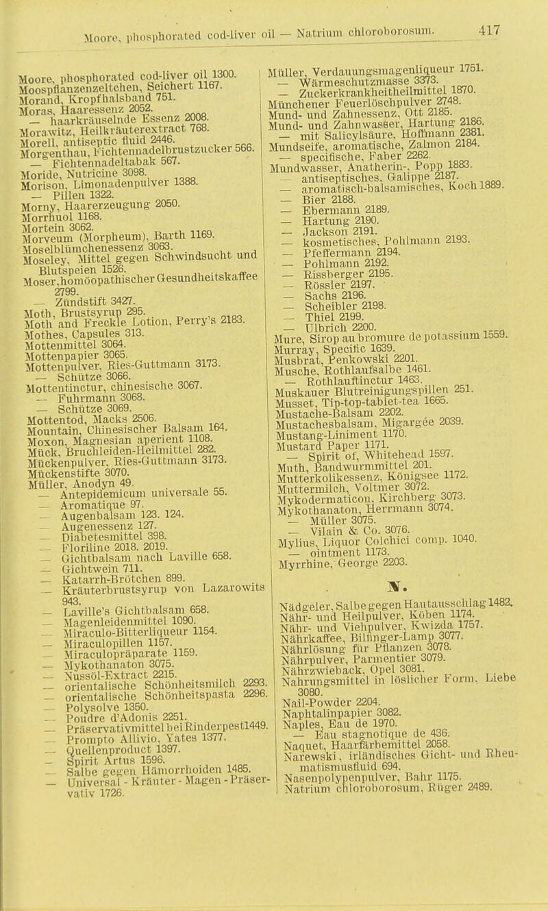 Moore, phosphorated ood-liver oil - Natrium ehloroborosum. Moore, phosphorated cod-hver oil 1300. Moospfianzenzeltchen, Seichert 1167. Morand, Kropfhalsband 751. Moras, Haaressenz 2052. _ Üaartaäuselnde Essenz 2008. Morawitz, Heükrauterextraot 768. Morell. antiseptic fluid 2446. Mergenthau, piohtennadelbrustzacker 566. — Fichtennadeltabak 567. Moride, Nutricme 3098 Morison, l.imonadenpulver 1388. _ Pillen 1322. Morny, Haarerzeugung' 2050. Morrhuol 1168. Mortem 3062. Morveum (Morpheum), Barth 1169. Moselblümchenessenz 3063 Aa„nM Moseley, Mittel gegen Schwindsucht und Blutspeien 1526. Moser.homöopathischer Gesundheitskaffee 2799 — Zün'dstift 3427. Moth, Brustsyrup 295. Moth and Freckie Lotion, Perry's 2183. Mothes, Capsules 313. Mottenmittel 3064. Mottenpapier 3065. Mottenpulver, Ries-l mit mann 3173. — Schatze 3066. Mottentinctur, chinesische 3067. — Fuhrmann 3068. — Schütze 3069. Mottentod, Macks 2506. Mountain, Chinesischer Balsam 164. Moxon, Magnesian aperient 1108. Mück, Bruchleiden-Heilmittel 282. Mückenpulver, Ries-Guttmann 3173. Mückenstifte 3070. Müller, Anodyn 49. _ — Antepidemicum universale 55. — Aromatique 97. — Augenbalsam 123. 124. — Augenessenz 127. — Diabetesmittel 398. — Floriline 2018. 2019. _ Giehtbalsani nach Laville 658. — Gichtwein 711. — Katarrh-Brötchen 899. — Kräuterbrustsyrup von Lazarowits 943. — Laville's Gichtbalsam 658. — Magenleidenmittel 1090. Miraculo-Bitterliqueur 1154. — Miraculopillen 1157. Miraeulopräparate 1159. — Mykothanaton 3075. — Nussöl-Extract 2215 , — orientalische Schönheitsmilch 2293. — orientalische Schönheitspasta 2296. Polysolve 1350. l'oudre d'Adonis 2251. — Präservativmittel bei Rmderpestl449. Prompte Allivio. Yates 1377. — Quellenproduet i397. — Spirit Artus 1596. — Salbe gegen Hämorrhoiden 1485. — Universal - Kräuter - Magen - Präser- vativ 1726. Müller, VerdaimngsmagenliQueur 1751. — Wärmeschntzmasse 3373. — Zuckerkrankheitheiliuittel 1870. Münchener Feuerlöschpulver 2748. Mund- und Zahnessenz, Ott 2185. Mund- und Zahn waseer, Härtung 2186. — mit Salicylsäure, Hoftmann 2381. Mundseife, aromatische, Zalmon 2184. — speeiflsche, Faber 2262. Mundwasser, Anathenn-, Popp; lo<»- — antiseptisches, Galippe 2187. — axomatisch-balsamisches, Koch 1889. — Bier 2188. — Ebermann 2189. — Härtung 2190. — Jackson 2191. — kosmetisches, Pohlmann 2193. — Pfeffermann 2194. — Pohlmann 2192. — Rissberger 2195. — Rössler 2197. ■ — Sachs 2196. — Scheibler 2198. — Thiel 2199. — Ulbrich 2200. . Mure, Sirop aubromure depolassium 1559. Murray, Specific 1639. Musbrat, Penkowski 2201. Musche, Rothlaufsalbe 1461. — Rothlauftinctur 1463. Muskauer Blutreinigungspillen 251. Musset, Tip-top-tablet-tea 1665. Mustache-Balsam 2202. Mustachesbalsam, Migargee 2039. Mustang-Liniment 1170. Mustard Paper 1171. — Spirit ot, Whitehead 1597. Muth, Bandwurmmittel 201. Mutterkolikessenz, Königsee 1172. Muttermilch, Voltmer 3072. Mykodermaticon Kirchberg 3073. Mykothanaton, Herrmann 3074. — Müller 3075. — Vilain & Co. 3076. Mytius, Liquor Colchici comp. 1040. — ointment 1173. Myrrhine, George 2203. HS. Nädgeier, Salbe gegen Hautausschlag 1482. Nähr- und Heilpulver, Köben 1174 Nähr- und Viehpulver, Kwizda 1757. Nährkaffee, Biltinger-Lamp 3077. Nährlösung für Pflanzen 3078. Nährpulver, Parmentier 3079. Nährzwieback, Opel 3081. Nahrungsmittel in löslicher Form, Liebe 3080. Nail-Powder 2204. Naphtalinpapier 3082. Naples, Eau de 1970. — Eau 8tagnotique de 436. Naquet, Haarfärbemittel 2058. Narewski, irländisches Gicht- und Rheu- matismusfluld 694. NaBenpolypenpulver, Bahr 1175. Natrium ehloroborosum, Rüger 2489.