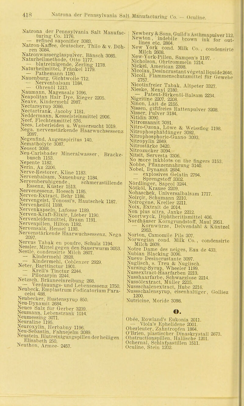 ilS Na.trona der Pennsylvania Salt Manufacturing Co, - Ocullne. Natrona der Pennsylvania Salt Manufac turing Co. 1176. — reflned aaponifler 3083. Natron-Kaffee, deutscher, Thilo &v Döh- ren 3084. Natronwasserglaspulver, Hansell 3085 Naturheilmethode, Otto 1177. — blutreinigende, Zerling 1178 Naturheilmittel, Frankel 1179. — Pathemann 1180. Nauenburg-, Gichtwolle 712. — Nervenbalsam 1184. — Ohrenöl 1213. Naumann. Magensalz 1096. Neapolitan Hair Dye, Rieger 2205 Neave, Kindermehl 2987. Nectarsyrup 3086. Nectartrank, .lacoby 1181. Neddermann, Kesselsteinmittel 2906. Neef, Flechtenmittel 576. Nees, Leberleiden u. Wassersucht 1019 lnn-,nervenstärkende Haarwuchsessenz 2097. Negenflnd, Augenspiritus 140. Nematholyte 3087. Neosot 3088. Mineralwasser Bracke- Neu-Carlsbadei busch 1153. Nepente 1182. Nerin, Az 2206. Nerve-Restorer, Kline 1183. Nervenbalsam, Nauenburg- 1184 Nervenberuhigende, schmerzstillende Essenz, Küster 1513. Nervenessenz, Hoesch 1185. Nerven-Extract, Behr 1186 Nervengeist, Tonossi's, Hautschek 1187 Nervenheilöl 1188. Nervenkapseln, Lafosse 1189. Nerven-Kraft-Elixir, Lieber 1190. Nervenleidenmittel, Braun 1191. Nervenpillen Hilton 1192. Nervensalz, Hensel 1193. Nervenstärkende Haarwuchsessenz, Nega Nervus Tabak en poudre, Schulz 1194 Kessler, Mittel gegen den Sauerwurm 3053. JNestle. condensirte Milch 2607. — Kindermehl 2928. — Kindermehl, Coblenzei- 2929. Neter, Barttinctur 1901. — Krell's Tinctur 2244. — Pilocarpin 2244. Netzsch, Bräimeeinreibting 268. tvt'-,. v?rdauungs- und Lebensessenz 1750. Neubeck, Emplastrum Kodicatorium Para- celsi 488. Neubecker, Hustensyrup 850. Neu-Dynamit 2684. Neues Salz für Gerber 3239. Neumann, Lebenstrank 1014. Neumessing 3071. Neuraline 1195. Neuroxyiin, Herbabny 1196. Neu-Sebastin, Fahnejelm 3089. Neustein, Hlutreinigungspillen derheiligen Elisabeth 250. 6 Neilthon, Armee- 2457. Newbery &Sons, Guild's Astlimapulver 112 Newton, indebile brown ink for ou£ linea etc. 2864. NeMilchr2k608COnd' Milk C° New-York-Pillen, Sampsn's 1197 Nicholson, Ohrtrommeln 1214 Nickel, American 2398. Nicolau ,pesincrii8tantvegetalliquide2646 m ' 1,lammenschutzmittel für Gewebe 2757. Nicotinfreier Tabak, Altpeter 3327. Nieske, Menyl 2180. „.— . Patent-Birkeniji-l5alHam 2234. Nigntine 2207. 2208. Ninon, Lait de 2155. Nissen, giftfreies Rattenpulver 3208 Nisser, Pulver 3184. Nitidin 3090. Nitromannit 3091. Nitro-Ozona, Löwe &, Weissflog 1198 Nitrophosphatdünger 3092. Nitrophosphoric-Guano 3093 Nitropylin 2849. Nitrostärke 3420. Nitrozucker 3094. Nitsit, Servesta 2306. No more inkblots on the h'ngers 3153 Nobbe, Pflanzennahrung 3140 Nobel, Dynamit 2684. — explosives Gelatin 2794. — Sprengstoff 3302. Nördlinger, Saprol 3244. Nötköl, Krause 2209. Nohaschek, Universalbalsam 1717 Noircir, Schumann 2210. Noirogene, Kreller 2211. Noix, Extrait de 2014. Non plus ultra, Janke 2212. Noortwyck, Diplitheritismittel 406. Nordhäuser Korngrundstoft. Maul 2951. — Kornwürze, Delvendahl & Küntzel 2953. Norton, Camomile Pils 307. Norwegian cond. MUk Co., condensirte Milch 2609. Notre Dame des neiges, Eau de 433. Nubian Blacking 3096. Nuevo Desincrustante 3097. Nuglisch, s. Treu & Nuglisch. Nursing-Syrup, Wheeler 1199. Nussextract-Haarfarben 2213. Nusshaarfarbe, Schwarzlose 2214 Nussülextract, Müller 2215. Nussschalenextract, Hube 2216. Nussschalensyrup, eisenhaltiger, Grolliez 1200. Nutricine. Moride 3098. o. Obee, Rowland's Eukonia 2011. — Viola's Ephelidene 2001. Oberleuter, Zahntropfen 1864. O'Brien, plastischer Dinaskrystall 2673. Obstructionspillen, Haitische 1201. Ochernal, Scnlafpastilleti 1511. Oculine, Stein 1202.